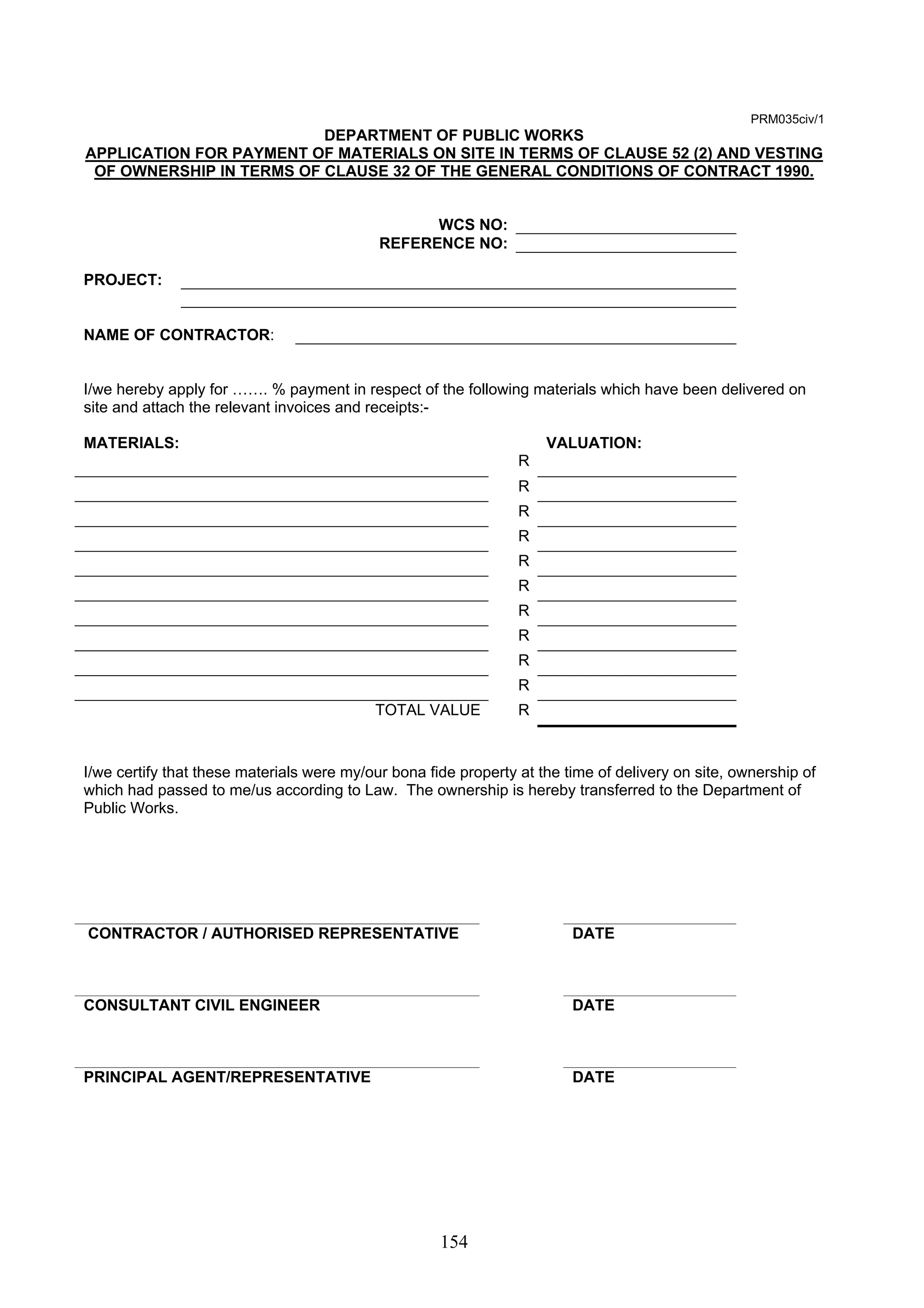 154 
PRM035civ/1 
DEPARTMENT OF PUBLIC WORKS 
APPLICATION FOR PAYMENT OF MATERIALS ON SITE IN TERMS OF CLAUSE 52 (2) AND VESTING 
OF OWNERSHIP IN TERMS OF CLAUSE 32 OF THE GENERAL CONDITIONS OF CONTRACT 1990. 
WCS NO: 
REFERENCE NO: 
PROJECT: 
NAME OF CONTRACTOR: 
I/we hereby apply for ……. % payment in respect of the following materials which have been delivered on 
site and attach the relevant invoices and receipts:- 
MATERIALS: VALUATION: 
R 
R 
R 
R 
R 
R 
R 
R 
R 
R 
TOTAL VALUE R 
I/we certify that these materials were my/our bona fide property at the time of delivery on site, ownership of 
which had passed to me/us according to Law. The ownership is hereby transferred to the Department of 
Public Works. 
CONTRACTOR / AUTHORISED REPRESENTATIVE DATE 
CONSULTANT CIVIL ENGINEER DATE 
PRINCIPAL AGENT/REPRESENTATIVE DATE 
 