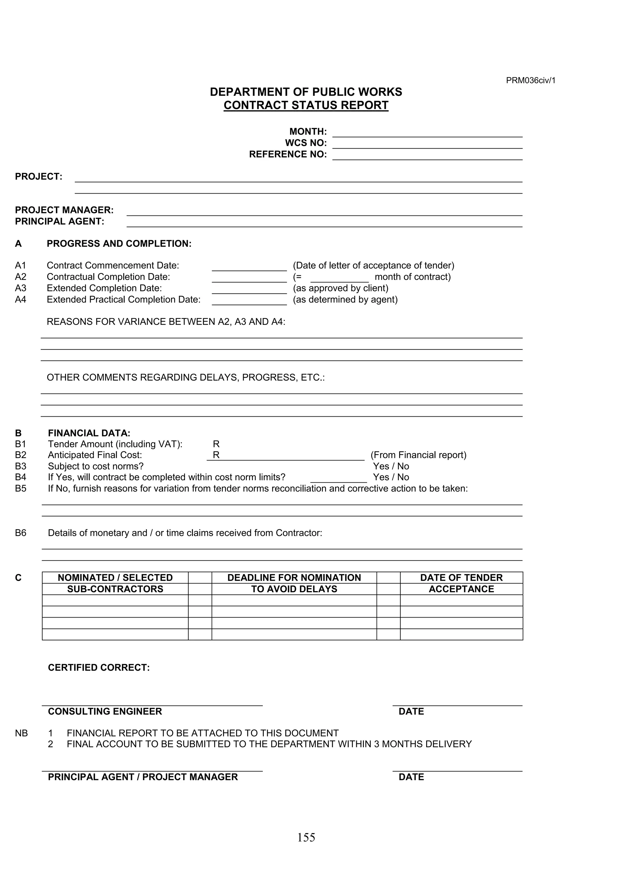 155 
PRM036civ/1 
DEPARTMENT OF PUBLIC WORKS 
CONTRACT STATUS REPORT 
MONTH: 
WCS NO: 
REFERENCE NO: 
PROJECT: 
PROJECT MANAGER: 
PRINCIPAL AGENT: 
A PROGRESS AND COMPLETION: 
A1 Contract Commencement Date: (Date of letter of acceptance of tender) 
A2 Contractual Completion Date: (= month of contract) 
A3 Extended Completion Date: (as approved by client) 
A4 Extended Practical Completion Date: (as determined by agent) 
REASONS FOR VARIANCE BETWEEN A2, A3 AND A4: 
OTHER COMMENTS REGARDING DELAYS, PROGRESS, ETC.: 
B FINANCIAL DATA: 
B1 Tender Amount (including VAT): R 
B2 Anticipated Final Cost: R (From Financial report) 
B3 Subject to cost norms? Yes / No 
B4 If Yes, will contract be completed within cost norm limits? Yes / No 
B5 If No, furnish reasons for variation from tender norms reconciliation and corrective action to be taken: 
B6 Details of monetary and / or time claims received from Contractor: 
C NOMINATED / SELECTED DEADLINE FOR NOMINATION DATE OF TENDER 
SUB-CONTRACTORS TO AVOID DELAYS ACCEPTANCE 
CERTIFIED CORRECT: 
CONSULTING ENGINEER DATE 
NB 1 FINANCIAL REPORT TO BE ATTACHED TO THIS DOCUMENT 
2 FINAL ACCOUNT TO BE SUBMITTED TO THE DEPARTMENT WITHIN 3 MONTHS DELIVERY 
PRINCIPAL AGENT / PROJECT MANAGER DATE 
 