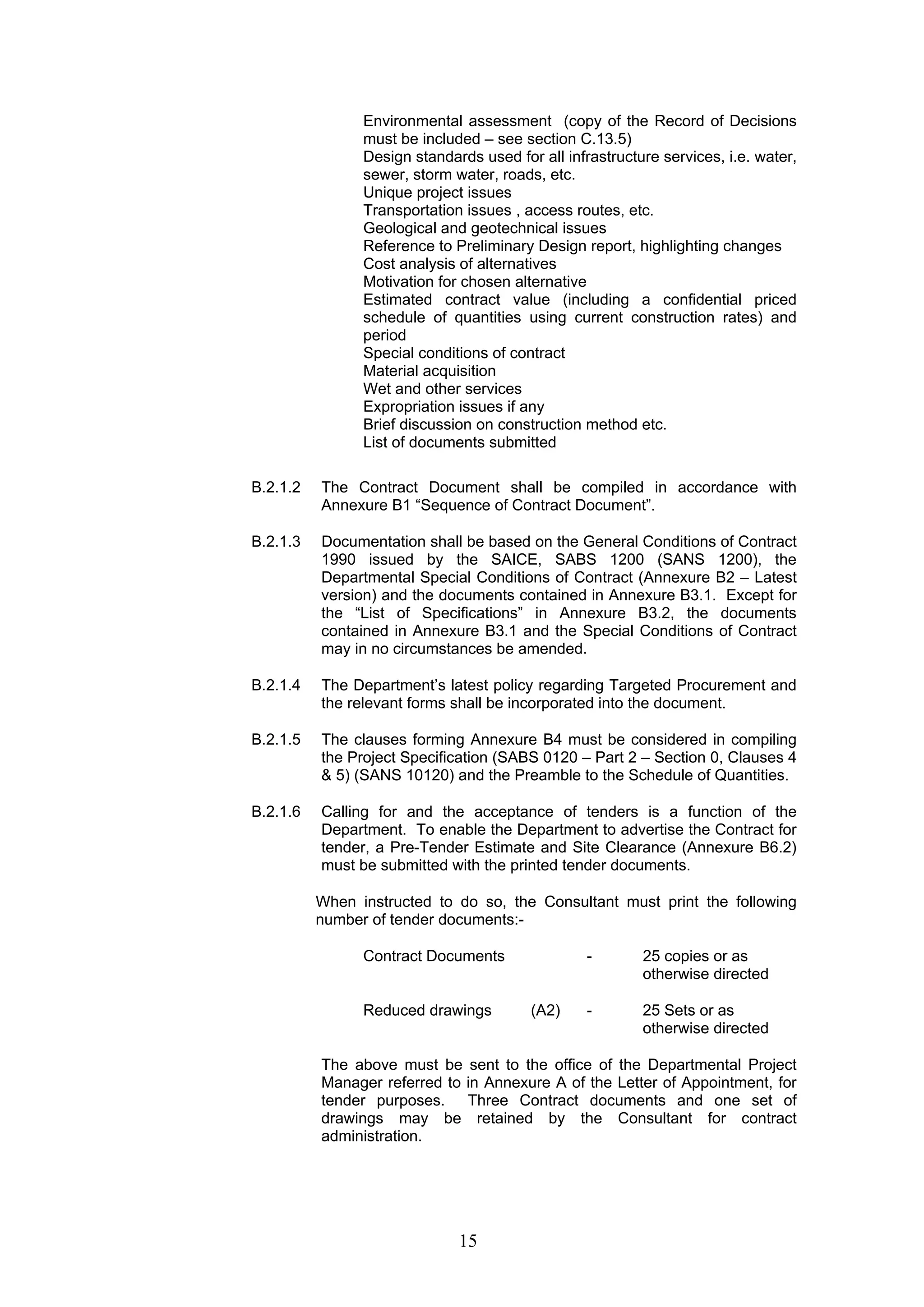 Environmental assessment (copy of the Record of Decisions 
must be included – see section C.13.5) 
Design standards used for all infrastructure services, i.e. water, 
sewer, storm water, roads, etc. 
Unique project issues 
Transportation issues , access routes, etc. 
Geological and geotechnical issues 
Reference to Preliminary Design report, highlighting changes 
Cost analysis of alternatives 
Motivation for chosen alternative 
Estimated contract value (including a confidential priced 
schedule of quantities using current construction rates) and 
period 
Special conditions of contract 
Material acquisition 
Wet and other services 
Expropriation issues if any 
Brief discussion on construction method etc. 
List of documents submitted 
B.2.1.2 The Contract Document shall be compiled in accordance with 
Annexure B1 “Sequence of Contract Document”. 
B.2.1.3 Documentation shall be based on the General Conditions of Contract 
1990 issued by the SAICE, SABS 1200 (SANS 1200), the 
Departmental Special Conditions of Contract (Annexure B2 – Latest 
version) and the documents contained in Annexure B3.1. Except for 
the “List of Specifications” in Annexure B3.2, the documents 
contained in Annexure B3.1 and the Special Conditions of Contract 
may in no circumstances be amended. 
B.2.1.4 The Department’s latest policy regarding Targeted Procurement and 
the relevant forms shall be incorporated into the document. 
B.2.1.5 The clauses forming Annexure B4 must be considered in compiling 
the Project Specification (SABS 0120 – Part 2 – Section 0, Clauses 4 
& 5) (SANS 10120) and the Preamble to the Schedule of Quantities. 
B.2.1.6 Calling for and the acceptance of tenders is a function of the 
Department. To enable the Department to advertise the Contract for 
tender, a Pre-Tender Estimate and Site Clearance (Annexure B6.2) 
must be submitted with the printed tender documents. 
When instructed to do so, the Consultant must print the following 
number of tender documents:- 
Contract Documents - 25 copies or as 
15 
otherwise directed 
Reduced drawings (A2) - 25 Sets or as 
otherwise directed 
The above must be sent to the office of the Departmental Project 
Manager referred to in Annexure A of the Letter of Appointment, for 
tender purposes. Three Contract documents and one set of 
drawings may be retained by the Consultant for contract 
administration. 
 