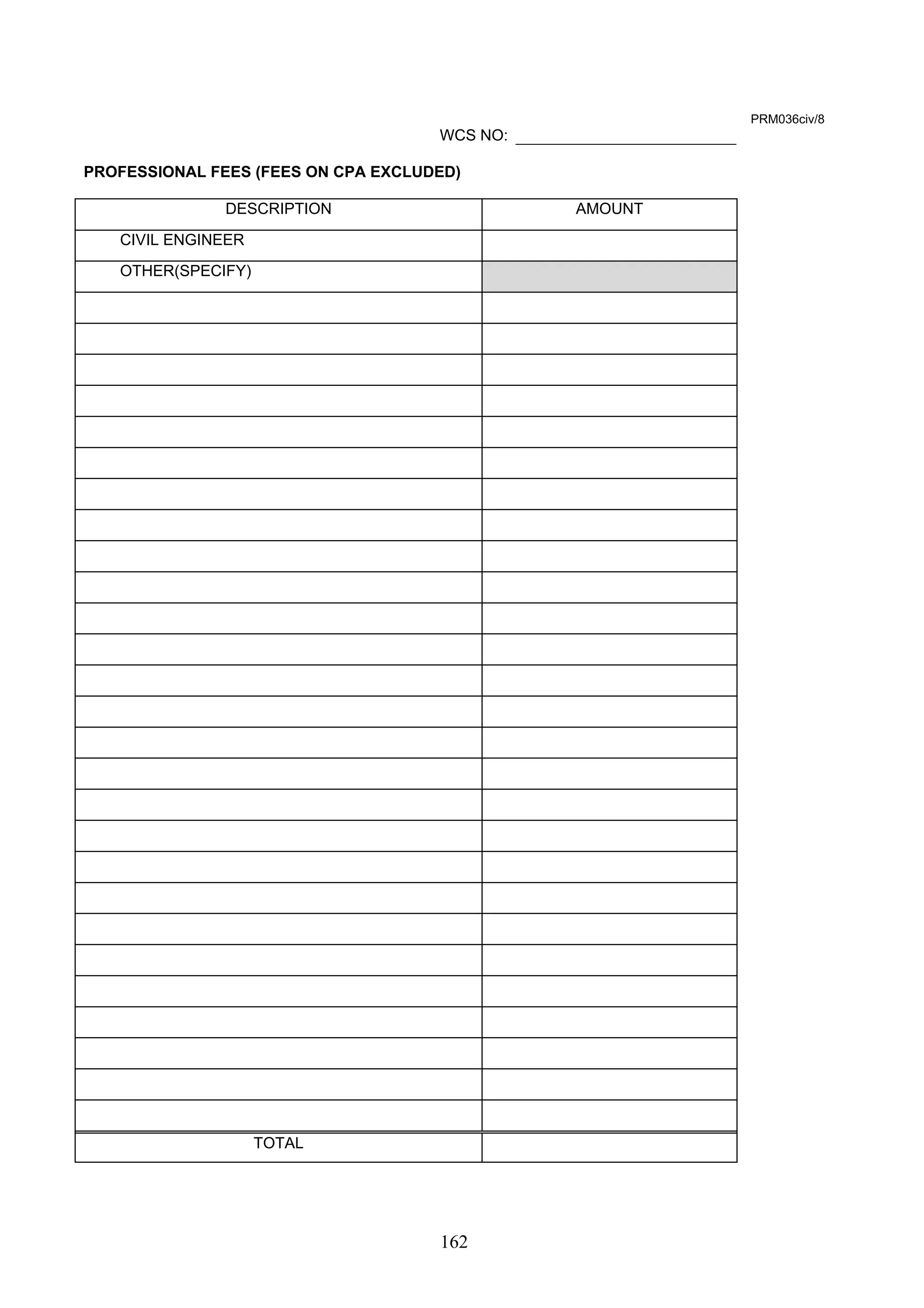162 
PRM036civ/8 
WCS NO: 
PROFESSIONAL FEES (FEES ON CPA EXCLUDED) 
DESCRIPTION AMOUNT 
CIVIL ENGINEER 
OTHER(SPECIFY) 
TOTAL 
 
