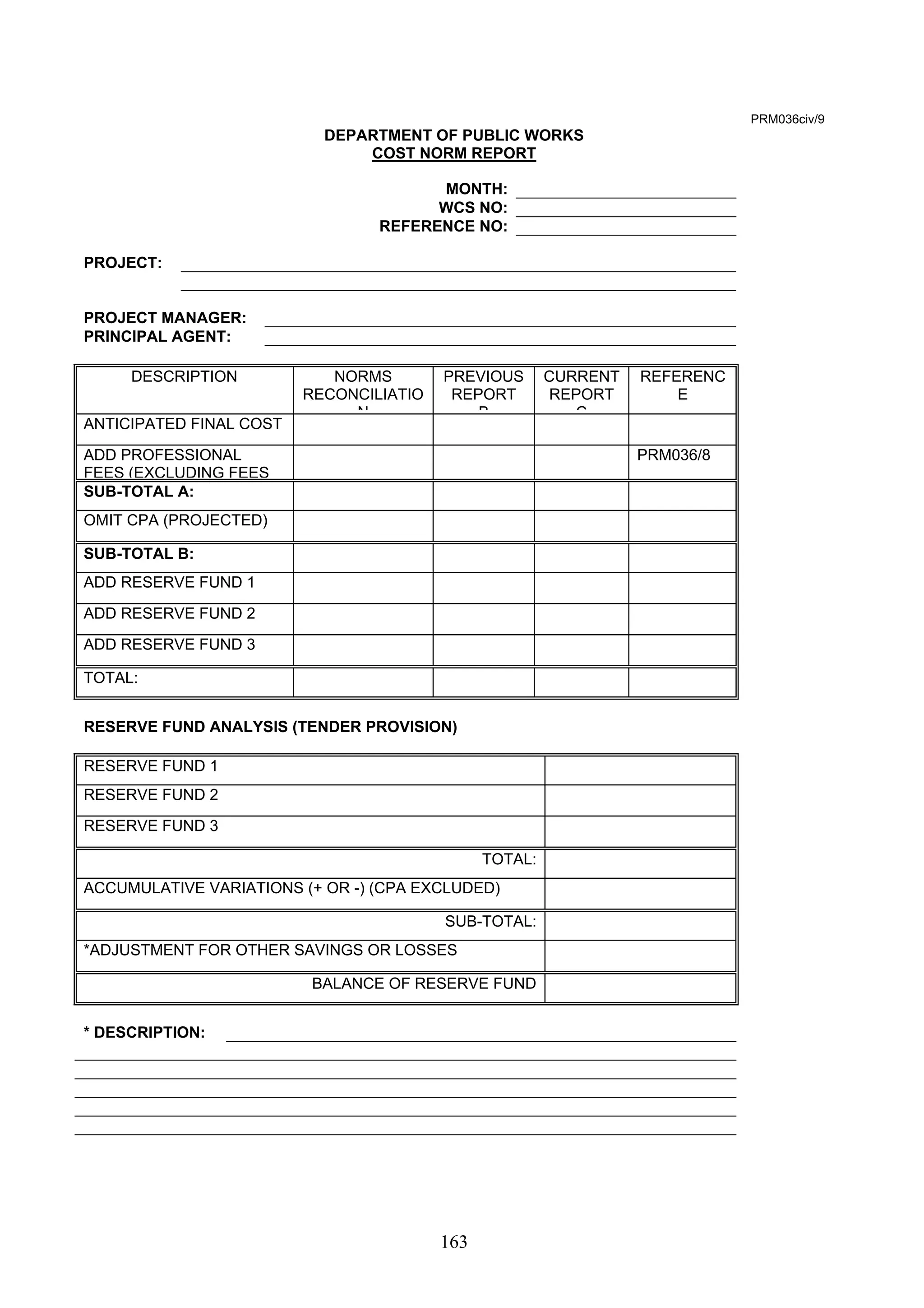 163 
PRM036civ/9 
DEPARTMENT OF PUBLIC WORKS 
COST NORM REPORT 
MONTH: 
WCS NO: 
REFERENCE NO: 
PROJECT: 
PROJECT MANAGER: 
PRINCIPAL AGENT: 
DESCRIPTION NORMS 
RECONCILIATIO 
N 
PREVIOUS 
REPORT 
B 
CURRENT 
REPORT 
C 
REFERENC 
E 
ANTICIPATED FINAL COST 
ADD PROFESSIONAL 
FEES (EXCLUDING FEES 
PRM036/8 
SUB-TOTAL A: 
OMIT CPA (PROJECTED) 
SUB-TOTAL B: 
ADD RESERVE FUND 1 
ADD RESERVE FUND 2 
ADD RESERVE FUND 3 
TOTAL: 
RESERVE FUND ANALYSIS (TENDER PROVISION) 
RESERVE FUND 1 
RESERVE FUND 2 
RESERVE FUND 3 
TOTAL: 
ACCUMULATIVE VARIATIONS (+ OR -) (CPA EXCLUDED) 
SUB-TOTAL: 
*ADJUSTMENT FOR OTHER SAVINGS OR LOSSES 
BALANCE OF RESERVE FUND 
* DESCRIPTION: 
 