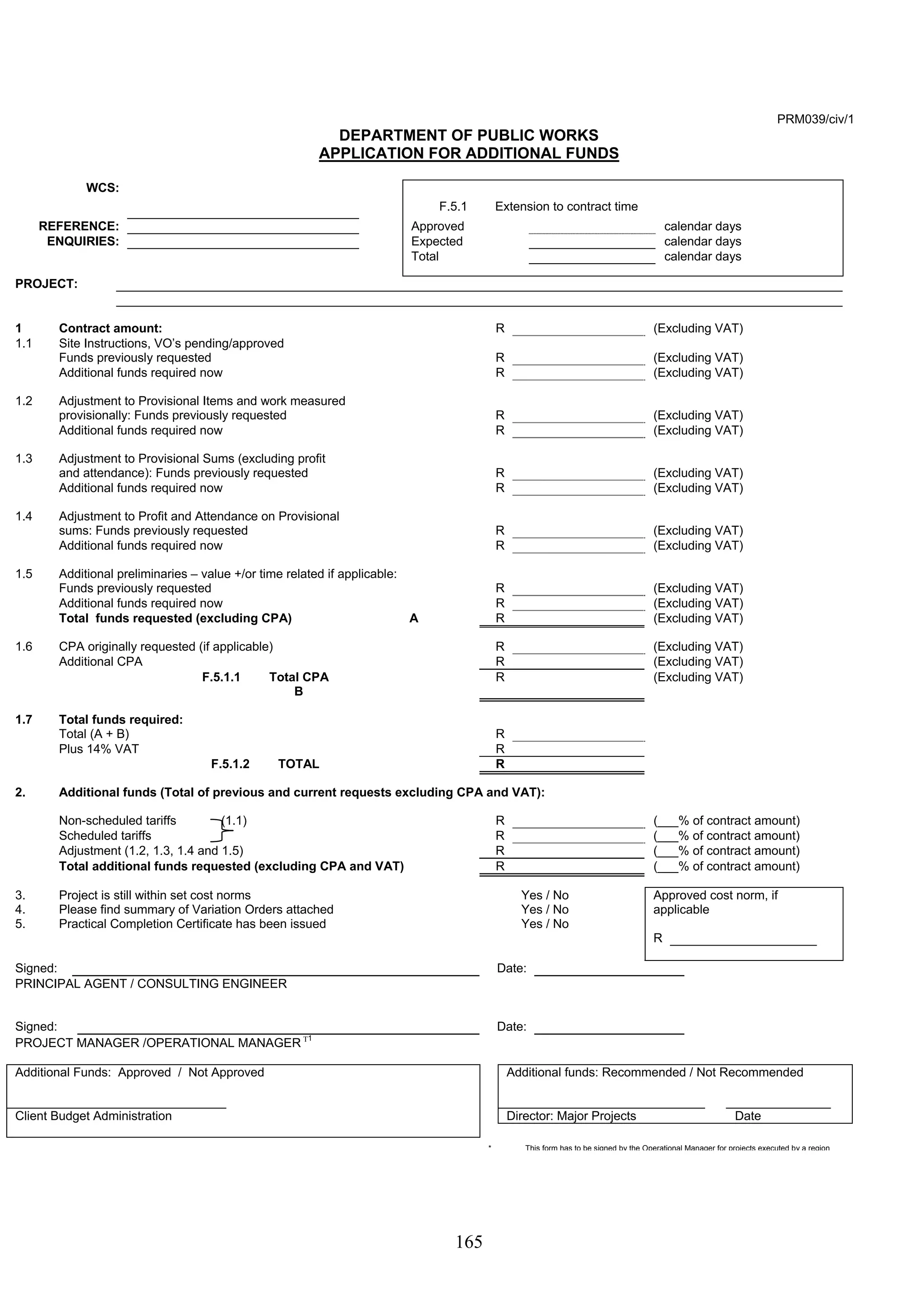 165 
PRM039/civ/1 
DEPARTMENT OF PUBLIC WORKS 
APPLICATION FOR ADDITIONAL FUNDS 
WCS: 
F.5.1 Extension to contract time 
REFERENCE: Approved calendar days 
ENQUIRIES: Expected calendar days 
Total calendar days 
PROJECT: 
1 Contract amount: R (Excluding VAT) 
1.1 Site Instructions, VO’s pending/approved 
Funds previously requested R (Excluding VAT) 
Additional funds required now R (Excluding VAT) 
1.2 Adjustment to Provisional Items and work measured 
provisionally: Funds previously requested R (Excluding VAT) 
Additional funds required now R (Excluding VAT) 
1.3 Adjustment to Provisional Sums (excluding profit 
and attendance): Funds previously requested R (Excluding VAT) 
Additional funds required now R (Excluding VAT) 
1.4 Adjustment to Profit and Attendance on Provisional 
sums: Funds previously requested R (Excluding VAT) 
Additional funds required now R (Excluding VAT) 
1.5 Additional preliminaries – value +/or time related if applicable: 
Funds previously requested R (Excluding VAT) 
Additional funds required now R (Excluding VAT) 
Total funds requested (excluding CPA) A R (Excluding VAT) 
1.6 CPA originally requested (if applicable) R (Excluding VAT) 
Additional CPA R (Excluding VAT) 
F.5.1.1 Total CPA 
B 
R (Excluding VAT) 
1.7 Total funds required: 
Total (A + B) R 
Plus 14% VAT R 
F.5.1.2 TOTAL R 
2. Additional funds (Total of previous and current requests excluding CPA and VAT): 
Non-scheduled tariffs (1.1) R (___% of contract amount) 
Scheduled tariffs R (___% of contract amount) 
Adjustment (1.2, 1.3, 1.4 and 1.5) R (___% of contract amount) 
Total additional funds requested (excluding CPA and VAT) R (___% of contract amount) 
3. Project is still within set cost norms Yes / No Approved cost norm, if 
4. Please find summary of Variation Orders attached Yes / No applicable 
5. Practical Completion Certificate has been issued Yes / No 
R 
Signed: Date: 
PRINCIPAL AGENT / CONSULTING ENGINEER 
Signed: Date: 
PROJECT MANAGER /OPERATIONAL MANAGER Τ1 
Additional Funds: Approved / Not Approved Additional funds: Recommended / Not Recommended 
Client Budget Administration Director: Major Projects Date 
* This form has to be signed by the Operational Manager for projects executed by a region 
 