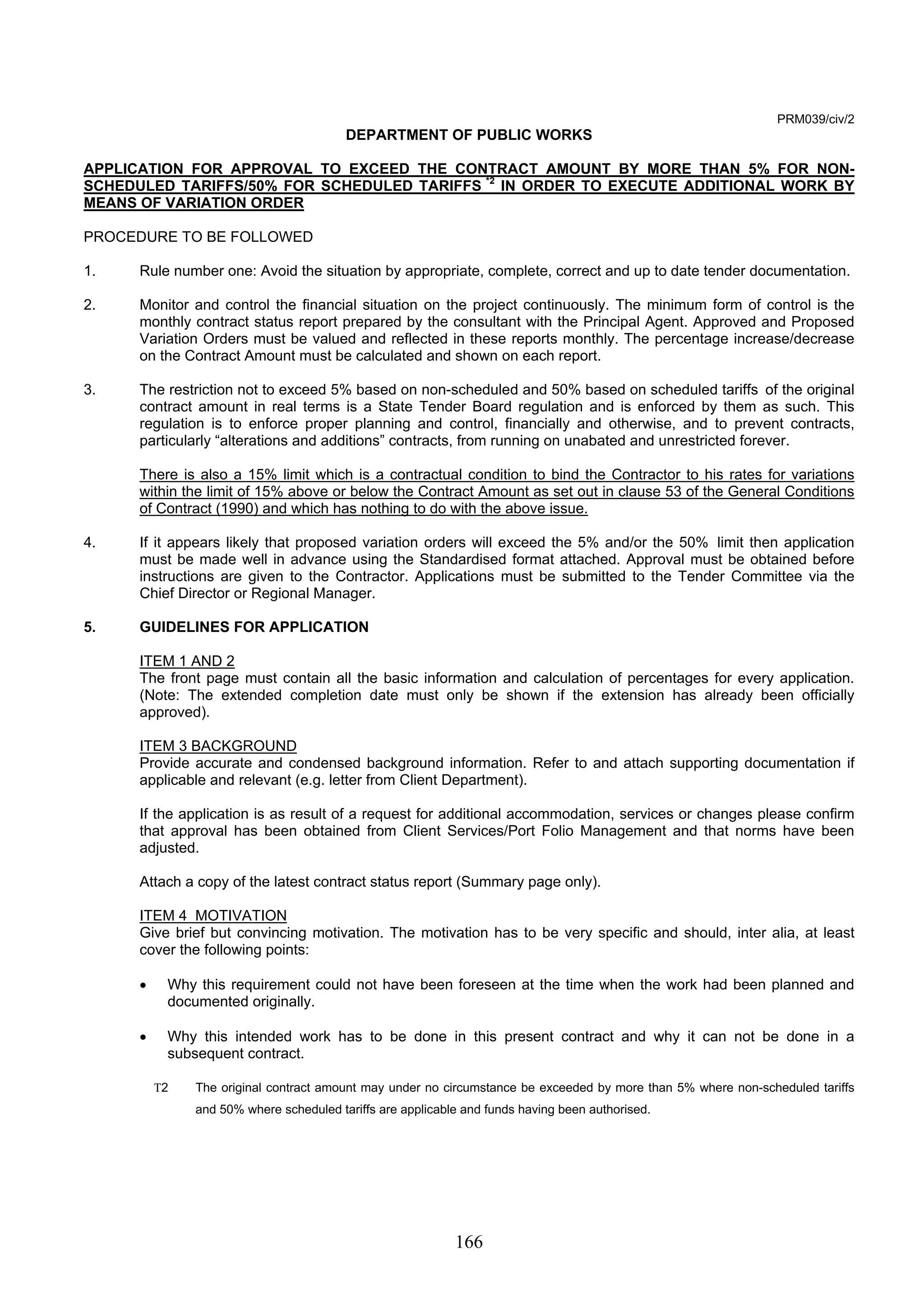 166 
PRM039/civ/2 
DEPARTMENT OF PUBLIC WORKS 
APPLICATION FOR APPROVAL TO EXCEED THE CONTRACT AMOUNT BY MORE THAN 5% FOR NON-SCHEDULED 
TARIFFS/50% FOR SCHEDULED TARIFFS *2 IN ORDER TO EXECUTE ADDITIONAL WORK BY 
MEANS OF VARIATION ORDER 
PROCEDURE TO BE FOLLOWED 
1. Rule number one: Avoid the situation by appropriate, complete, correct and up to date tender documentation. 
2. Monitor and control the financial situation on the project continuously. The minimum form of control is the 
monthly contract status report prepared by the consultant with the Principal Agent. Approved and Proposed 
Variation Orders must be valued and reflected in these reports monthly. The percentage increase/decrease 
on the Contract Amount must be calculated and shown on each report. 
3. The restriction not to exceed 5% based on non-scheduled and 50% based on scheduled tariffs of the original 
contract amount in real terms is a State Tender Board regulation and is enforced by them as such. This 
regulation is to enforce proper planning and control, financially and otherwise, and to prevent contracts, 
particularly “alterations and additions” contracts, from running on unabated and unrestricted forever. 
There is also a 15% limit which is a contractual condition to bind the Contractor to his rates for variations 
within the limit of 15% above or below the Contract Amount as set out in clause 53 of the General Conditions 
of Contract (1990) and which has nothing to do with the above issue. 
4. If it appears likely that proposed variation orders will exceed the 5% and/or the 50% limit then application 
must be made well in advance using the Standardised format attached. Approval must be obtained before 
instructions are given to the Contractor. Applications must be submitted to the Tender Committee via the 
Chief Director or Regional Manager. 
5. GUIDELINES FOR APPLICATION 
ITEM 1 AND 2 
The front page must contain all the basic information and calculation of percentages for every application. 
(Note: The extended completion date must only be shown if the extension has already been officially 
approved). 
ITEM 3 BACKGROUND 
Provide accurate and condensed background information. Refer to and attach supporting documentation if 
applicable and relevant (e.g. letter from Client Department). 
If the application is as result of a request for additional accommodation, services or changes please confirm 
that approval has been obtained from Client Services/Port Folio Management and that norms have been 
adjusted. 
Attach a copy of the latest contract status report (Summary page only). 
ITEM 4 MOTIVATION 
Give brief but convincing motivation. The motivation has to be very specific and should, inter alia, at least 
cover the following points: 
• Why this requirement could not have been foreseen at the time when the work had been planned and 
documented originally. 
• Why this intended work has to be done in this present contract and why it can not be done in a 
subsequent contract. 
Τ2 The original contract amount may under no circumstance be exceeded by more than 5% where non-scheduled tariffs 
and 50% where scheduled tariffs are applicable and funds having been authorised. 
 