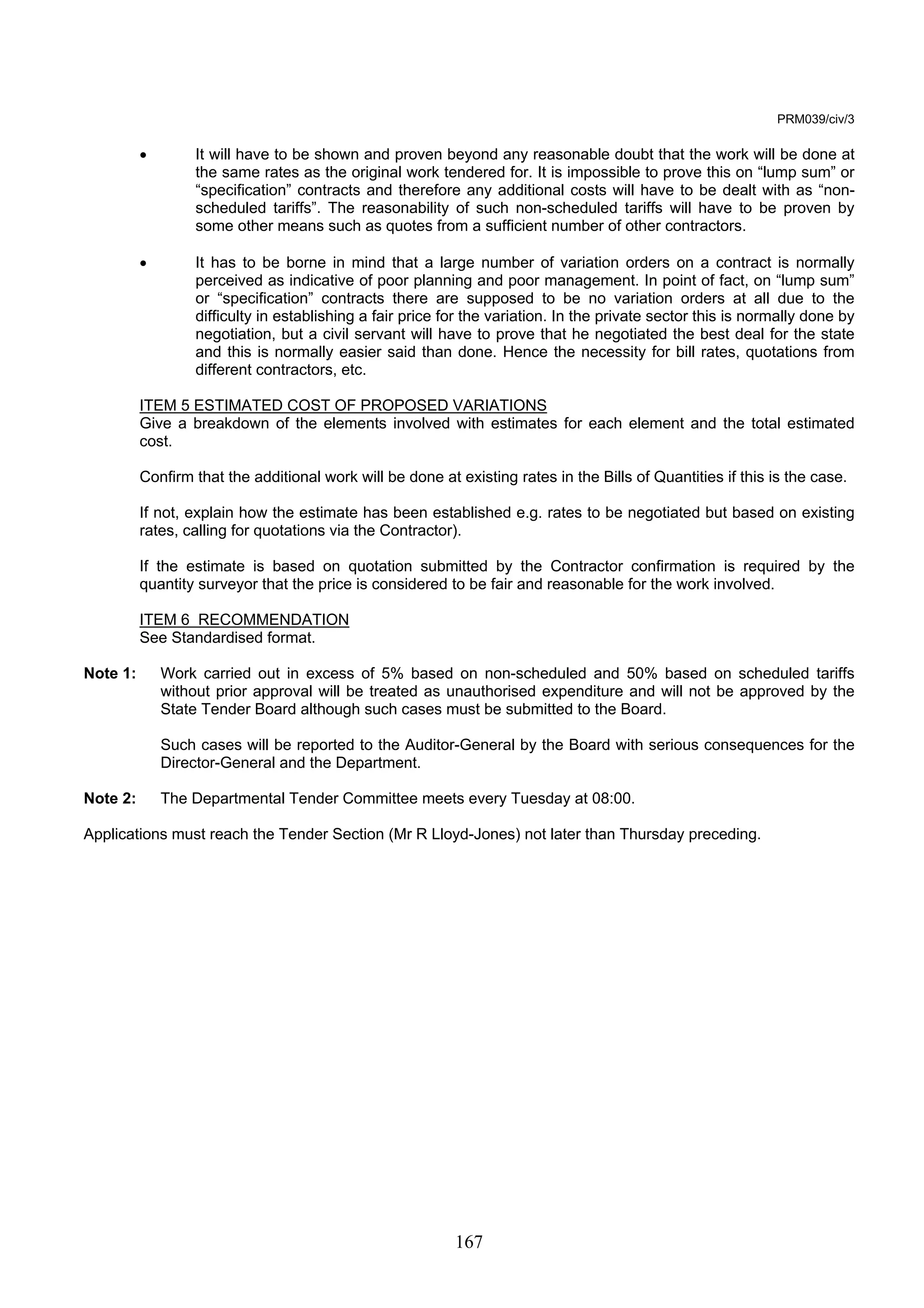 167 
PRM039/civ/3 
• It will have to be shown and proven beyond any reasonable doubt that the work will be done at 
the same rates as the original work tendered for. It is impossible to prove this on “lump sum” or 
“specification” contracts and therefore any additional costs will have to be dealt with as “non-scheduled 
tariffs”. The reasonability of such non-scheduled tariffs will have to be proven by 
some other means such as quotes from a sufficient number of other contractors. 
• It has to be borne in mind that a large number of variation orders on a contract is normally 
perceived as indicative of poor planning and poor management. In point of fact, on “lump sum” 
or “specification” contracts there are supposed to be no variation orders at all due to the 
difficulty in establishing a fair price for the variation. In the private sector this is normally done by 
negotiation, but a civil servant will have to prove that he negotiated the best deal for the state 
and this is normally easier said than done. Hence the necessity for bill rates, quotations from 
different contractors, etc. 
ITEM 5 ESTIMATED COST OF PROPOSED VARIATIONS 
Give a breakdown of the elements involved with estimates for each element and the total estimated 
cost. 
Confirm that the additional work will be done at existing rates in the Bills of Quantities if this is the case. 
If not, explain how the estimate has been established e.g. rates to be negotiated but based on existing 
rates, calling for quotations via the Contractor). 
If the estimate is based on quotation submitted by the Contractor confirmation is required by the 
quantity surveyor that the price is considered to be fair and reasonable for the work involved. 
ITEM 6 RECOMMENDATION 
See Standardised format. 
Note 1: Work carried out in excess of 5% based on non-scheduled and 50% based on scheduled tariffs 
without prior approval will be treated as unauthorised expenditure and will not be approved by the 
State Tender Board although such cases must be submitted to the Board. 
Such cases will be reported to the Auditor-General by the Board with serious consequences for the 
Director-General and the Department. 
Note 2: The Departmental Tender Committee meets every Tuesday at 08:00. 
Applications must reach the Tender Section (Mr R Lloyd-Jones) not later than Thursday preceding. 
 