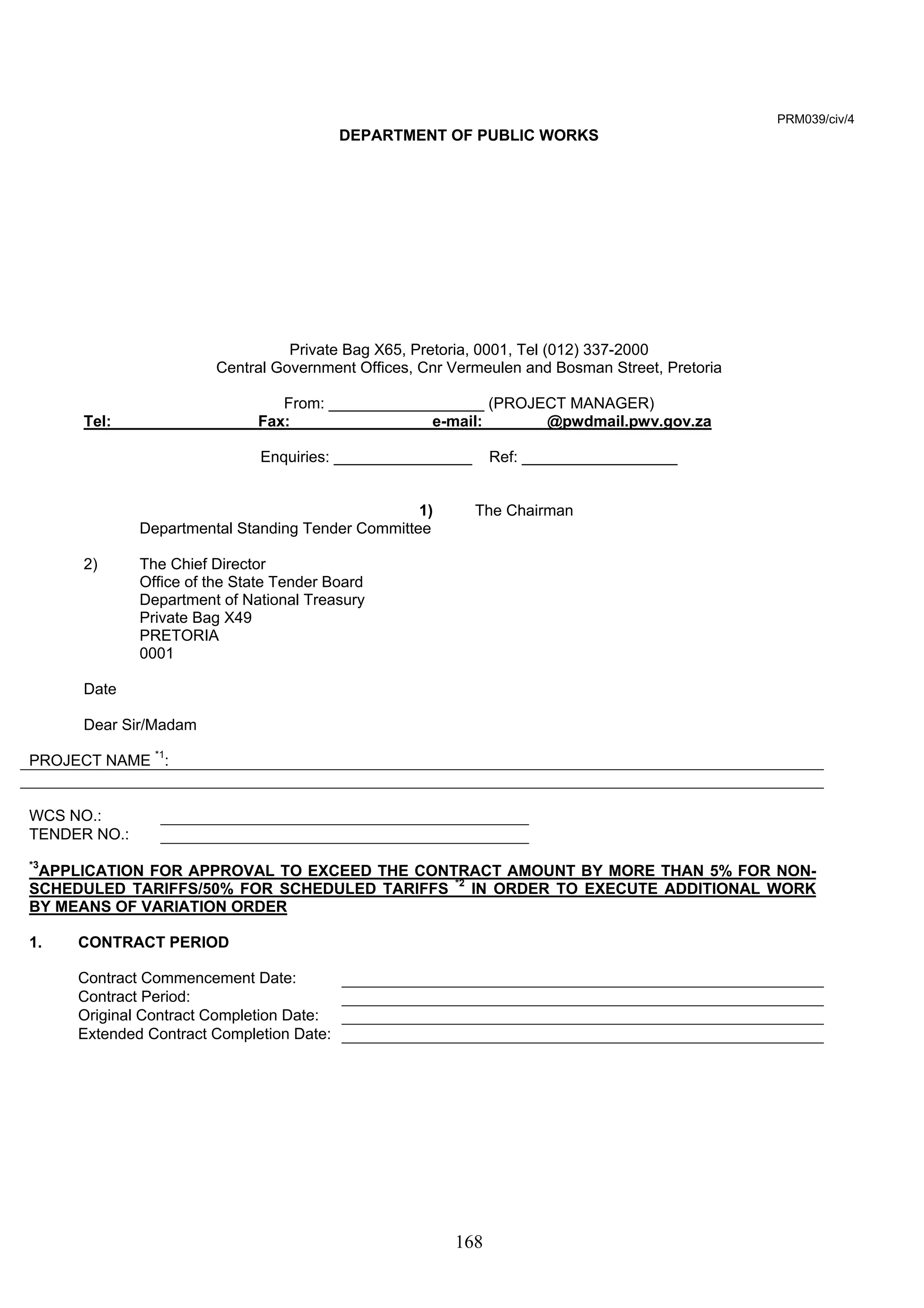168 
PRM039/civ/4 
DEPARTMENT OF PUBLIC WORKS 
Private Bag X65, Pretoria, 0001, Tel (012) 337-2000 
Central Government Offices, Cnr Vermeulen and Bosman Street, Pretoria 
From: __________________ (PROJECT MANAGER) 
Tel: ________________ Fax: _______________ e-mail: _______@pwdmail.pwv.gov.za 
Enquiries: ________________ Ref: __________________ 
1) The Chairman 
Departmental Standing Tender Committee 
2) The Chief Director 
Office of the State Tender Board 
Department of National Treasury 
Private Bag X49 
PRETORIA 
0001 
Date 
Dear Sir/Madam 
PROJECT NAME *1: 
WCS NO.: 
TENDER NO.: 
*3APPLICATION FOR APPROVAL TO EXCEED THE CONTRACT AMOUNT BY MORE THAN 5% FOR NON-SCHEDULED 
TARIFFS/50% FOR SCHEDULED TARIFFS *2 IN ORDER TO EXECUTE ADDITIONAL WORK 
BY MEANS OF VARIATION ORDER 
1. CONTRACT PERIOD 
Contract Commencement Date: 
Contract Period: 
Original Contract Completion Date: 
Extended Contract Completion Date: 
 