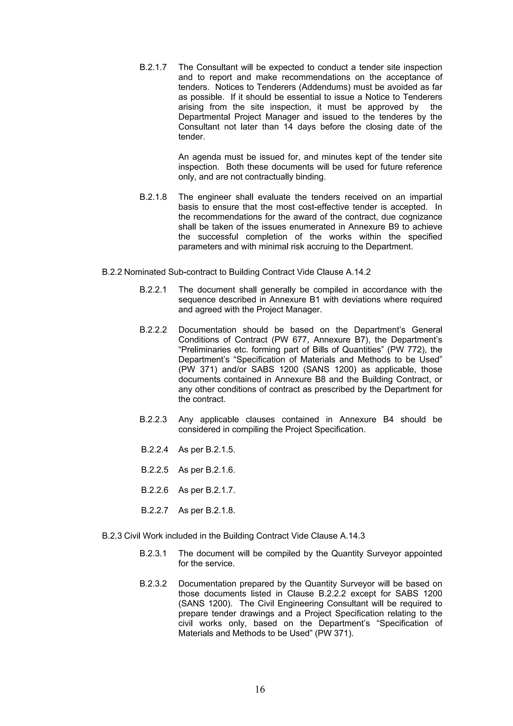 B.2.1.7 The Consultant will be expected to conduct a tender site inspection 
and to report and make recommendations on the acceptance of 
tenders. Notices to Tenderers (Addendums) must be avoided as far 
as possible. If it should be essential to issue a Notice to Tenderers 
arising from the site inspection, it must be approved by the 
Departmental Project Manager and issued to the tenderes by the 
Consultant not later than 14 days before the closing date of the 
tender. 
An agenda must be issued for, and minutes kept of the tender site 
inspection. Both these documents will be used for future reference 
only, and are not contractually binding. 
B.2.1.8 The engineer shall evaluate the tenders received on an impartial 
basis to ensure that the most cost-effective tender is accepted. In 
the recommendations for the award of the contract, due cognizance 
shall be taken of the issues enumerated in Annexure B9 to achieve 
the successful completion of the works within the specified 
parameters and with minimal risk accruing to the Department. 
B.2.2 Nominated Sub-contract to Building Contract Vide Clause A.14.2 
B.2.2.1 The document shall generally be compiled in accordance with the 
sequence described in Annexure B1 with deviations where required 
and agreed with the Project Manager. 
B.2.2.2 Documentation should be based on the Department’s General 
Conditions of Contract (PW 677, Annexure B7), the Department’s 
“Preliminaries etc. forming part of Bills of Quantities” (PW 772), the 
Department’s “Specification of Materials and Methods to be Used” 
(PW 371) and/or SABS 1200 (SANS 1200) as applicable, those 
documents contained in Annexure B8 and the Building Contract, or 
any other conditions of contract as prescribed by the Department for 
the contract. 
B.2.2.3 Any applicable clauses contained in Annexure B4 should be 
considered in compiling the Project Specification. 
16 
B.2.2.4 As per B.2.1.5. 
B.2.2.5 As per B.2.1.6. 
B.2.2.6 As per B.2.1.7. 
B.2.2.7 As per B.2.1.8. 
B.2.3 Civil Work included in the Building Contract Vide Clause A.14.3 
B.2.3.1 The document will be compiled by the Quantity Surveyor appointed 
for the service. 
B.2.3.2 Documentation prepared by the Quantity Surveyor will be based on 
those documents listed in Clause B.2.2.2 except for SABS 1200 
(SANS 1200). The Civil Engineering Consultant will be required to 
prepare tender drawings and a Project Specification relating to the 
civil works only, based on the Department’s “Specification of 
Materials and Methods to be Used” (PW 371). 
 