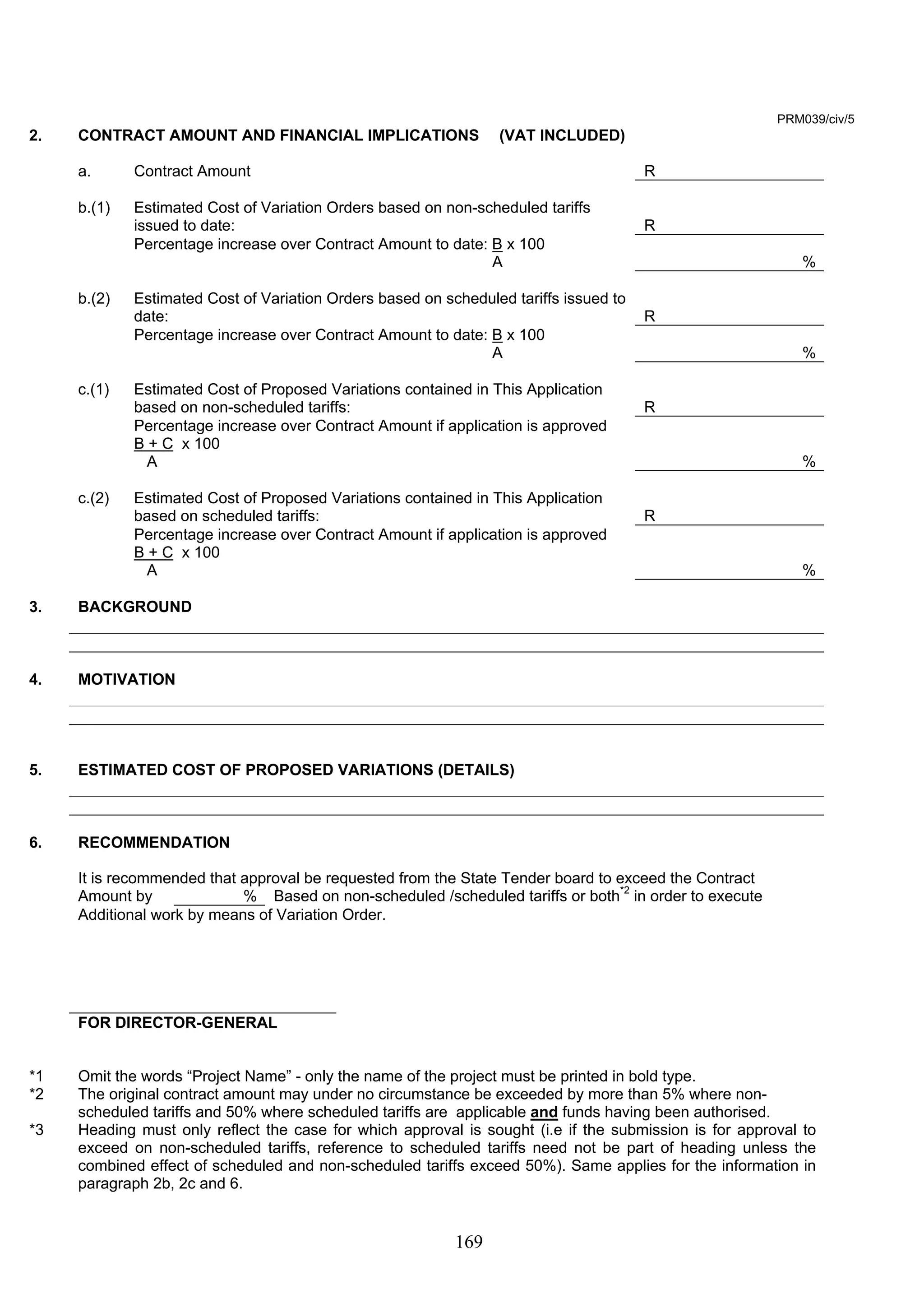 169 
PRM039/civ/5 
2. CONTRACT AMOUNT AND FINANCIAL IMPLICATIONS (VAT INCLUDED) 
a. Contract Amount R 
b.(1) Estimated Cost of Variation Orders based on non-scheduled tariffs 
issued to date: 
R 
Percentage increase over Contract Amount to date: B x 100 
A 
% 
b.(2) Estimated Cost of Variation Orders based on scheduled tariffs issued to 
date: 
R 
Percentage increase over Contract Amount to date: B x 100 
A 
% 
c.(1) Estimated Cost of Proposed Variations contained in This Application 
based on non-scheduled tariffs: 
R 
Percentage increase over Contract Amount if application is approved 
B + C x 100 
A 
% 
c.(2) Estimated Cost of Proposed Variations contained in This Application 
based on scheduled tariffs: 
R 
Percentage increase over Contract Amount if application is approved 
B + C x 100 
A 
% 
3. BACKGROUND 
4. MOTIVATION 
5. ESTIMATED COST OF PROPOSED VARIATIONS (DETAILS) 
6. RECOMMENDATION 
It is recommended that approval be requested from the State Tender board to exceed the Contract 
Amount by % Based on non-scheduled /scheduled tariffs or both*2 in order to execute 
Additional work by means of Variation Order. 
FOR DIRECTOR-GENERAL 
*1 Omit the words “Project Name” - only the name of the project must be printed in bold type. 
*2 The original contract amount may under no circumstance be exceeded by more than 5% where non-scheduled 
tariffs and 50% where scheduled tariffs are applicable and funds having been authorised. 
*3 Heading must only reflect the case for which approval is sought (i.e if the submission is for approval to 
exceed on non-scheduled tariffs, reference to scheduled tariffs need not be part of heading unless the 
combined effect of scheduled and non-scheduled tariffs exceed 50%). Same applies for the information in 
paragraph 2b, 2c and 6. 
 