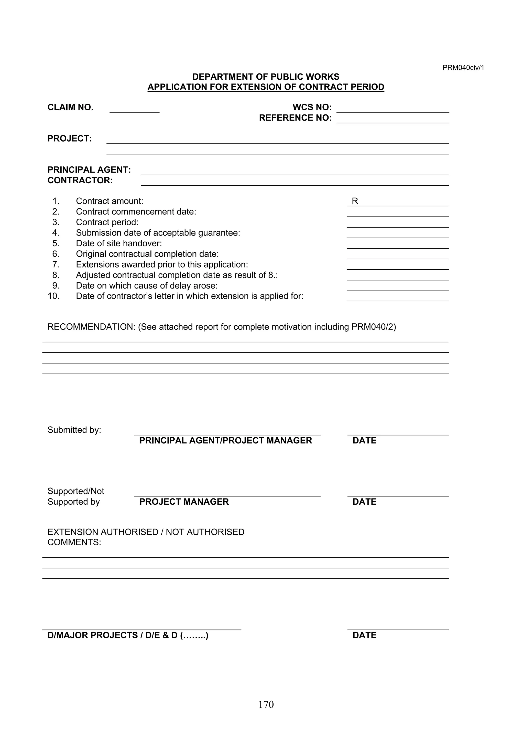 170 
PRM040civ/1 
DEPARTMENT OF PUBLIC WORKS 
APPLICATION FOR EXTENSION OF CONTRACT PERIOD 
CLAIM NO. WCS NO: 
REFERENCE NO: 
PROJECT: 
PRINCIPAL AGENT: 
CONTRACTOR: 
1. Contract amount: R 
2. Contract commencement date: 
3. Contract period: 
4. Submission date of acceptable guarantee: 
5. Date of site handover: 
6. Original contractual completion date: 
7. Extensions awarded prior to this application: 
8. Adjusted contractual completion date as result of 8.: 
9. Date on which cause of delay arose: 
10. Date of contractor’s letter in which extension is applied for: 
RECOMMENDATION: (See attached report for complete motivation including PRM040/2) 
Submitted by: 
PRINCIPAL AGENT/PROJECT MANAGER DATE 
Supported/Not 
Supported by PROJECT MANAGER DATE 
EXTENSION AUTHORISED / NOT AUTHORISED 
COMMENTS: 
D/MAJOR PROJECTS / D/E  D (……..) DATE 
 