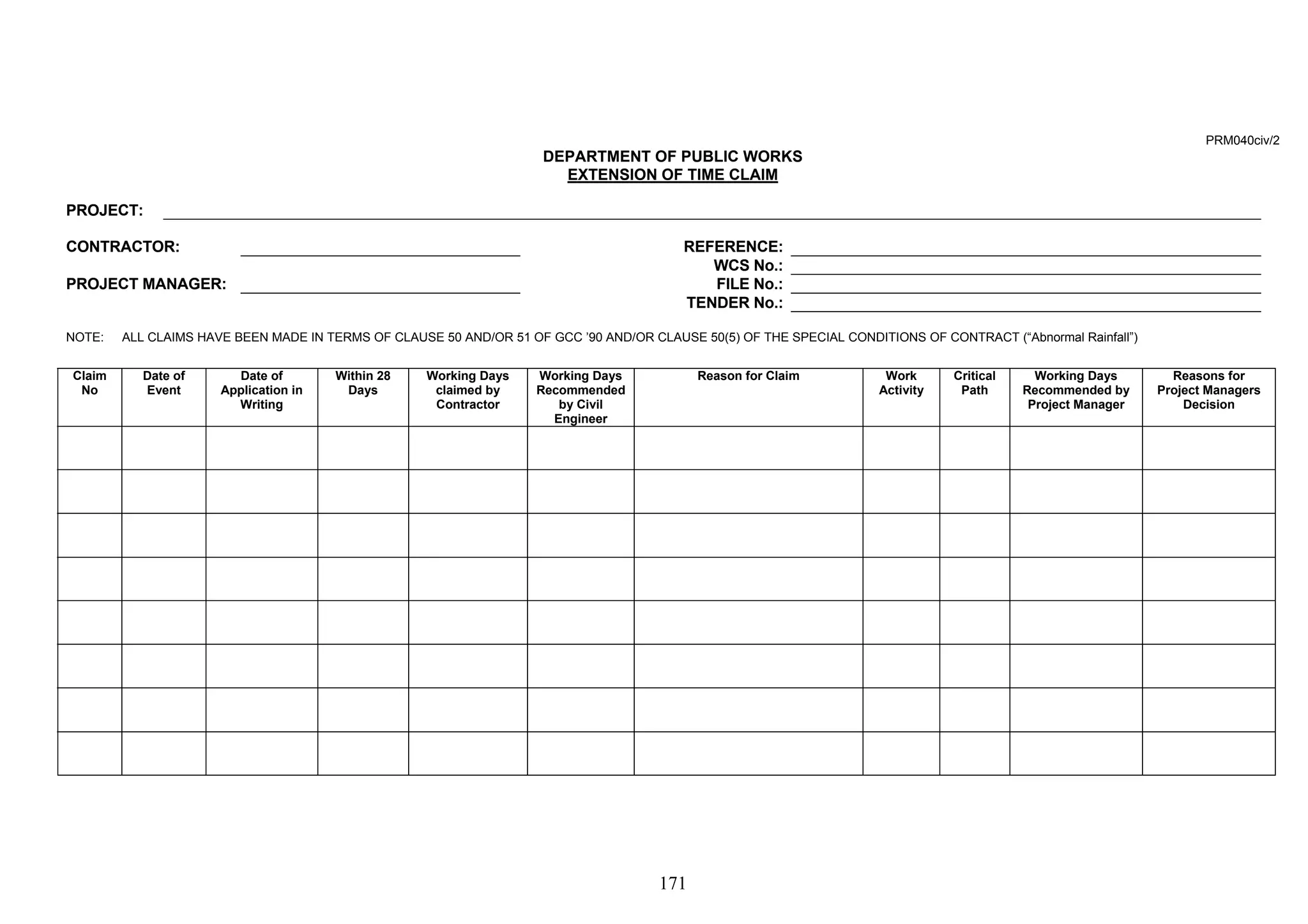 171 
PRM040civ/2 
DEPARTMENT OF PUBLIC WORKS 
EXTENSION OF TIME CLAIM 
PROJECT: 
CONTRACTOR: REFERENCE: 
WCS No.: 
PROJECT MANAGER: FILE No.: 
TENDER No.: 
NOTE: ALL CLAIMS HAVE BEEN MADE IN TERMS OF CLAUSE 50 AND/OR 51 OF GCC ’90 AND/OR CLAUSE 50(5) OF THE SPECIAL CONDITIONS OF CONTRACT (“Abnormal Rainfall”) 
Claim 
No 
Date of 
Event 
Date of 
Application in 
Writing 
Within 28 
Days 
Working Days 
claimed by 
Contractor 
Working Days 
Recommended 
by Civil 
Engineer 
Reason for Claim Work 
Activity 
Critical 
Path 
Working Days 
Recommended by 
Project Manager 
Reasons for 
Project Managers 
Decision 
 