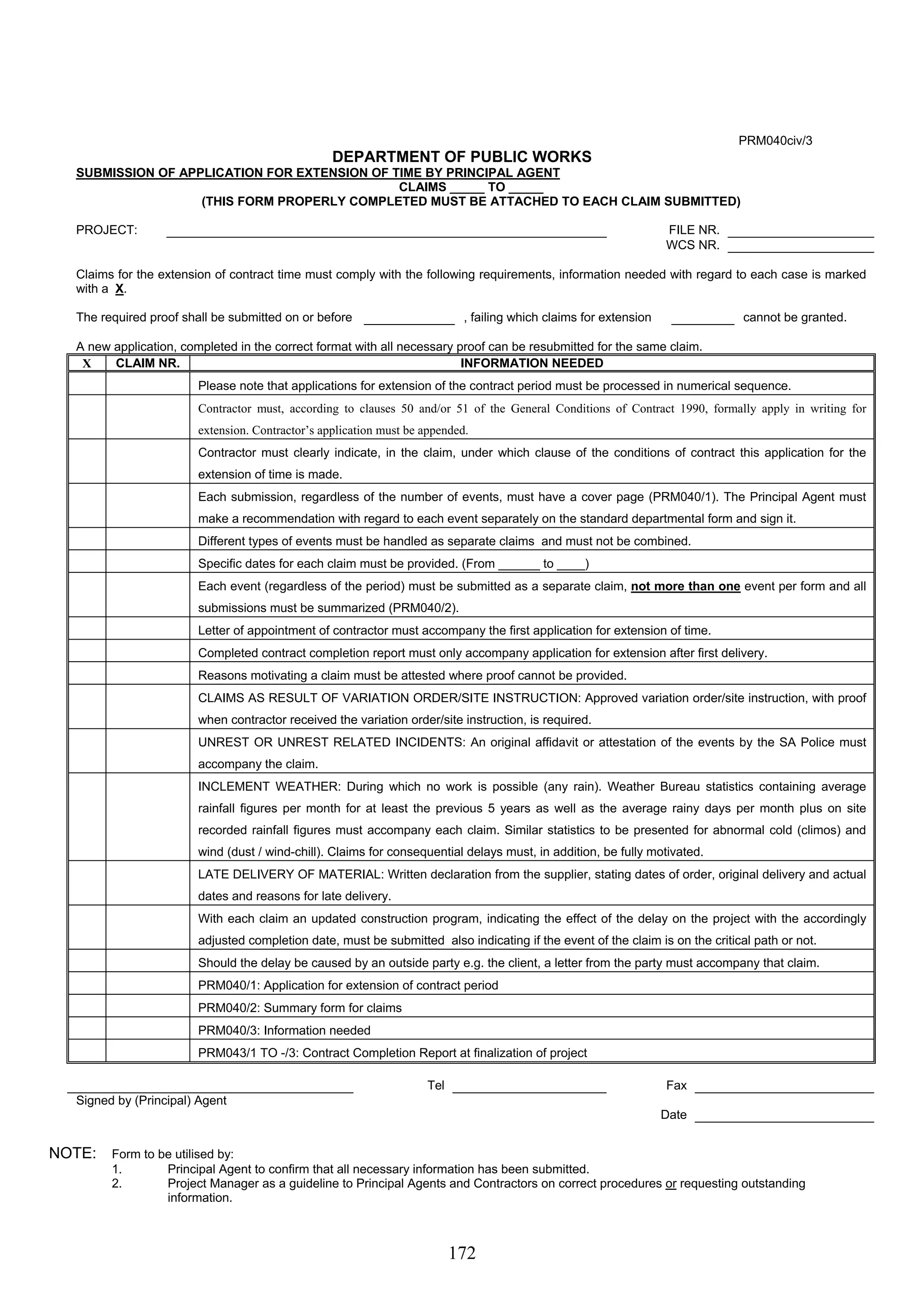 172 
PRM040civ/3 
DEPARTMENT OF PUBLIC WORKS 
SUBMISSION OF APPLICATION FOR EXTENSION OF TIME BY PRINCIPAL AGENT 
CLAIMS _____ TO _____ 
(THIS FORM PROPERLY COMPLETED MUST BE ATTACHED TO EACH CLAIM SUBMITTED) 
PROJECT: FILE NR. 
WCS NR. 
Claims for the extension of contract time must comply with the following requirements, information needed with regard to each case is marked 
with a X. 
The required proof shall be submitted on or before , failing which claims for extension cannot be granted. 
A new application, completed in the correct format with all necessary proof can be resubmitted for the same claim. 
X CLAIM NR. INFORMATION NEEDED 
Please note that applications for extension of the contract period must be processed in numerical sequence. 
Contractor must, according to clauses 50 and/or 51 of the General Conditions of Contract 1990, formally apply in writing for 
extension. Contractor’s application must be appended. 
Contractor must clearly indicate, in the claim, under which clause of the conditions of contract this application for the 
extension of time is made. 
Each submission, regardless of the number of events, must have a cover page (PRM040/1). The Principal Agent must 
make a recommendation with regard to each event separately on the standard departmental form and sign it. 
Different types of events must be handled as separate claims and must not be combined. 
Specific dates for each claim must be provided. (From ______ to ____) 
Each event (regardless of the period) must be submitted as a separate claim, not more than one event per form and all 
submissions must be summarized (PRM040/2). 
Letter of appointment of contractor must accompany the first application for extension of time. 
Completed contract completion report must only accompany application for extension after first delivery. 
Reasons motivating a claim must be attested where proof cannot be provided. 
CLAIMS AS RESULT OF VARIATION ORDER/SITE INSTRUCTION: Approved variation order/site instruction, with proof 
when contractor received the variation order/site instruction, is required. 
UNREST OR UNREST RELATED INCIDENTS: An original affidavit or attestation of the events by the SA Police must 
accompany the claim. 
INCLEMENT WEATHER: During which no work is possible (any rain). Weather Bureau statistics containing average 
rainfall figures per month for at least the previous 5 years as well as the average rainy days per month plus on site 
recorded rainfall figures must accompany each claim. Similar statistics to be presented for abnormal cold (climos) and 
wind (dust / wind-chill). Claims for consequential delays must, in addition, be fully motivated. 
LATE DELIVERY OF MATERIAL: Written declaration from the supplier, stating dates of order, original delivery and actual 
dates and reasons for late delivery. 
With each claim an updated construction program, indicating the effect of the delay on the project with the accordingly 
adjusted completion date, must be submitted also indicating if the event of the claim is on the critical path or not. 
Should the delay be caused by an outside party e.g. the client, a letter from the party must accompany that claim. 
PRM040/1: Application for extension of contract period 
PRM040/2: Summary form for claims 
PRM040/3: Information needed 
PRM043/1 TO -/3: Contract Completion Report at finalization of project 
Tel Fax 
Signed by (Principal) Agent 
Date 
NOTE: Form to be utilised by: 
1. Principal Agent to confirm that all necessary information has been submitted. 
2. Project Manager as a guideline to Principal Agents and Contractors on correct procedures or requesting outstanding 
information. 
 