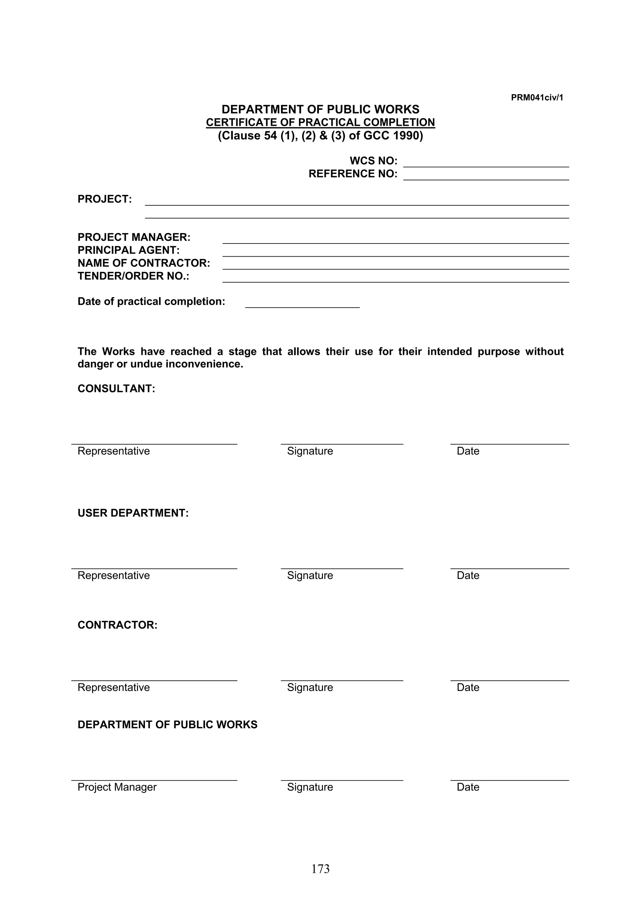 173 
PRM041civ/1 
DEPARTMENT OF PUBLIC WORKS 
CERTIFICATE OF PRACTICAL COMPLETION 
(Clause 54 (1), (2)  (3) of GCC 1990) 
WCS NO: 
REFERENCE NO: 
PROJECT: 
PROJECT MANAGER: 
PRINCIPAL AGENT: 
NAME OF CONTRACTOR: 
TENDER/ORDER NO.: 
Date of practical completion: 
The Works have reached a stage that allows their use for their intended purpose without 
danger or undue inconvenience. 
CONSULTANT: 
Representative Signature Date 
USER DEPARTMENT: 
Representative Signature Date 
CONTRACTOR: 
Representative Signature Date 
DEPARTMENT OF PUBLIC WORKS 
Project Manager Signature Date 
 