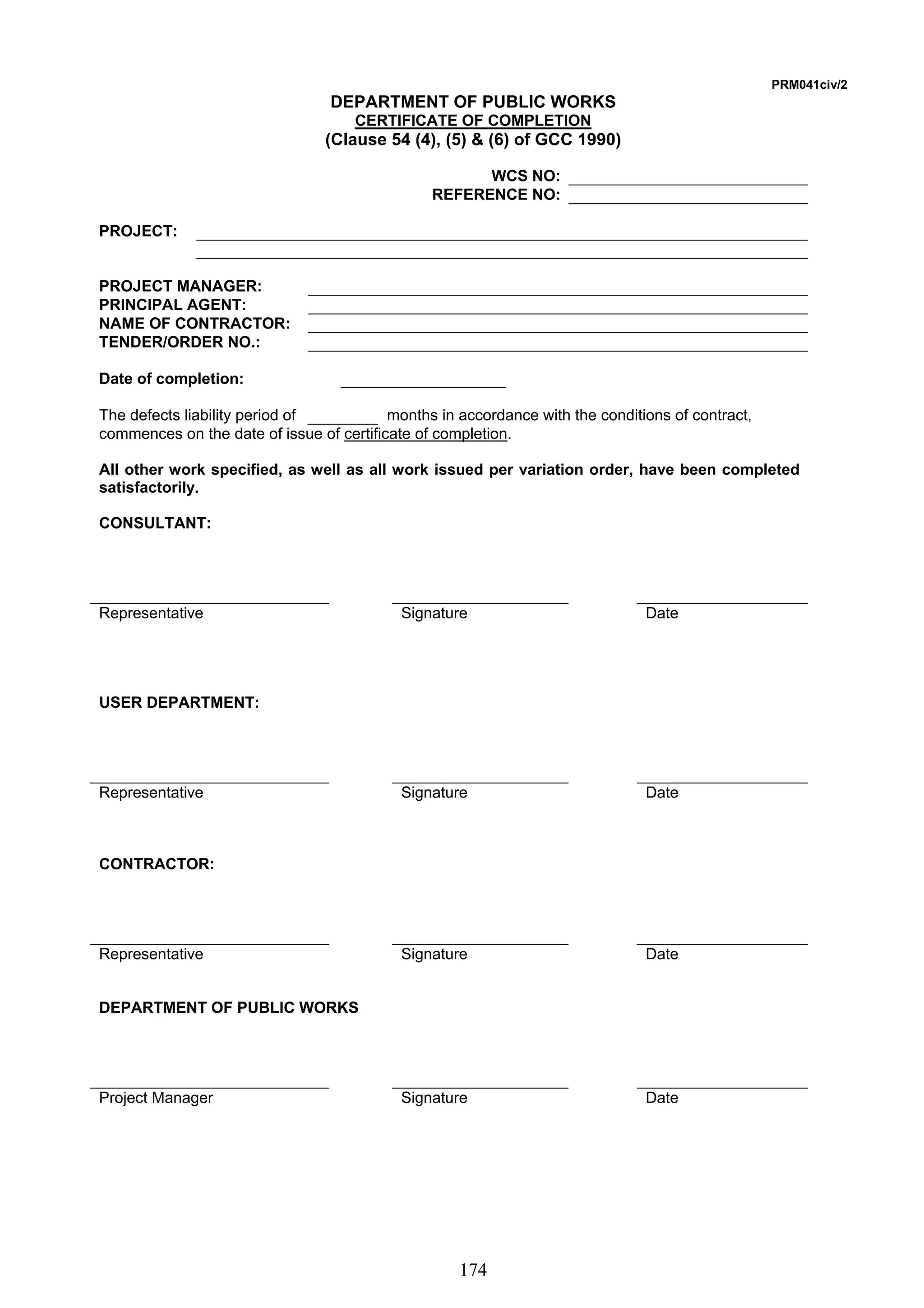 174 
PRM041civ/2 
DEPARTMENT OF PUBLIC WORKS 
CERTIFICATE OF COMPLETION 
(Clause 54 (4), (5)  (6) of GCC 1990) 
WCS NO: 
REFERENCE NO: 
PROJECT: 
PROJECT MANAGER: 
PRINCIPAL AGENT: 
NAME OF CONTRACTOR: 
TENDER/ORDER NO.: 
Date of completion: 
The defects liability period of months in accordance with the conditions of contract, 
commences on the date of issue of certificate of completion. 
All other work specified, as well as all work issued per variation order, have been completed 
satisfactorily. 
CONSULTANT: 
Representative Signature Date 
USER DEPARTMENT: 
Representative Signature Date 
CONTRACTOR: 
Representative Signature Date 
DEPARTMENT OF PUBLIC WORKS 
Project Manager Signature Date 
 