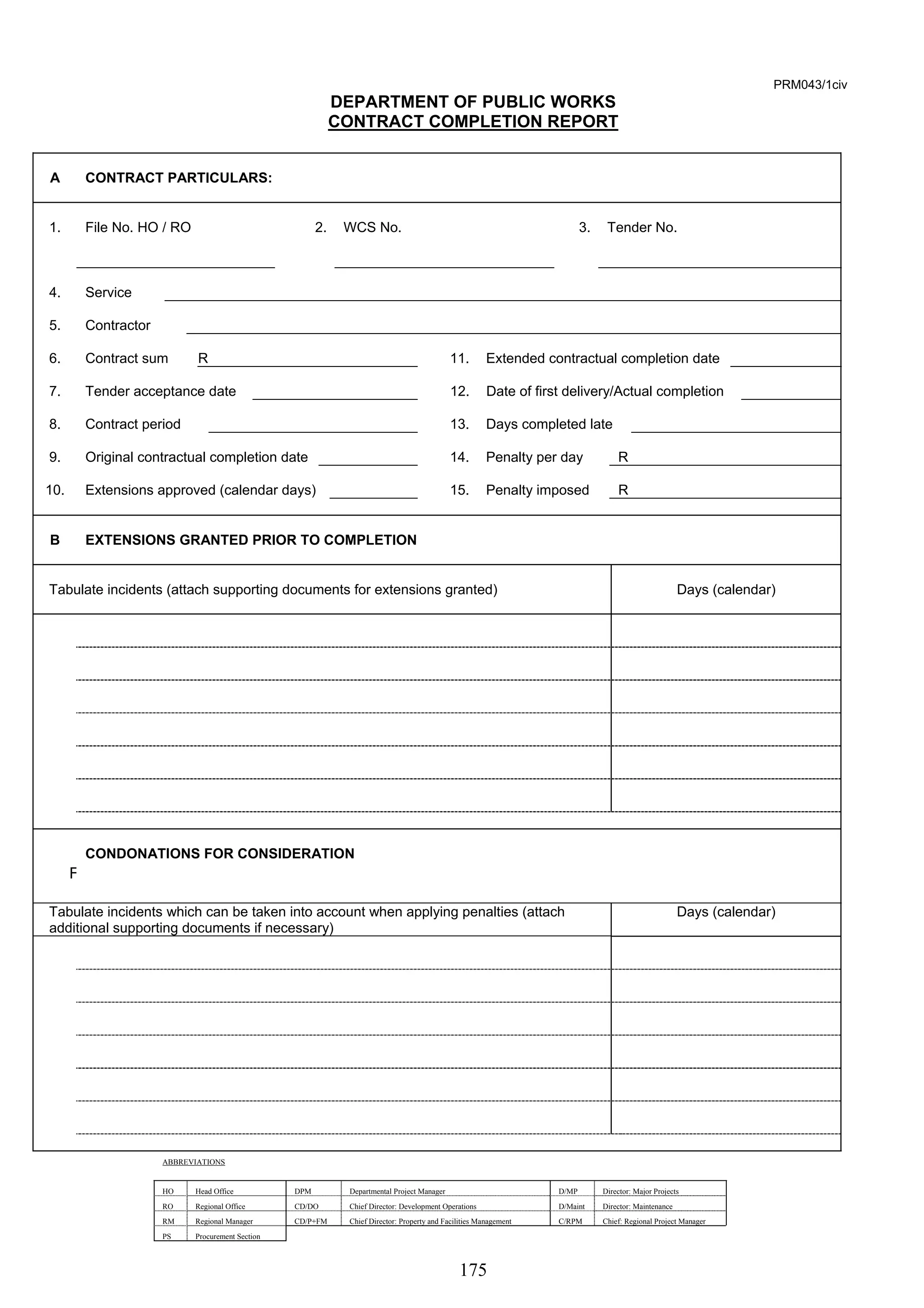 175 
PRM043/1civ 
DEPARTMENT OF PUBLIC WORKS 
CONTRACT COMPLETION REPORT 
A CONTRACT PARTICULARS: 
1. File No. HO / RO 2. WCS No. 3. Tender No. 
4. Service 
5. Contractor 
6. Contract sum R 11. Extended contractual completion date 
7. Tender acceptance date 12. Date of first delivery/Actual completion 
8. Contract period 13. Days completed late 
9. Original contractual completion date 14. Penalty per day R 
10. Extensions approved (calendar days) 15. Penalty imposed R 
B EXTENSIONS GRANTED PRIOR TO COMPLETION 
Tabulate incidents (attach supporting documents for extensions granted) Days (calendar) 
F 
CONDONATIONS FOR CONSIDERATION 
Tabulate incidents which can be taken into account when applying penalties (attach 
additional supporting documents if necessary) 
Days (calendar) 
ABBREVIATIONS 
HO Head Office DPM Departmental Project Manager D/MP Director: Major Projects 
RO Regional Office CD/DO Chief Director: Development Operations D/Maint Director: Maintenance 
RM Regional Manager CD/P+FM Chief Director: Property and Facilities Management C/RPM Chief: Regional Project Manager 
PS Procurement Section 
 