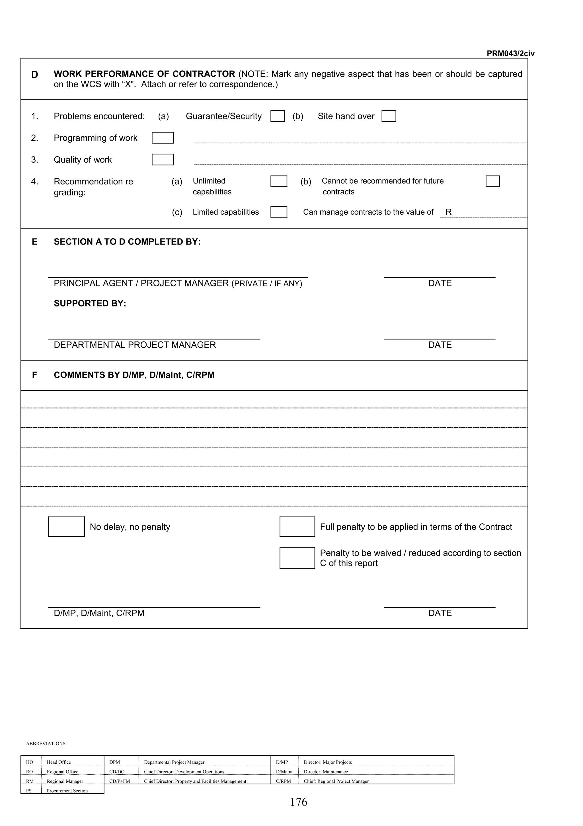 176 
PRM043/2civ 
D WORK PERFORMANCE OF CONTRACTOR (NOTE: Mark any negative aspect that has been or should be captured 
on the WCS with “X”. Attach or refer to correspondence.) 
1. Problems encountered: (a) Guarantee/Security (b) Site hand over 
2. Programming of work 
3. Quality of work 
4. Recommendation re (a) Unlimited (b) Cannot be recommended for future 
grading: capabilities contracts 
(c) Limited capabilities Can manage contracts to the value of R 
E SECTION A TO D COMPLETED BY: 
PRINCIPAL AGENT / PROJECT MANAGER (PRIVATE / IF ANY) DATE 
SUPPORTED BY: 
DEPARTMENTAL PROJECT MANAGER DATE 
F COMMENTS BY D/MP, D/Maint, C/RPM 
No delay, no penalty Full penalty to be applied in terms of the Contract 
Penalty to be waived / reduced according to section 
C of this report 
D/MP, D/Maint, C/RPM DATE 
ABBREVIATIONS 
HO Head Office DPM Departmental Project Manager D/MP Director: Major Projects 
RO Regional Office CD/DO Chief Director: Development Operations D/Maint Director: Maintenance 
RM Regional Manager CD/P+FM Chief Director: Property and Facilities Management C/RPM Chief: Regional Project Manager 
PS Procurement Section 
 