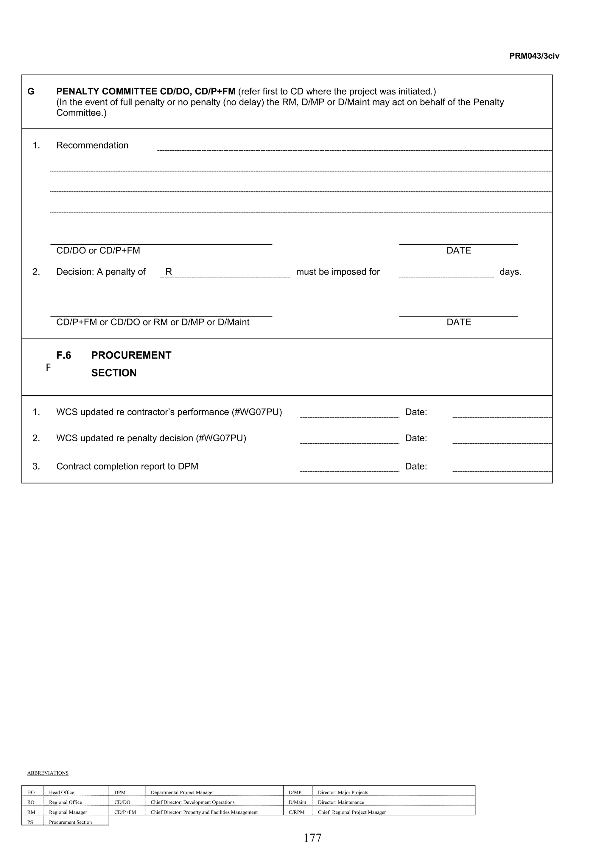 177 
PRM043/3civ 
G PENALTY COMMITTEE CD/DO, CD/P+FM (refer first to CD where the project was initiated.) 
(In the event of full penalty or no penalty (no delay) the RM, D/MP or D/Maint may act on behalf of the Penalty 
Committee.) 
1. Recommendation 
CD/DO or CD/P+FM DATE 
2. Decision: A penalty of R must be imposed for days. 
CD/P+FM or CD/DO or RM or D/MP or D/Maint DATE 
F 
F.6 PROCUREMENT 
SECTION 
1. WCS updated re contractor’s performance (#WG07PU) Date: 
2. WCS updated re penalty decision (#WG07PU) Date: 
3. Contract completion report to DPM Date: 
ABBREVIATIONS 
HO Head Office DPM Departmental Project Manager D/MP Director: Major Projects 
RO Regional Office CD/DO Chief Director: Development Operations D/Maint Director: Maintenance 
RM Regional Manager CD/P+FM Chief Director: Property and Facilities Management C/RPM Chief: Regional Project Manager 
PS Procurement Section 
 