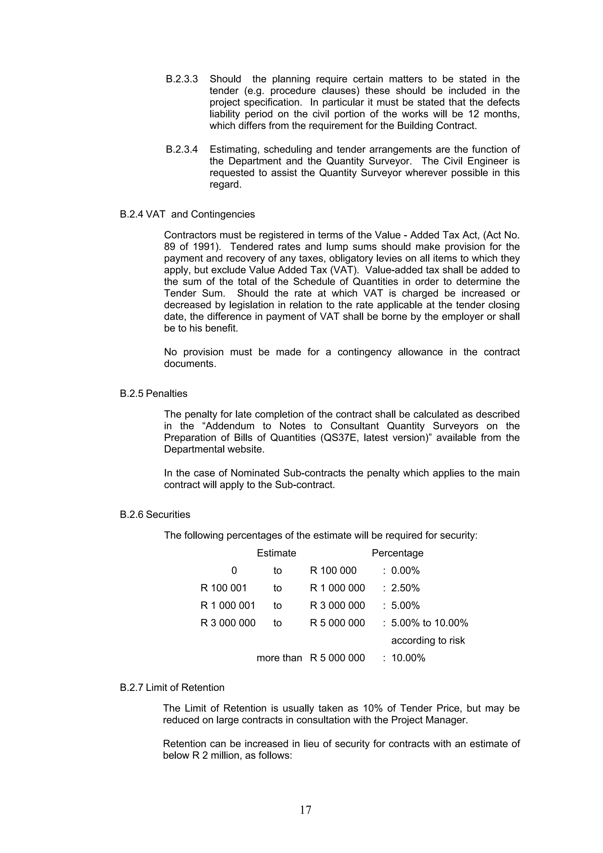 B.2.3.3 Should the planning require certain matters to be stated in the 
tender (e.g. procedure clauses) these should be included in the 
project specification. In particular it must be stated that the defects 
liability period on the civil portion of the works will be 12 months, 
which differs from the requirement for the Building Contract. 
B.2.3.4 Estimating, scheduling and tender arrangements are the function of 
the Department and the Quantity Surveyor. The Civil Engineer is 
requested to assist the Quantity Surveyor wherever possible in this 
regard. 
17 
B.2.4 VAT and Contingencies 
Contractors must be registered in terms of the Value - Added Tax Act, (Act No. 
89 of 1991). Tendered rates and lump sums should make provision for the 
payment and recovery of any taxes, obligatory levies on all items to which they 
apply, but exclude Value Added Tax (VAT). Value-added tax shall be added to 
the sum of the total of the Schedule of Quantities in order to determine the 
Tender Sum. Should the rate at which VAT is charged be increased or 
decreased by legislation in relation to the rate applicable at the tender closing 
date, the difference in payment of VAT shall be borne by the employer or shall 
be to his benefit. 
No provision must be made for a contingency allowance in the contract 
documents. 
B.2.5 Penalties 
The penalty for late completion of the contract shall be calculated as described 
in the “Addendum to Notes to Consultant Quantity Surveyors on the 
Preparation of Bills of Quantities (QS37E, latest version)” available from the 
Departmental website. 
In the case of Nominated Sub-contracts the penalty which applies to the main 
contract will apply to the Sub-contract. 
B.2.6 Securities 
The following percentages of the estimate will be required for security: 
Estimate Percentage 
0 to R 100 000 : 0.00% 
R 100 001 to R 1 000 000 : 2.50% 
R 1 000 001 to R 3 000 000 : 5.00% 
R 3 000 000 to R 5 000 000 : 5.00% to 10.00% 
according to risk 
more than R 5 000 000 : 10.00% 
B.2.7 Limit of Retention 
The Limit of Retention is usually taken as 10% of Tender Price, but may be 
reduced on large contracts in consultation with the Project Manager. 
Retention can be increased in lieu of security for contracts with an estimate of 
below R 2 million, as follows: 
 