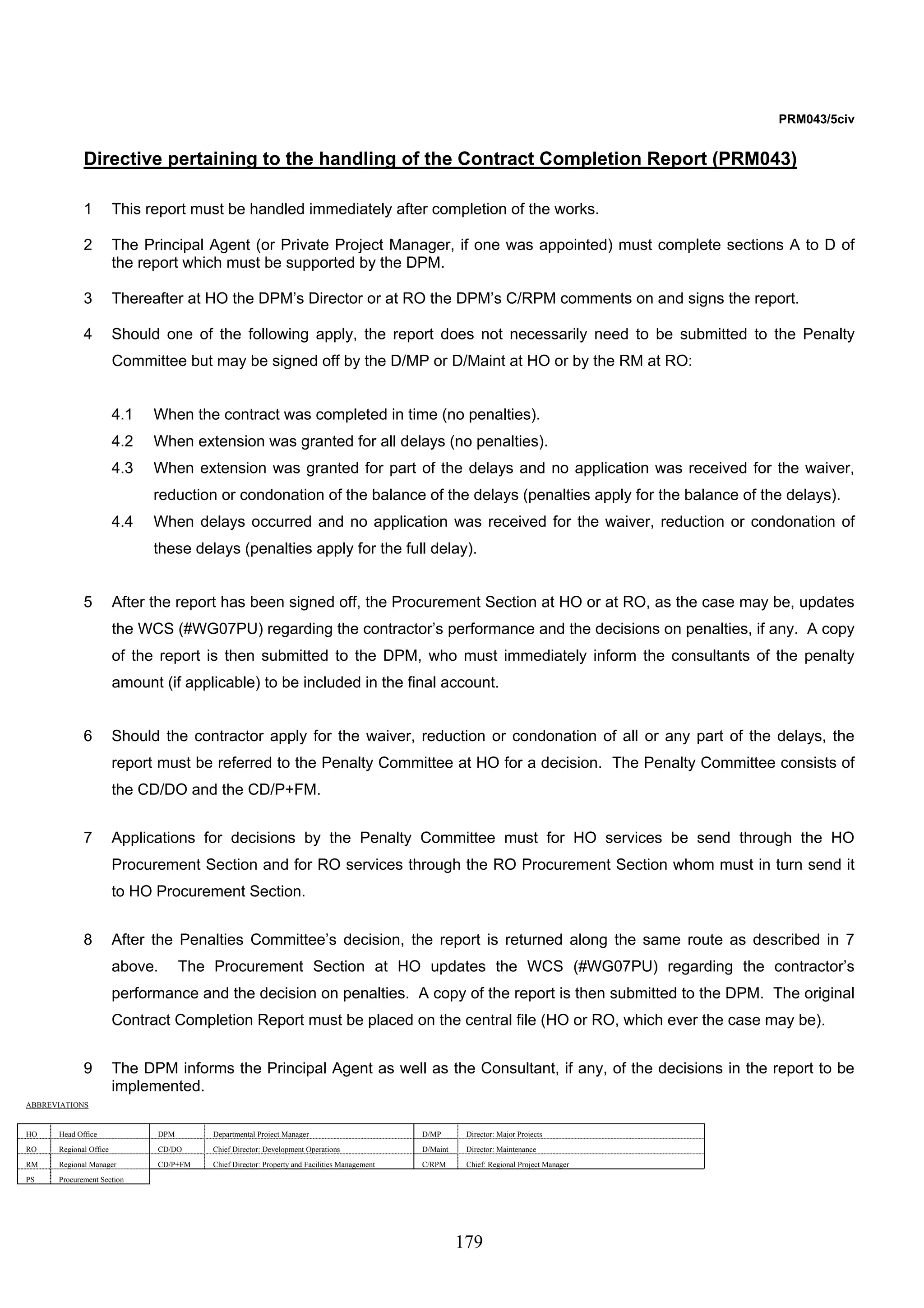 179 
PRM043/5civ 
Directive pertaining to the handling of the Contract Completion Report (PRM043) 
1 This report must be handled immediately after completion of the works. 
2 The Principal Agent (or Private Project Manager, if one was appointed) must complete sections A to D of 
the report which must be supported by the DPM. 
3 Thereafter at HO the DPM’s Director or at RO the DPM’s C/RPM comments on and signs the report. 
4 Should one of the following apply, the report does not necessarily need to be submitted to the Penalty 
Committee but may be signed off by the D/MP or D/Maint at HO or by the RM at RO: 
4.1 When the contract was completed in time (no penalties). 
4.2 When extension was granted for all delays (no penalties). 
4.3 When extension was granted for part of the delays and no application was received for the waiver, 
reduction or condonation of the balance of the delays (penalties apply for the balance of the delays). 
4.4 When delays occurred and no application was received for the waiver, reduction or condonation of 
these delays (penalties apply for the full delay). 
5 After the report has been signed off, the Procurement Section at HO or at RO, as the case may be, updates 
the WCS (#WG07PU) regarding the contractor’s performance and the decisions on penalties, if any. A copy 
of the report is then submitted to the DPM, who must immediately inform the consultants of the penalty 
amount (if applicable) to be included in the final account. 
6 Should the contractor apply for the waiver, reduction or condonation of all or any part of the delays, the 
report must be referred to the Penalty Committee at HO for a decision. The Penalty Committee consists of 
the CD/DO and the CD/P+FM. 
7 Applications for decisions by the Penalty Committee must for HO services be send through the HO 
Procurement Section and for RO services through the RO Procurement Section whom must in turn send it 
to HO Procurement Section. 
8 After the Penalties Committee’s decision, the report is returned along the same route as described in 7 
above. The Procurement Section at HO updates the WCS (#WG07PU) regarding the contractor’s 
performance and the decision on penalties. A copy of the report is then submitted to the DPM. The original 
Contract Completion Report must be placed on the central file (HO or RO, which ever the case may be). 
9 The DPM informs the Principal Agent as well as the Consultant, if any, of the decisions in the report to be 
implemented. 
ABBREVIATIONS 
HO Head Office DPM Departmental Project Manager D/MP Director: Major Projects 
RO Regional Office CD/DO Chief Director: Development Operations D/Maint Director: Maintenance 
RM Regional Manager CD/P+FM Chief Director: Property and Facilities Management C/RPM Chief: Regional Project Manager 
PS Procurement Section 
 
