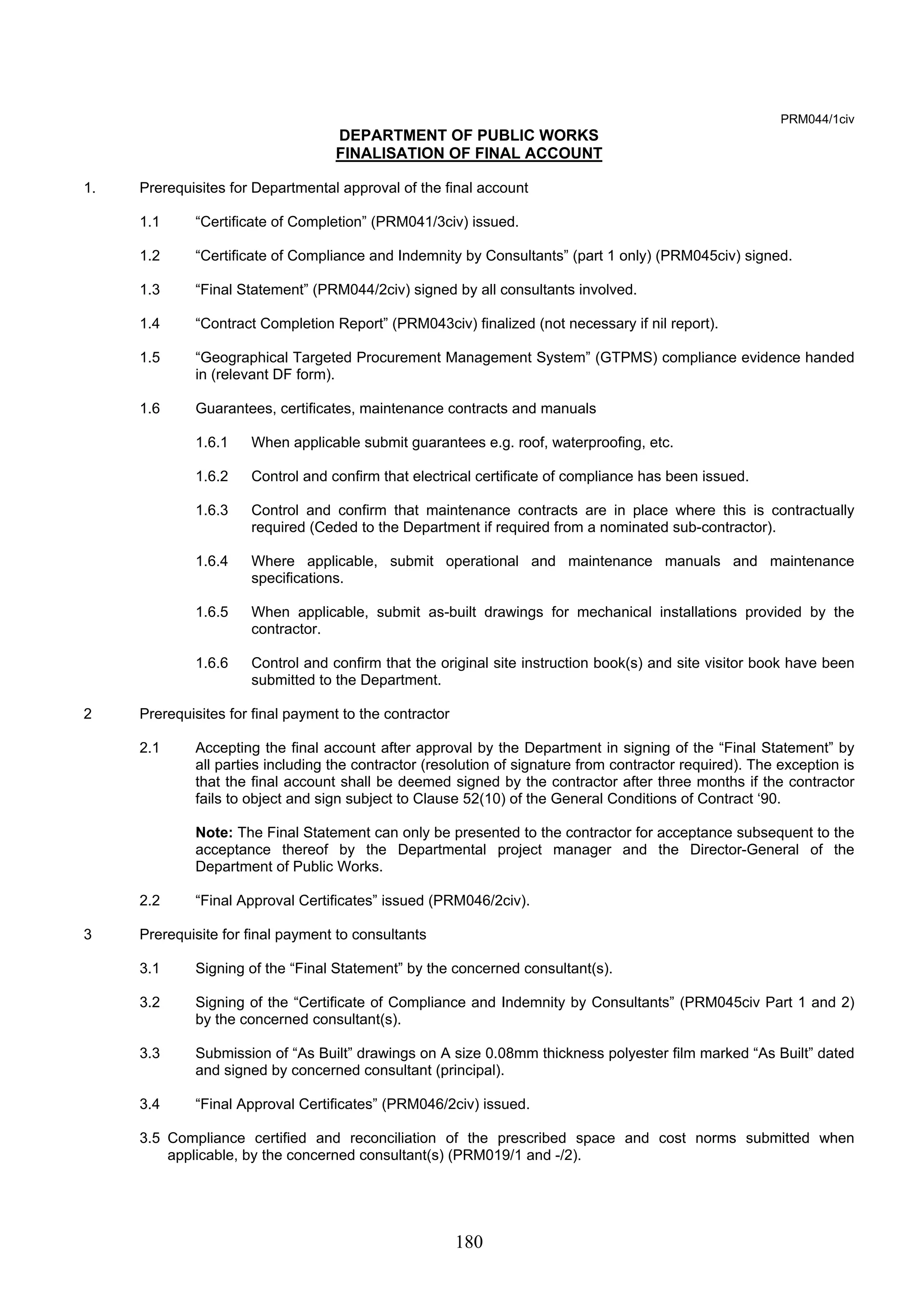 180 
PRM044/1civ 
DEPARTMENT OF PUBLIC WORKS 
FINALISATION OF FINAL ACCOUNT 
1. Prerequisites for Departmental approval of the final account 
1.1 “Certificate of Completion” (PRM041/3civ) issued. 
1.2 “Certificate of Compliance and Indemnity by Consultants” (part 1 only) (PRM045civ) signed. 
1.3 “Final Statement” (PRM044/2civ) signed by all consultants involved. 
1.4 “Contract Completion Report” (PRM043civ) finalized (not necessary if nil report). 
1.5 “Geographical Targeted Procurement Management System” (GTPMS) compliance evidence handed 
in (relevant DF form). 
1.6 Guarantees, certificates, maintenance contracts and manuals 
1.6.1 When applicable submit guarantees e.g. roof, waterproofing, etc. 
1.6.2 Control and confirm that electrical certificate of compliance has been issued. 
1.6.3 Control and confirm that maintenance contracts are in place where this is contractually 
required (Ceded to the Department if required from a nominated sub-contractor). 
1.6.4 Where applicable, submit operational and maintenance manuals and maintenance 
specifications. 
1.6.5 When applicable, submit as-built drawings for mechanical installations provided by the 
contractor. 
1.6.6 Control and confirm that the original site instruction book(s) and site visitor book have been 
submitted to the Department. 
2 Prerequisites for final payment to the contractor 
2.1 Accepting the final account after approval by the Department in signing of the “Final Statement” by 
all parties including the contractor (resolution of signature from contractor required). The exception is 
that the final account shall be deemed signed by the contractor after three months if the contractor 
fails to object and sign subject to Clause 52(10) of the General Conditions of Contract ‘90. 
Note: The Final Statement can only be presented to the contractor for acceptance subsequent to the 
acceptance thereof by the Departmental project manager and the Director-General of the 
Department of Public Works. 
2.2 “Final Approval Certificates” issued (PRM046/2civ). 
3 Prerequisite for final payment to consultants 
3.1 Signing of the “Final Statement” by the concerned consultant(s). 
3.2 Signing of the “Certificate of Compliance and Indemnity by Consultants” (PRM045civ Part 1 and 2) 
by the concerned consultant(s). 
3.3 Submission of “As Built” drawings on A size 0.08mm thickness polyester film marked “As Built” dated 
and signed by concerned consultant (principal). 
3.4 “Final Approval Certificates” (PRM046/2civ) issued. 
3.5 Compliance certified and reconciliation of the prescribed space and cost norms submitted when 
applicable, by the concerned consultant(s) (PRM019/1 and -/2). 
 