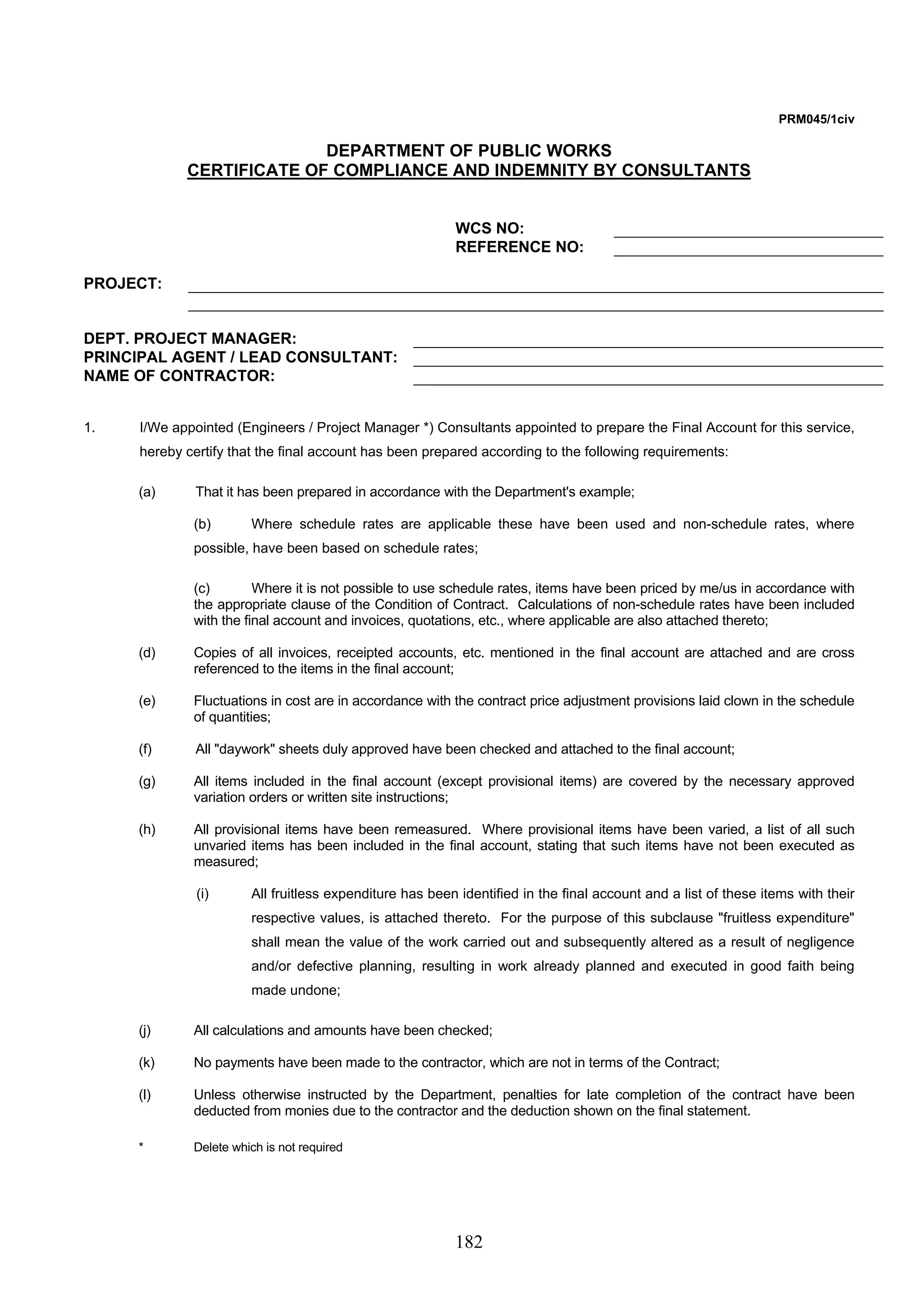 182 
PRM045/1civ 
DEPARTMENT OF PUBLIC WORKS 
CERTIFICATE OF COMPLIANCE AND INDEMNITY BY CONSULTANTS 
WCS NO: 
REFERENCE NO: 
PROJECT: 
DEPT. PROJECT MANAGER: 
PRINCIPAL AGENT / LEAD CONSULTANT: 
NAME OF CONTRACTOR: 
1. I/We appointed (Engineers / Project Manager *) Consultants appointed to prepare the Final Account for this service, 
hereby certify that the final account has been prepared according to the following requirements: 
(a) That it has been prepared in accordance with the Department's example; 
(b) Where schedule rates are applicable these have been used and non-schedule rates, where 
possible, have been based on schedule rates; 
(c) Where it is not possible to use schedule rates, items have been priced by me/us in accordance with 
the appropriate clause of the Condition of Contract. Calculations of non-schedule rates have been included 
with the final account and invoices, quotations, etc., where applicable are also attached thereto; 
(d) Copies of all invoices, receipted accounts, etc. mentioned in the final account are attached and are cross 
referenced to the items in the final account; 
(e) Fluctuations in cost are in accordance with the contract price adjustment provisions laid clown in the schedule 
of quantities; 
(f) All daywork sheets duly approved have been checked and attached to the final account; 
(g) All items included in the final account (except provisional items) are covered by the necessary approved 
variation orders or written site instructions; 
(h) All provisional items have been remeasured. Where provisional items have been varied, a list of all such 
unvaried items has been included in the final account, stating that such items have not been executed as 
measured; 
(i) All fruitless expenditure has been identified in the final account and a list of these items with their 
respective values, is attached thereto. For the purpose of this subclause fruitless expenditure 
shall mean the value of the work carried out and subsequently altered as a result of negligence 
and/or defective planning, resulting in work already planned and executed in good faith being 
made undone; 
(j) All calculations and amounts have been checked; 
(k) No payments have been made to the contractor, which are not in terms of the Contract; 
(l) Unless otherwise instructed by the Department, penalties for late completion of the contract have been 
deducted from monies due to the contractor and the deduction shown on the final statement. 
* Delete which is not required 
 