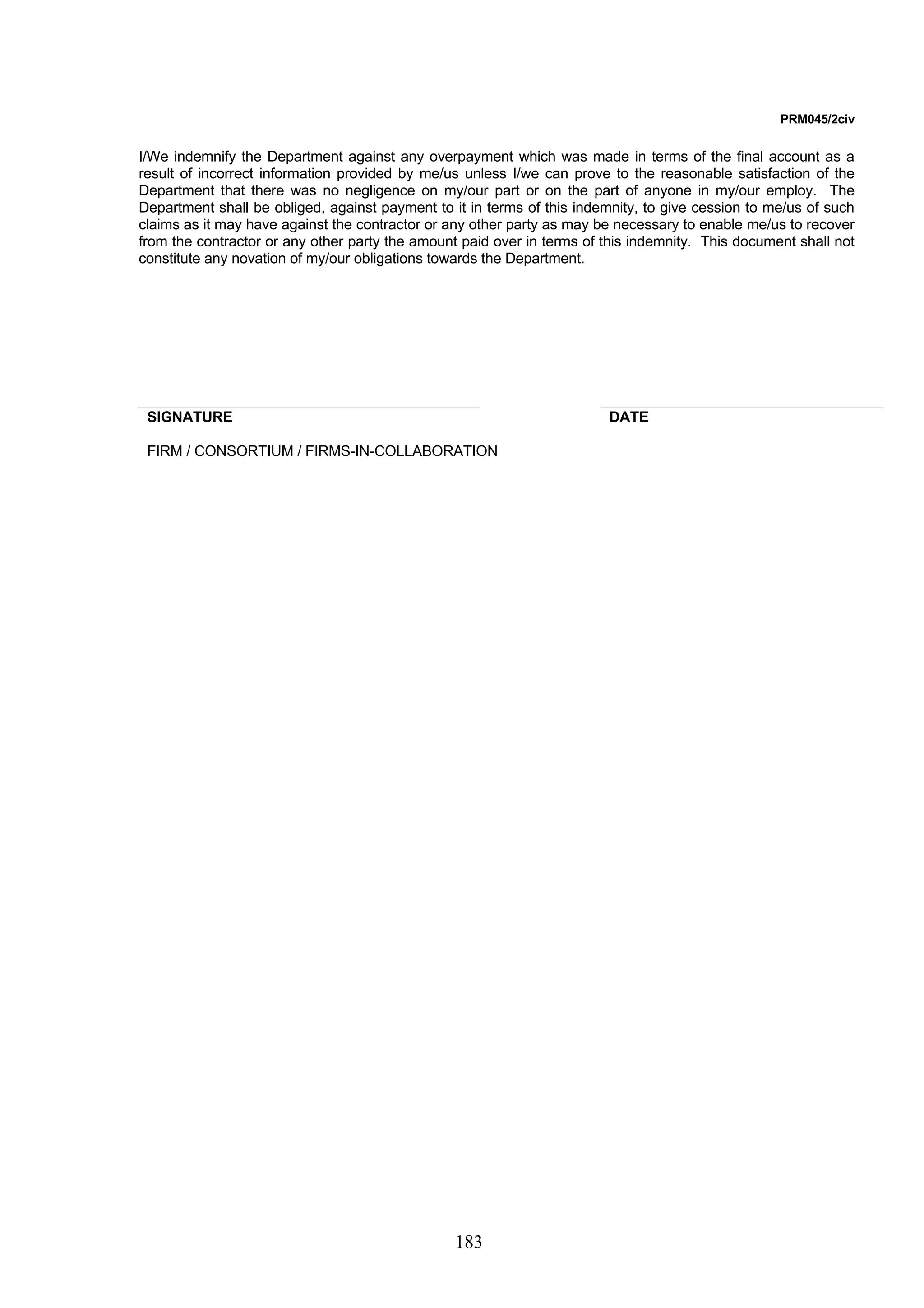 183 
PRM045/2civ 
I/We indemnify the Department against any overpayment which was made in terms of the final account as a 
result of incorrect information provided by me/us unless I/we can prove to the reasonable satisfaction of the 
Department that there was no negligence on my/our part or on the part of anyone in my/our employ. The 
Department shall be obliged, against payment to it in terms of this indemnity, to give cession to me/us of such 
claims as it may have against the contractor or any other party as may be necessary to enable me/us to recover 
from the contractor or any other party the amount paid over in terms of this indemnity. This document shall not 
constitute any novation of my/our obligations towards the Department. 
SIGNATURE DATE 
FIRM / CONSORTIUM / FIRMS-IN-COLLABORATION 
 