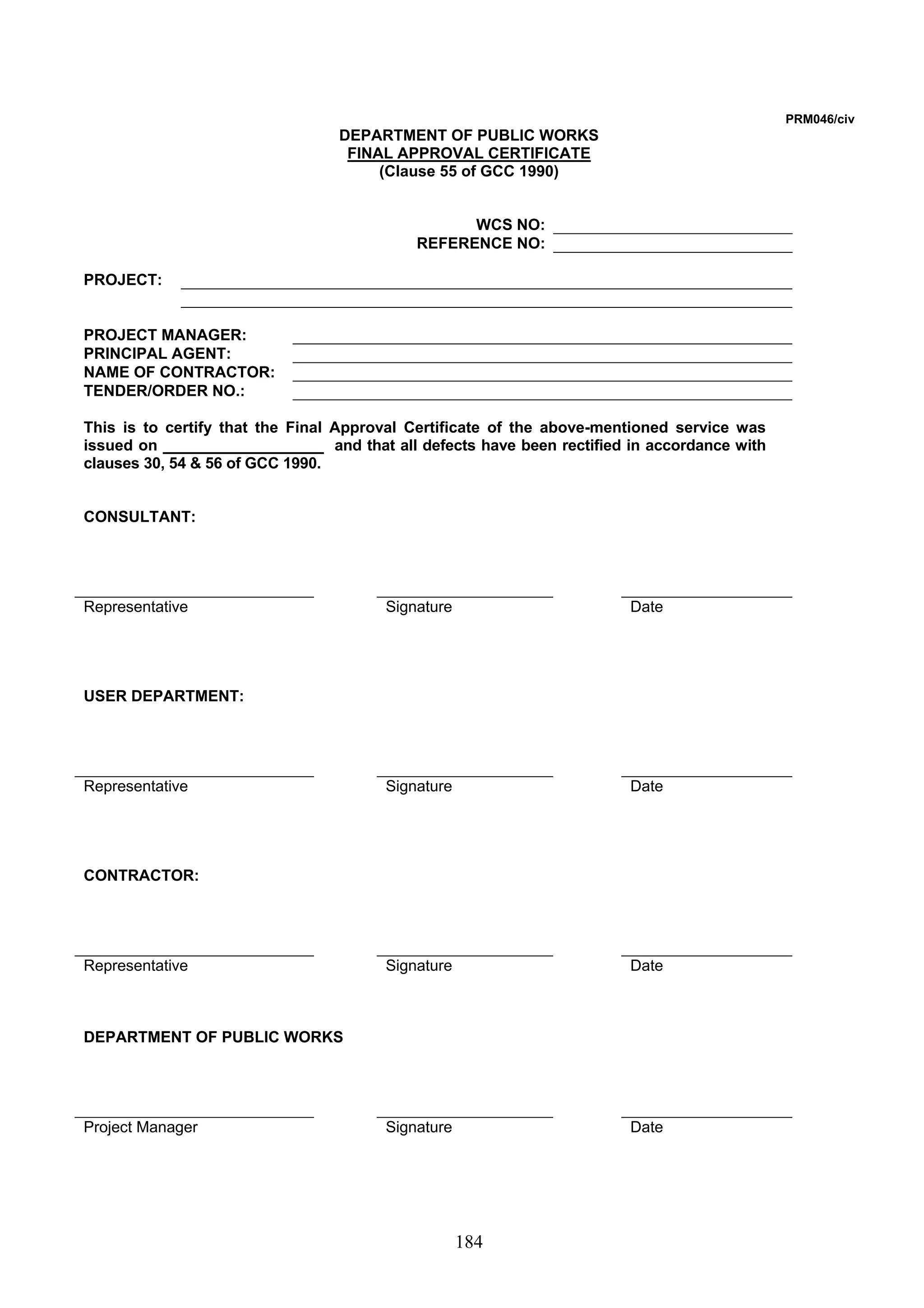 184 
PRM046/civ 
DEPARTMENT OF PUBLIC WORKS 
FINAL APPROVAL CERTIFICATE 
(Clause 55 of GCC 1990) 
WCS NO: 
REFERENCE NO: 
PROJECT: 
PROJECT MANAGER: 
PRINCIPAL AGENT: 
NAME OF CONTRACTOR: 
TENDER/ORDER NO.: 
This is to certify that the Final Approval Certificate of the above-mentioned service was 
issued on and that all defects have been rectified in accordance with 
clauses 30, 54  56 of GCC 1990. 
CONSULTANT: 
Representative Signature Date 
USER DEPARTMENT: 
Representative Signature Date 
CONTRACTOR: 
Representative Signature Date 
DEPARTMENT OF PUBLIC WORKS 
Project Manager Signature Date 
