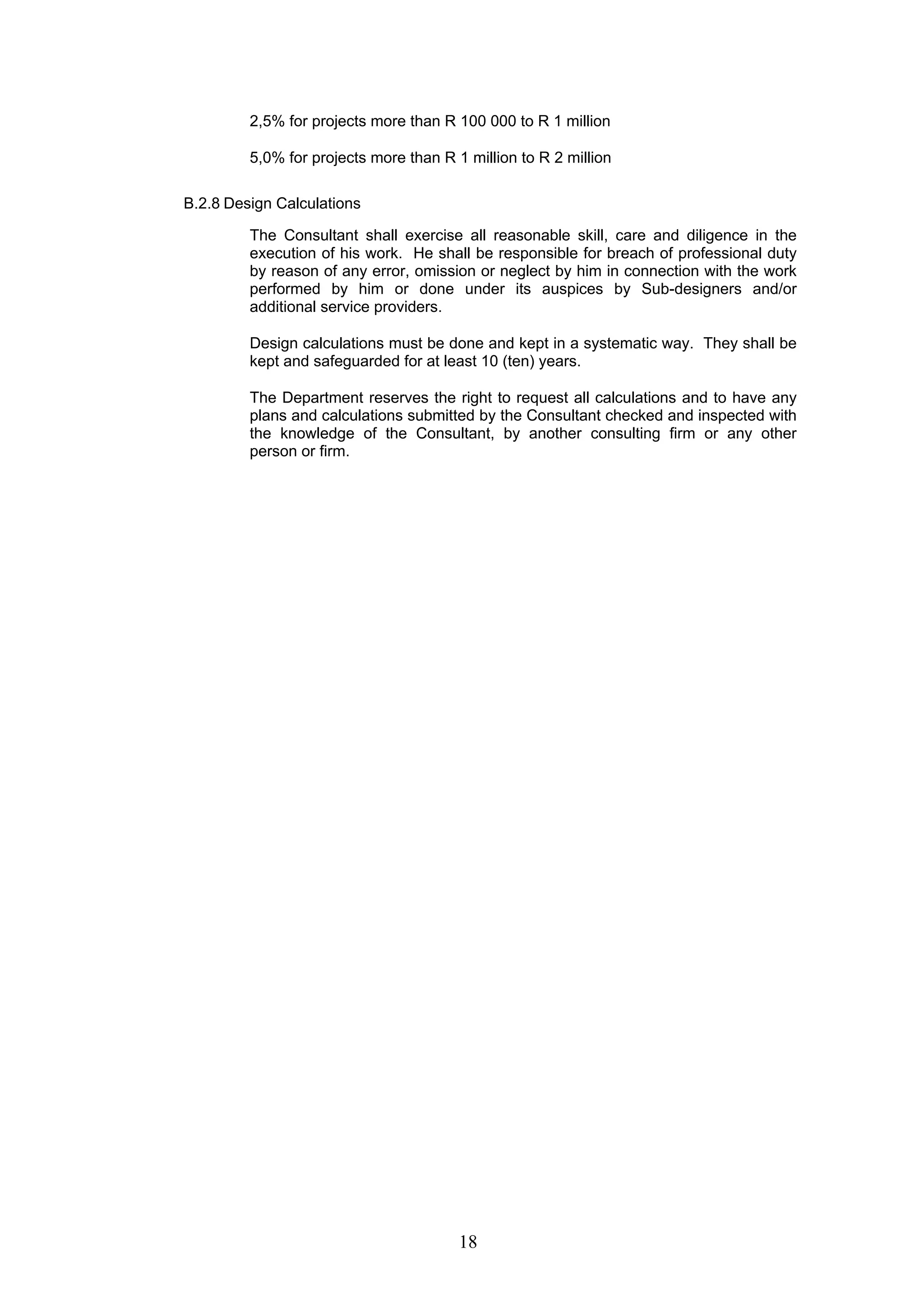 2,5% for projects more than R 100 000 to R 1 million 
5,0% for projects more than R 1 million to R 2 million 
18 
B.2.8 Design Calculations 
The Consultant shall exercise all reasonable skill, care and diligence in the 
execution of his work. He shall be responsible for breach of professional duty 
by reason of any error, omission or neglect by him in connection with the work 
performed by him or done under its auspices by Sub-designers and/or 
additional service providers. 
Design calculations must be done and kept in a systematic way. They shall be 
kept and safeguarded for at least 10 (ten) years. 
The Department reserves the right to request all calculations and to have any 
plans and calculations submitted by the Consultant checked and inspected with 
the knowledge of the Consultant, by another consulting firm or any other 
person or firm. 
 
