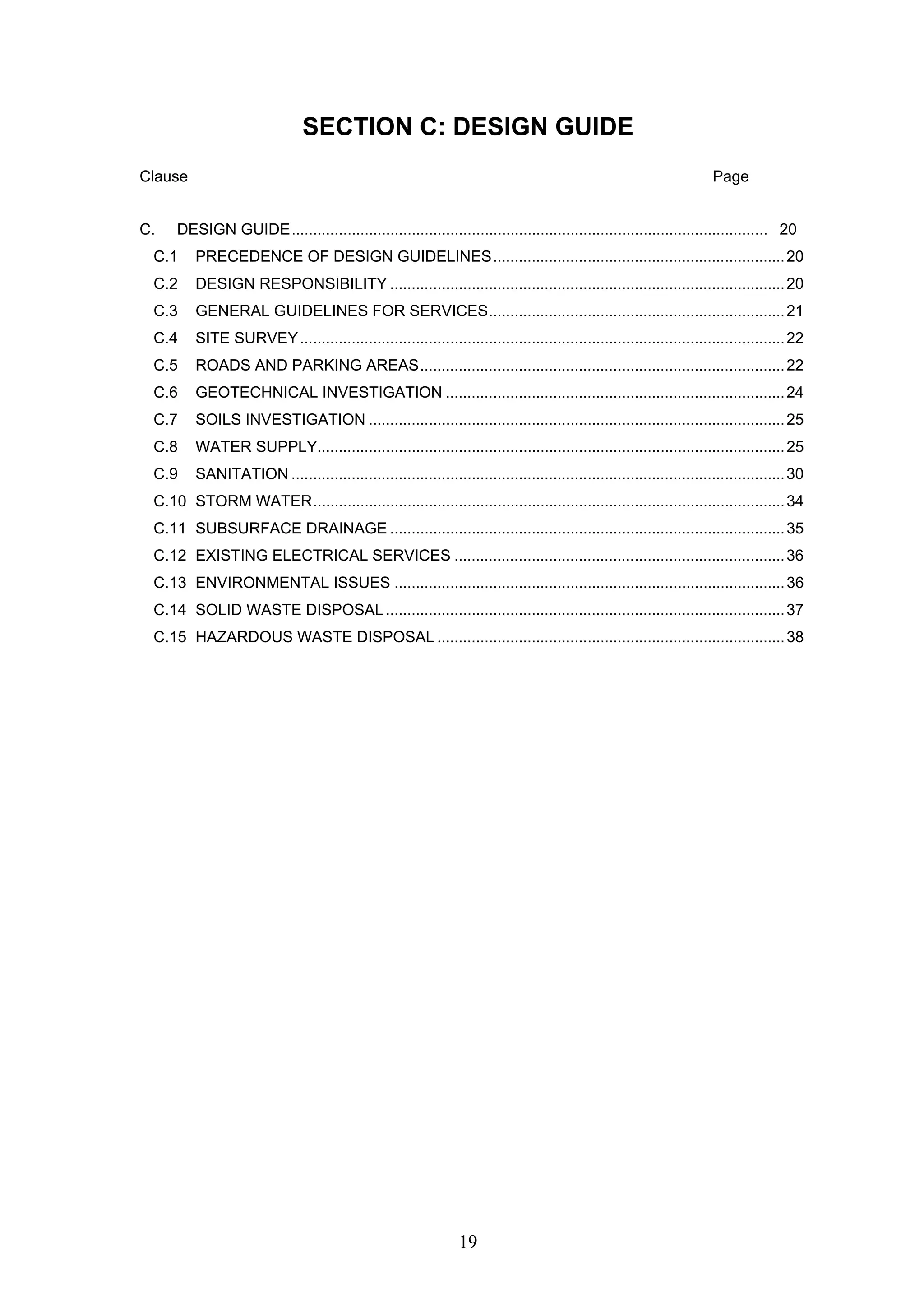 SECTION C: DESIGN GUIDE 
Clause Page 
C. DESIGN GUIDE............................................................................................................... 20 
C.1 PRECEDENCE OF DESIGN GUIDELINES....................................................................20 
C.2 DESIGN RESPONSIBILITY ............................................................................................20 
C.3 GENERAL GUIDELINES FOR SERVICES.....................................................................21 
C.4 SITE SURVEY.................................................................................................................22 
C.5 ROADS AND PARKING AREAS.....................................................................................22 
C.6 GEOTECHNICAL INVESTIGATION ...............................................................................24 
C.7 SOILS INVESTIGATION .................................................................................................25 
C.8 WATER SUPPLY.............................................................................................................25 
C.9 SANITATION ...................................................................................................................30 
C.10 STORM WATER..............................................................................................................34 
C.11 SUBSURFACE DRAINAGE ............................................................................................35 
C.12 EXISTING ELECTRICAL SERVICES .............................................................................36 
C.13 ENVIRONMENTAL ISSUES ...........................................................................................36 
C.14 SOLID WASTE DISPOSAL.............................................................................................37 
C.15 HAZARDOUS WASTE DISPOSAL .................................................................................38 
19 
 