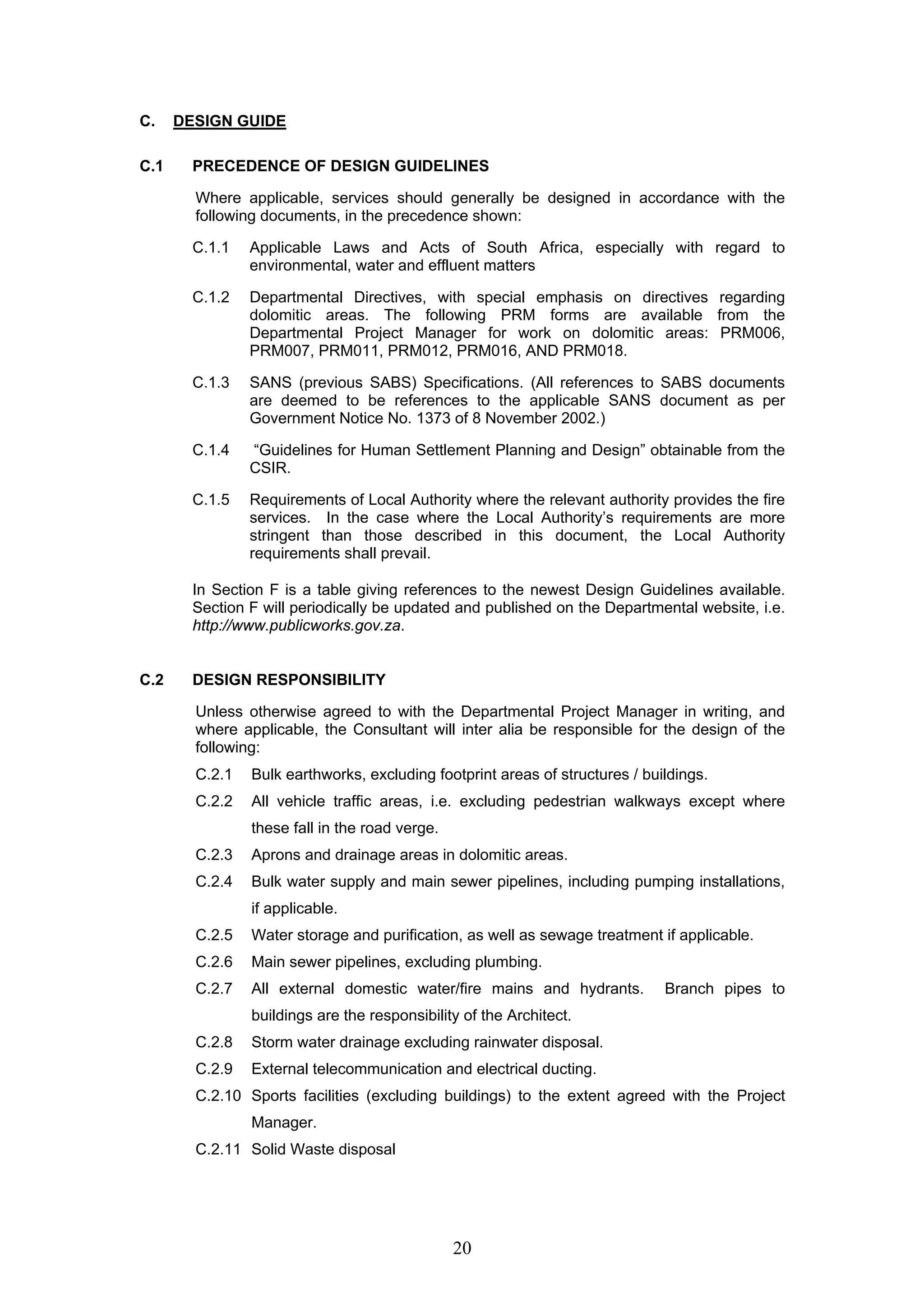 20 
C. DESIGN GUIDE 
C.1 PRECEDENCE OF DESIGN GUIDELINES 
Where applicable, services should generally be designed in accordance with the 
following documents, in the precedence shown: 
C.1.1 Applicable Laws and Acts of South Africa, especially with regard to 
environmental, water and effluent matters 
C.1.2 Departmental Directives, with special emphasis on directives regarding 
dolomitic areas. The following PRM forms are available from the 
Departmental Project Manager for work on dolomitic areas: PRM006, 
PRM007, PRM011, PRM012, PRM016, AND PRM018. 
C.1.3 SANS (previous SABS) Specifications. (All references to SABS documents 
are deemed to be references to the applicable SANS document as per 
Government Notice No. 1373 of 8 November 2002.) 
C.1.4 “Guidelines for Human Settlement Planning and Design” obtainable from the 
CSIR. 
C.1.5 Requirements of Local Authority where the relevant authority provides the fire 
services. In the case where the Local Authority’s requirements are more 
stringent than those described in this document, the Local Authority 
requirements shall prevail. 
In Section F is a table giving references to the newest Design Guidelines available. 
Section F will periodically be updated and published on the Departmental website, i.e. 
http://www.publicworks.gov.za. 
C.2 DESIGN RESPONSIBILITY 
Unless otherwise agreed to with the Departmental Project Manager in writing, and 
where applicable, the Consultant will inter alia be responsible for the design of the 
following: 
C.2.1 Bulk earthworks, excluding footprint areas of structures / buildings. 
C.2.2 All vehicle traffic areas, i.e. excluding pedestrian walkways except where 
these fall in the road verge. 
C.2.3 Aprons and drainage areas in dolomitic areas. 
C.2.4 Bulk water supply and main sewer pipelines, including pumping installations, 
if applicable. 
C.2.5 Water storage and purification, as well as sewage treatment if applicable. 
C.2.6 Main sewer pipelines, excluding plumbing. 
C.2.7 All external domestic water/fire mains and hydrants. Branch pipes to 
buildings are the responsibility of the Architect. 
C.2.8 Storm water drainage excluding rainwater disposal. 
C.2.9 External telecommunication and electrical ducting. 
C.2.10 Sports facilities (excluding buildings) to the extent agreed with the Project 
Manager. 
C.2.11 Solid Waste disposal 
 