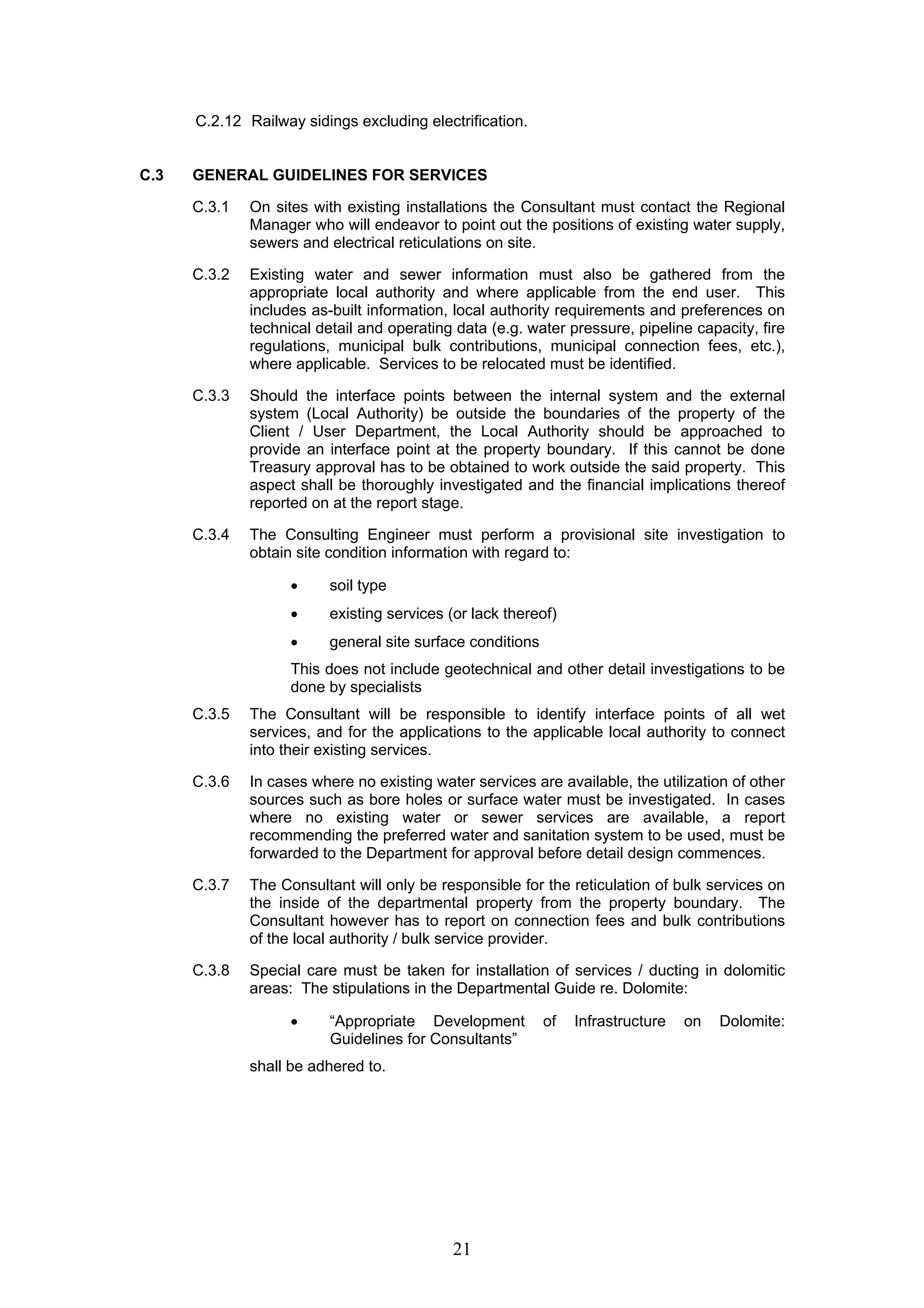 C.2.12 Railway sidings excluding electrification. 
C.3 GENERAL GUIDELINES FOR SERVICES 
C.3.1 On sites with existing installations the Consultant must contact the Regional 
Manager who will endeavor to point out the positions of existing water supply, 
sewers and electrical reticulations on site. 
C.3.2 Existing water and sewer information must also be gathered from the 
appropriate local authority and where applicable from the end user. This 
includes as-built information, local authority requirements and preferences on 
technical detail and operating data (e.g. water pressure, pipeline capacity, fire 
regulations, municipal bulk contributions, municipal connection fees, etc.), 
where applicable. Services to be relocated must be identified. 
C.3.3 Should the interface points between the internal system and the external 
system (Local Authority) be outside the boundaries of the property of the 
Client / User Department, the Local Authority should be approached to 
provide an interface point at the property boundary. If this cannot be done 
Treasury approval has to be obtained to work outside the said property. This 
aspect shall be thoroughly investigated and the financial implications thereof 
reported on at the report stage. 
C.3.4 The Consulting Engineer must perform a provisional site investigation to 
obtain site condition information with regard to: 
• soil type 
• existing services (or lack thereof) 
• general site surface conditions 
This does not include geotechnical and other detail investigations to be 
done by specialists 
C.3.5 The Consultant will be responsible to identify interface points of all wet 
services, and for the applications to the applicable local authority to connect 
into their existing services. 
C.3.6 In cases where no existing water services are available, the utilization of other 
sources such as bore holes or surface water must be investigated. In cases 
where no existing water or sewer services are available, a report 
recommending the preferred water and sanitation system to be used, must be 
forwarded to the Department for approval before detail design commences. 
C.3.7 The Consultant will only be responsible for the reticulation of bulk services on 
the inside of the departmental property from the property boundary. The 
Consultant however has to report on connection fees and bulk contributions 
of the local authority / bulk service provider. 
C.3.8 Special care must be taken for installation of services / ducting in dolomitic 
areas: The stipulations in the Departmental Guide re. Dolomite: 
• “Appropriate Development of Infrastructure on Dolomite: 
Guidelines for Consultants” 
21 
shall be adhered to. 
 