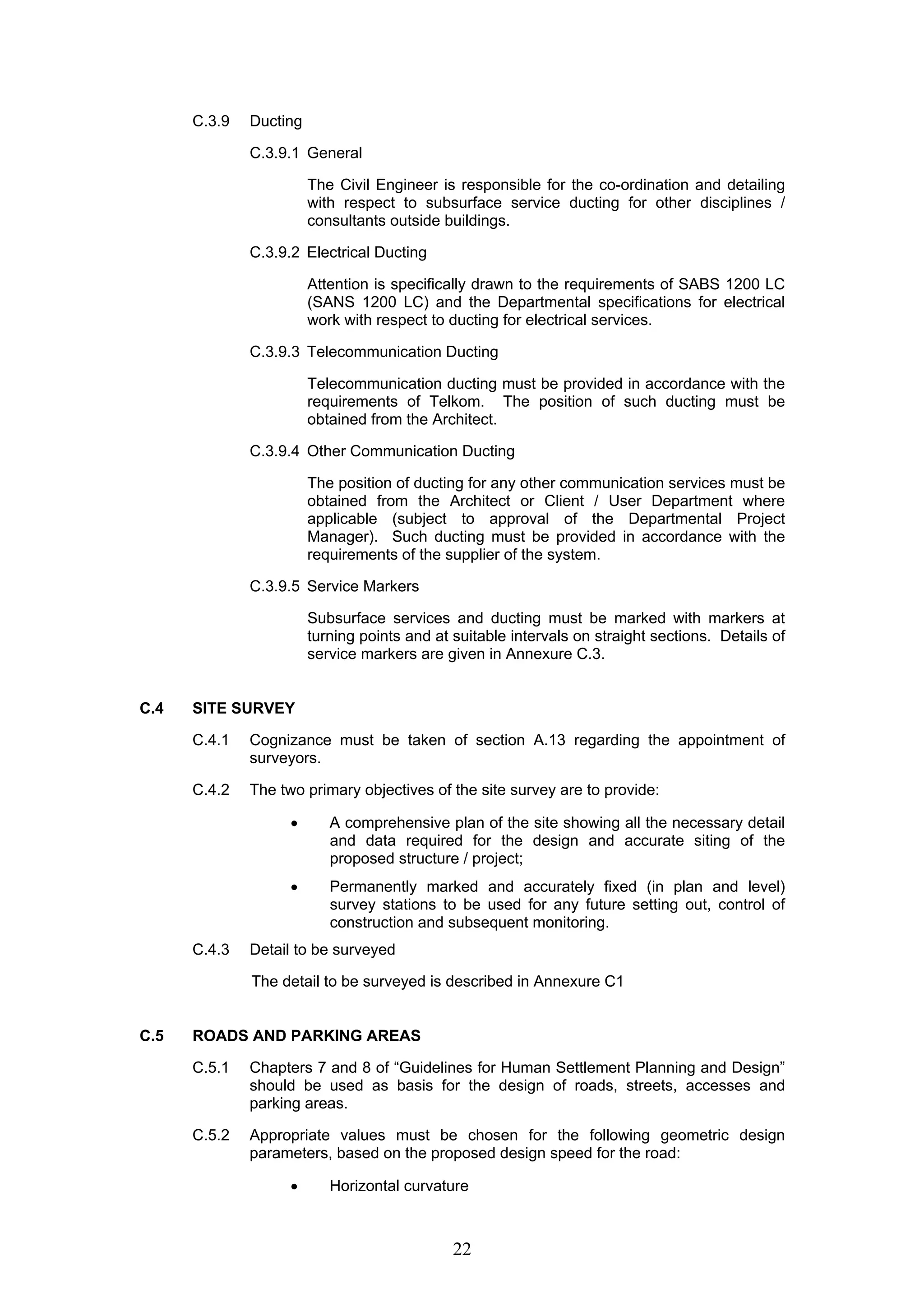 22 
C.3.9 Ducting 
C.3.9.1 General 
The Civil Engineer is responsible for the co-ordination and detailing 
with respect to subsurface service ducting for other disciplines / 
consultants outside buildings. 
C.3.9.2 Electrical Ducting 
Attention is specifically drawn to the requirements of SABS 1200 LC 
(SANS 1200 LC) and the Departmental specifications for electrical 
work with respect to ducting for electrical services. 
C.3.9.3 Telecommunication Ducting 
Telecommunication ducting must be provided in accordance with the 
requirements of Telkom. The position of such ducting must be 
obtained from the Architect. 
C.3.9.4 Other Communication Ducting 
The position of ducting for any other communication services must be 
obtained from the Architect or Client / User Department where 
applicable (subject to approval of the Departmental Project 
Manager). Such ducting must be provided in accordance with the 
requirements of the supplier of the system. 
C.3.9.5 Service Markers 
Subsurface services and ducting must be marked with markers at 
turning points and at suitable intervals on straight sections. Details of 
service markers are given in Annexure C.3. 
C.4 SITE SURVEY 
C.4.1 Cognizance must be taken of section A.13 regarding the appointment of 
surveyors. 
C.4.2 The two primary objectives of the site survey are to provide: 
• A comprehensive plan of the site showing all the necessary detail 
and data required for the design and accurate siting of the 
proposed structure / project; 
• Permanently marked and accurately fixed (in plan and level) 
survey stations to be used for any future setting out, control of 
construction and subsequent monitoring. 
C.4.3 Detail to be surveyed 
The detail to be surveyed is described in Annexure C1 
C.5 ROADS AND PARKING AREAS 
C.5.1 Chapters 7 and 8 of “Guidelines for Human Settlement Planning and Design” 
should be used as basis for the design of roads, streets, accesses and 
parking areas. 
C.5.2 Appropriate values must be chosen for the following geometric design 
parameters, based on the proposed design speed for the road: 
• Horizontal curvature 
 