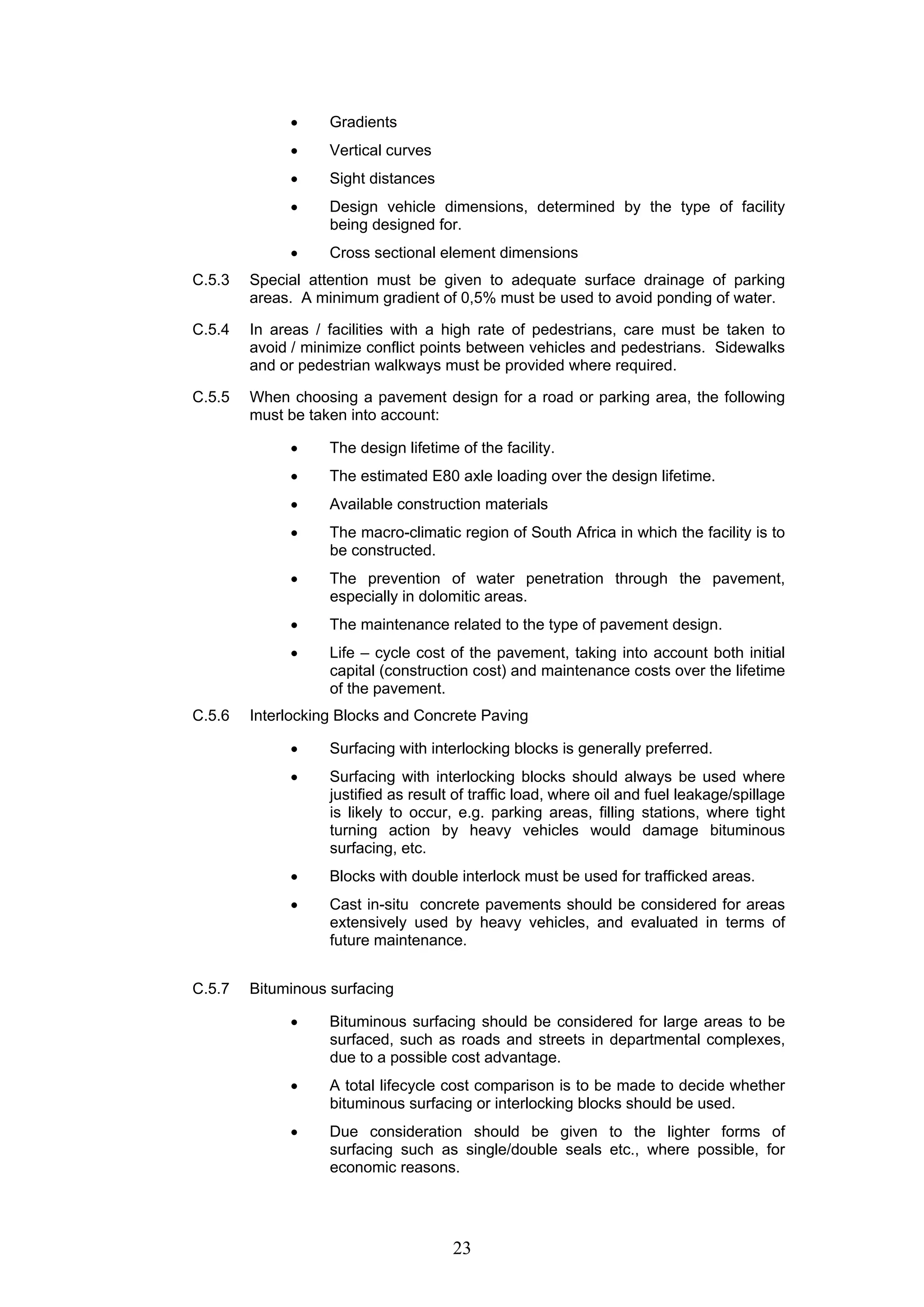 • Gradients 
• Vertical curves 
• Sight distances 
• Design vehicle dimensions, determined by the type of facility 
being designed for. 
• Cross sectional element dimensions 
C.5.3 Special attention must be given to adequate surface drainage of parking 
areas. A minimum gradient of 0,5% must be used to avoid ponding of water. 
C.5.4 In areas / facilities with a high rate of pedestrians, care must be taken to 
avoid / minimize conflict points between vehicles and pedestrians. Sidewalks 
and or pedestrian walkways must be provided where required. 
C.5.5 When choosing a pavement design for a road or parking area, the following 
23 
must be taken into account: 
• The design lifetime of the facility. 
• The estimated E80 axle loading over the design lifetime. 
• Available construction materials 
• The macro-climatic region of South Africa in which the facility is to 
be constructed. 
• The prevention of water penetration through the pavement, 
especially in dolomitic areas. 
• The maintenance related to the type of pavement design. 
• Life – cycle cost of the pavement, taking into account both initial 
capital (construction cost) and maintenance costs over the lifetime 
of the pavement. 
C.5.6 Interlocking Blocks and Concrete Paving 
• Surfacing with interlocking blocks is generally preferred. 
• Surfacing with interlocking blocks should always be used where 
justified as result of traffic load, where oil and fuel leakage/spillage 
is likely to occur, e.g. parking areas, filling stations, where tight 
turning action by heavy vehicles would damage bituminous 
surfacing, etc. 
• Blocks with double interlock must be used for trafficked areas. 
• Cast in-situ concrete pavements should be considered for areas 
extensively used by heavy vehicles, and evaluated in terms of 
future maintenance. 
C.5.7 Bituminous surfacing 
• Bituminous surfacing should be considered for large areas to be 
surfaced, such as roads and streets in departmental complexes, 
due to a possible cost advantage. 
• A total lifecycle cost comparison is to be made to decide whether 
bituminous surfacing or interlocking blocks should be used. 
• Due consideration should be given to the lighter forms of 
surfacing such as single/double seals etc., where possible, for 
economic reasons. 
 