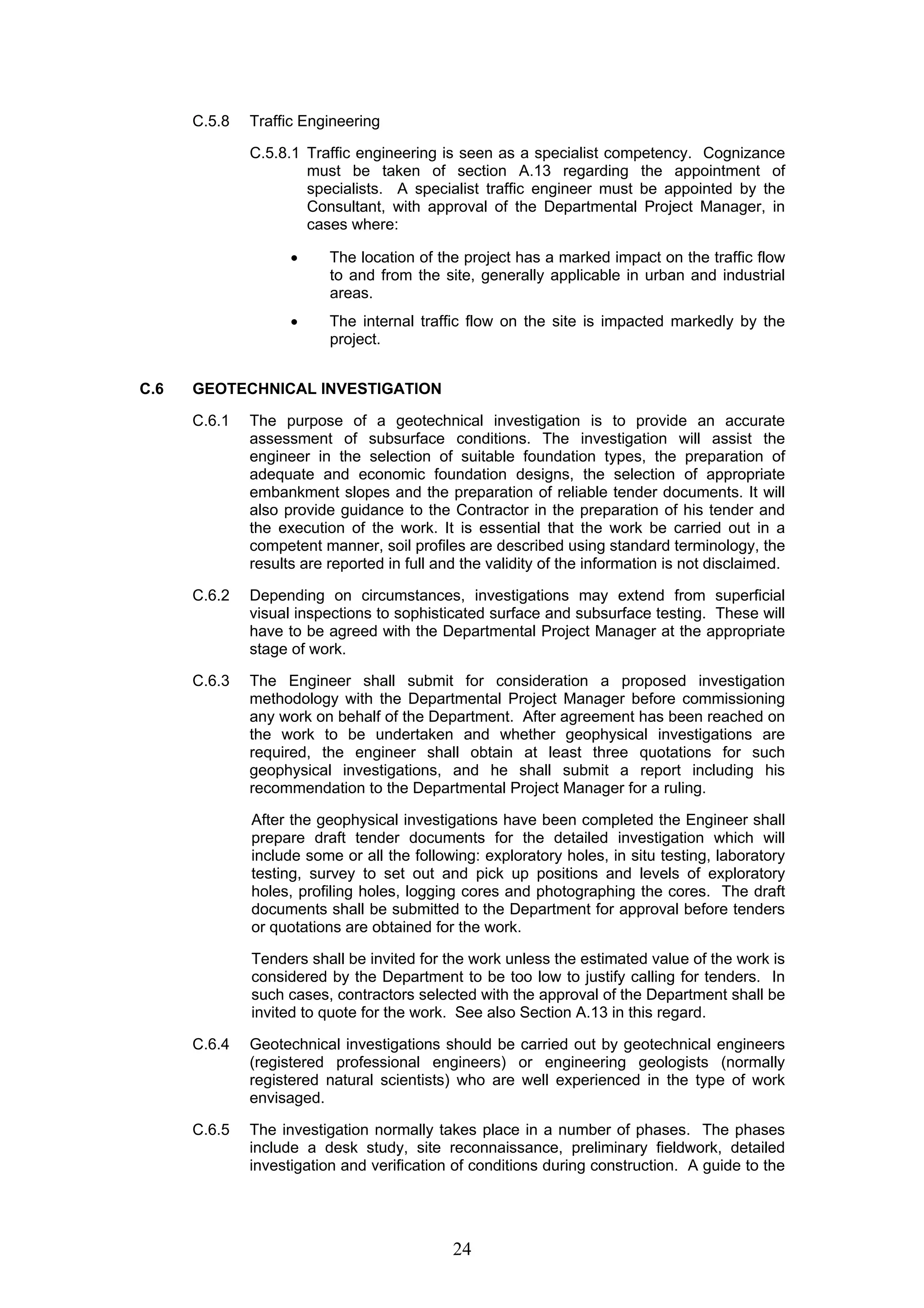 24 
C.5.8 Traffic Engineering 
C.5.8.1 Traffic engineering is seen as a specialist competency. Cognizance 
must be taken of section A.13 regarding the appointment of 
specialists. A specialist traffic engineer must be appointed by the 
Consultant, with approval of the Departmental Project Manager, in 
cases where: 
• The location of the project has a marked impact on the traffic flow 
to and from the site, generally applicable in urban and industrial 
areas. 
• The internal traffic flow on the site is impacted markedly by the 
project. 
C.6 GEOTECHNICAL INVESTIGATION 
C.6.1 The purpose of a geotechnical investigation is to provide an accurate 
assessment of subsurface conditions. The investigation will assist the 
engineer in the selection of suitable foundation types, the preparation of 
adequate and economic foundation designs, the selection of appropriate 
embankment slopes and the preparation of reliable tender documents. It will 
also provide guidance to the Contractor in the preparation of his tender and 
the execution of the work. It is essential that the work be carried out in a 
competent manner, soil profiles are described using standard terminology, the 
results are reported in full and the validity of the information is not disclaimed. 
C.6.2 Depending on circumstances, investigations may extend from superficial 
visual inspections to sophisticated surface and subsurface testing. These will 
have to be agreed with the Departmental Project Manager at the appropriate 
stage of work. 
C.6.3 The Engineer shall submit for consideration a proposed investigation 
methodology with the Departmental Project Manager before commissioning 
any work on behalf of the Department. After agreement has been reached on 
the work to be undertaken and whether geophysical investigations are 
required, the engineer shall obtain at least three quotations for such 
geophysical investigations, and he shall submit a report including his 
recommendation to the Departmental Project Manager for a ruling. 
After the geophysical investigations have been completed the Engineer shall 
prepare draft tender documents for the detailed investigation which will 
include some or all the following: exploratory holes, in situ testing, laboratory 
testing, survey to set out and pick up positions and levels of exploratory 
holes, profiling holes, logging cores and photographing the cores. The draft 
documents shall be submitted to the Department for approval before tenders 
or quotations are obtained for the work. 
Tenders shall be invited for the work unless the estimated value of the work is 
considered by the Department to be too low to justify calling for tenders. In 
such cases, contractors selected with the approval of the Department shall be 
invited to quote for the work. See also Section A.13 in this regard. 
C.6.4 Geotechnical investigations should be carried out by geotechnical engineers 
(registered professional engineers) or engineering geologists (normally 
registered natural scientists) who are well experienced in the type of work 
envisaged. 
C.6.5 The investigation normally takes place in a number of phases. The phases 
include a desk study, site reconnaissance, preliminary fieldwork, detailed 
investigation and verification of conditions during construction. A guide to the 
 