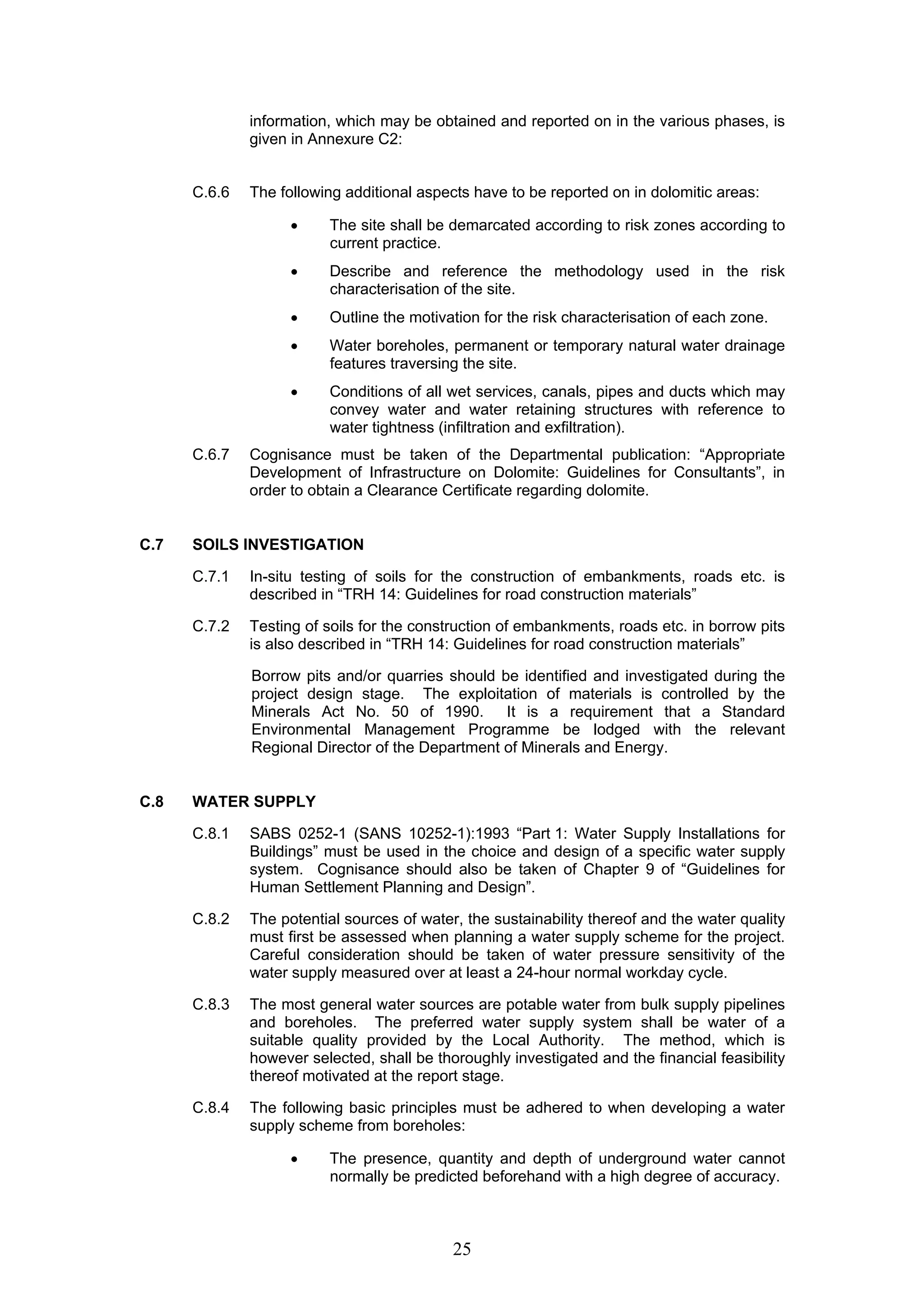 information, which may be obtained and reported on in the various phases, is 
given in Annexure C2: 
C.6.6 The following additional aspects have to be reported on in dolomitic areas: 
• The site shall be demarcated according to risk zones according to 
25 
current practice. 
• Describe and reference the methodology used in the risk 
characterisation of the site. 
• Outline the motivation for the risk characterisation of each zone. 
• Water boreholes, permanent or temporary natural water drainage 
features traversing the site. 
• Conditions of all wet services, canals, pipes and ducts which may 
convey water and water retaining structures with reference to 
water tightness (infiltration and exfiltration). 
C.6.7 Cognisance must be taken of the Departmental publication: “Appropriate 
Development of Infrastructure on Dolomite: Guidelines for Consultants”, in 
order to obtain a Clearance Certificate regarding dolomite. 
C.7 SOILS INVESTIGATION 
C.7.1 In-situ testing of soils for the construction of embankments, roads etc. is 
described in “TRH 14: Guidelines for road construction materials” 
C.7.2 Testing of soils for the construction of embankments, roads etc. in borrow pits 
is also described in “TRH 14: Guidelines for road construction materials” 
Borrow pits and/or quarries should be identified and investigated during the 
project design stage. The exploitation of materials is controlled by the 
Minerals Act No. 50 of 1990. It is a requirement that a Standard 
Environmental Management Programme be lodged with the relevant 
Regional Director of the Department of Minerals and Energy. 
C.8 WATER SUPPLY 
C.8.1 SABS 0252-1 (SANS 10252-1):1993 “Part 1: Water Supply Installations for 
Buildings” must be used in the choice and design of a specific water supply 
system. Cognisance should also be taken of Chapter 9 of “Guidelines for 
Human Settlement Planning and Design”. 
C.8.2 The potential sources of water, the sustainability thereof and the water quality 
must first be assessed when planning a water supply scheme for the project. 
Careful consideration should be taken of water pressure sensitivity of the 
water supply measured over at least a 24-hour normal workday cycle. 
C.8.3 The most general water sources are potable water from bulk supply pipelines 
and boreholes. The preferred water supply system shall be water of a 
suitable quality provided by the Local Authority. The method, which is 
however selected, shall be thoroughly investigated and the financial feasibility 
thereof motivated at the report stage. 
C.8.4 The following basic principles must be adhered to when developing a water 
supply scheme from boreholes: 
• The presence, quantity and depth of underground water cannot 
normally be predicted beforehand with a high degree of accuracy. 
 