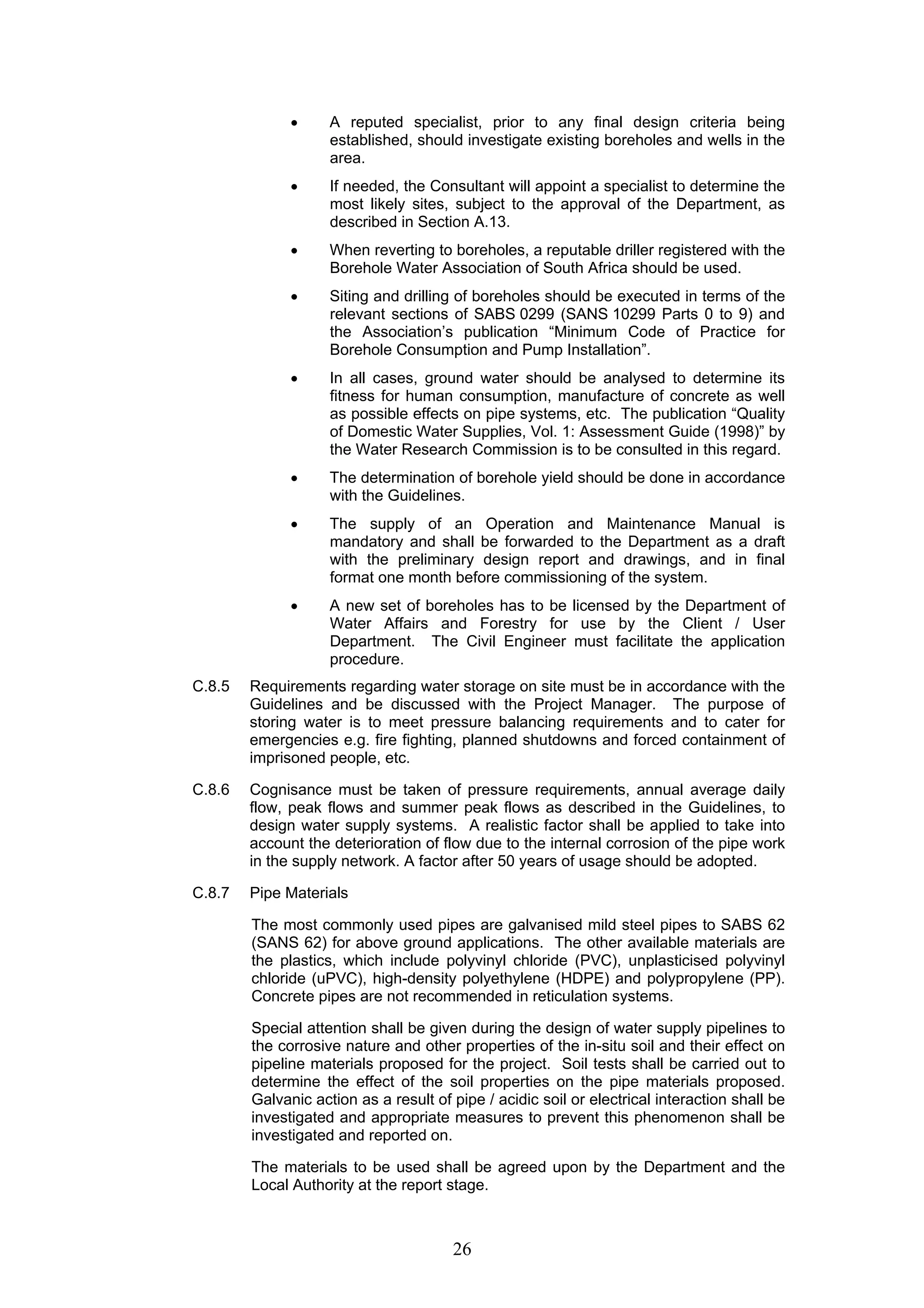 • A reputed specialist, prior to any final design criteria being 
established, should investigate existing boreholes and wells in the 
area. 
• If needed, the Consultant will appoint a specialist to determine the 
most likely sites, subject to the approval of the Department, as 
described in Section A.13. 
• When reverting to boreholes, a reputable driller registered with the 
Borehole Water Association of South Africa should be used. 
• Siting and drilling of boreholes should be executed in terms of the 
relevant sections of SABS 0299 (SANS 10299 Parts 0 to 9) and 
the Association’s publication “Minimum Code of Practice for 
Borehole Consumption and Pump Installation”. 
• In all cases, ground water should be analysed to determine its 
fitness for human consumption, manufacture of concrete as well 
as possible effects on pipe systems, etc. The publication “Quality 
of Domestic Water Supplies, Vol. 1: Assessment Guide (1998)” by 
the Water Research Commission is to be consulted in this regard. 
• The determination of borehole yield should be done in accordance 
with the Guidelines. 
• The supply of an Operation and Maintenance Manual is 
mandatory and shall be forwarded to the Department as a draft 
with the preliminary design report and drawings, and in final 
format one month before commissioning of the system. 
• A new set of boreholes has to be licensed by the Department of 
Water Affairs and Forestry for use by the Client / User 
Department. The Civil Engineer must facilitate the application 
procedure. 
C.8.5 Requirements regarding water storage on site must be in accordance with the 
Guidelines and be discussed with the Project Manager. The purpose of 
storing water is to meet pressure balancing requirements and to cater for 
emergencies e.g. fire fighting, planned shutdowns and forced containment of 
imprisoned people, etc. 
C.8.6 Cognisance must be taken of pressure requirements, annual average daily 
flow, peak flows and summer peak flows as described in the Guidelines, to 
design water supply systems. A realistic factor shall be applied to take into 
account the deterioration of flow due to the internal corrosion of the pipe work 
in the supply network. A factor after 50 years of usage should be adopted. 
26 
C.8.7 Pipe Materials 
The most commonly used pipes are galvanised mild steel pipes to SABS 62 
(SANS 62) for above ground applications. The other available materials are 
the plastics, which include polyvinyl chloride (PVC), unplasticised polyvinyl 
chloride (uPVC), high-density polyethylene (HDPE) and polypropylene (PP). 
Concrete pipes are not recommended in reticulation systems. 
Special attention shall be given during the design of water supply pipelines to 
the corrosive nature and other properties of the in-situ soil and their effect on 
pipeline materials proposed for the project. Soil tests shall be carried out to 
determine the effect of the soil properties on the pipe materials proposed. 
Galvanic action as a result of pipe / acidic soil or electrical interaction shall be 
investigated and appropriate measures to prevent this phenomenon shall be 
investigated and reported on. 
The materials to be used shall be agreed upon by the Department and the 
Local Authority at the report stage. 
 