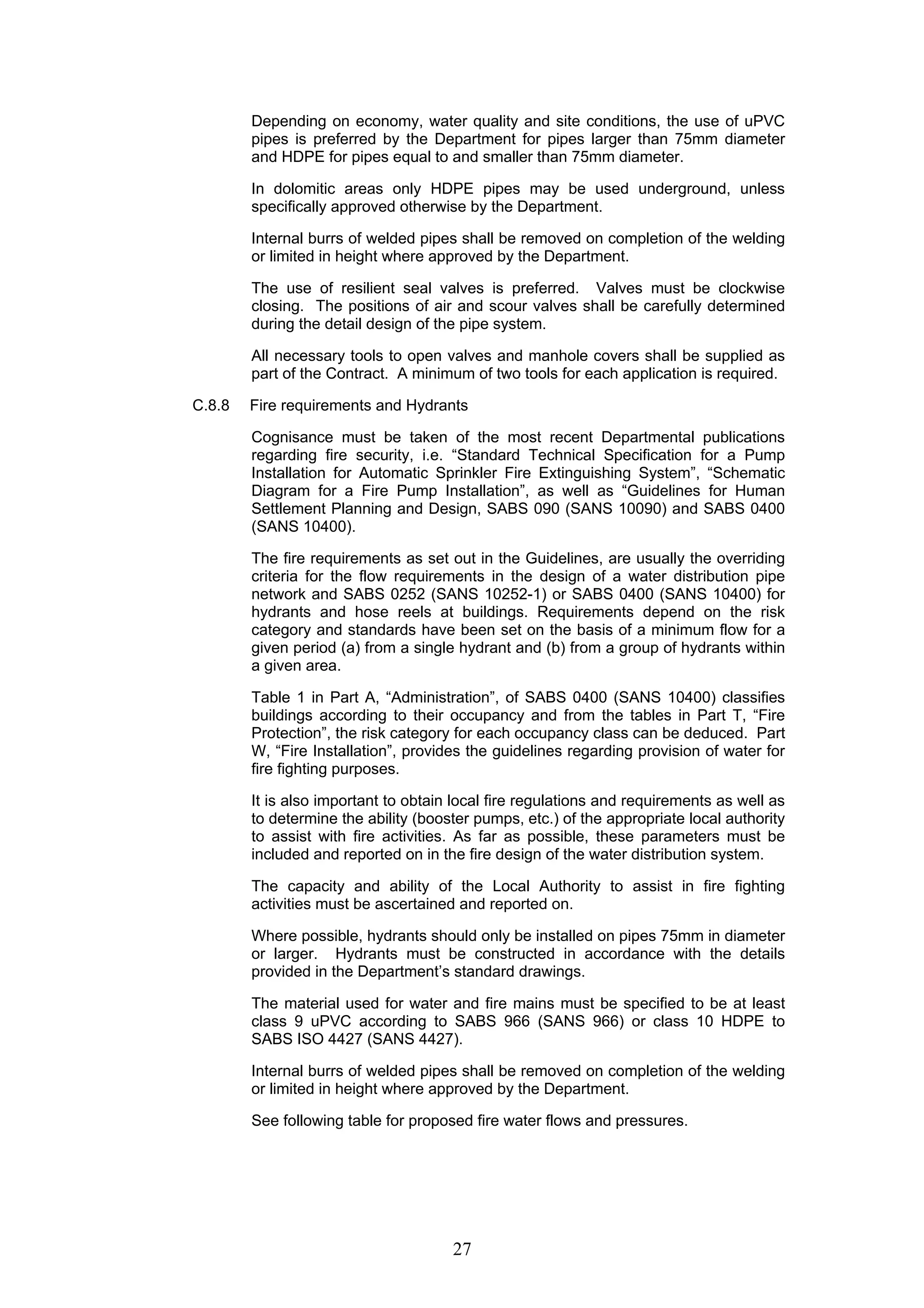 Depending on economy, water quality and site conditions, the use of uPVC 
pipes is preferred by the Department for pipes larger than 75mm diameter 
and HDPE for pipes equal to and smaller than 75mm diameter. 
In dolomitic areas only HDPE pipes may be used underground, unless 
specifically approved otherwise by the Department. 
Internal burrs of welded pipes shall be removed on completion of the welding 
or limited in height where approved by the Department. 
The use of resilient seal valves is preferred. Valves must be clockwise 
closing. The positions of air and scour valves shall be carefully determined 
during the detail design of the pipe system. 
All necessary tools to open valves and manhole covers shall be supplied as 
part of the Contract. A minimum of two tools for each application is required. 
C.8.8 Fire requirements and Hydrants 
Cognisance must be taken of the most recent Departmental publications 
regarding fire security, i.e. “Standard Technical Specification for a Pump 
Installation for Automatic Sprinkler Fire Extinguishing System”, “Schematic 
Diagram for a Fire Pump Installation”, as well as “Guidelines for Human 
Settlement Planning and Design, SABS 090 (SANS 10090) and SABS 0400 
(SANS 10400). 
The fire requirements as set out in the Guidelines, are usually the overriding 
criteria for the flow requirements in the design of a water distribution pipe 
network and SABS 0252 (SANS 10252-1) or SABS 0400 (SANS 10400) for 
hydrants and hose reels at buildings. Requirements depend on the risk 
category and standards have been set on the basis of a minimum flow for a 
given period (a) from a single hydrant and (b) from a group of hydrants within 
a given area. 
Table 1 in Part A, “Administration”, of SABS 0400 (SANS 10400) classifies 
buildings according to their occupancy and from the tables in Part T, “Fire 
Protection”, the risk category for each occupancy class can be deduced. Part 
W, “Fire Installation”, provides the guidelines regarding provision of water for 
fire fighting purposes. 
It is also important to obtain local fire regulations and requirements as well as 
to determine the ability (booster pumps, etc.) of the appropriate local authority 
to assist with fire activities. As far as possible, these parameters must be 
included and reported on in the fire design of the water distribution system. 
The capacity and ability of the Local Authority to assist in fire fighting 
activities must be ascertained and reported on. 
Where possible, hydrants should only be installed on pipes 75mm in diameter 
or larger. Hydrants must be constructed in accordance with the details 
provided in the Department’s standard drawings. 
The material used for water and fire mains must be specified to be at least 
class 9 uPVC according to SABS 966 (SANS 966) or class 10 HDPE to 
SABS ISO 4427 (SANS 4427). 
Internal burrs of welded pipes shall be removed on completion of the welding 
or limited in height where approved by the Department. 
See following table for proposed fire water flows and pressures. 
27 
 