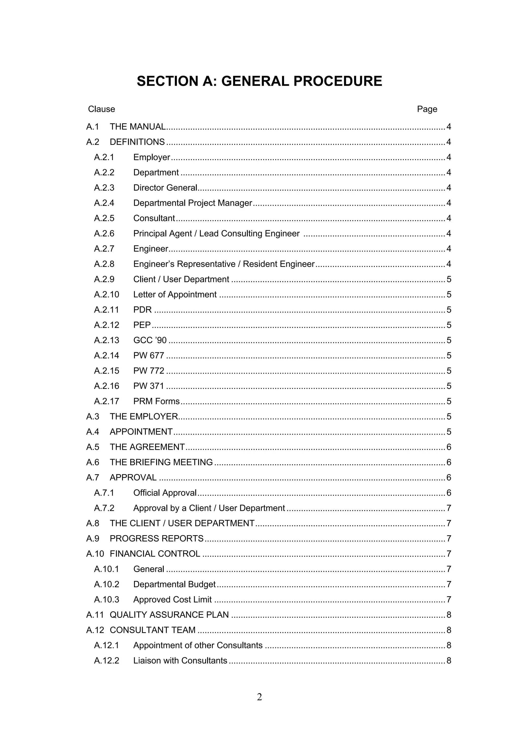 SECTION A: GENERAL PROCEDURE 
Clause Page 
A.1 THE MANUAL....................................................................................................................4 
A.2 DEFINITIONS....................................................................................................................4 
A.2.1 Employer..................................................................................................................4 
A.2.2 Department ..............................................................................................................4 
A.2.3 Director General.......................................................................................................4 
A.2.4 Departmental Project Manager................................................................................4 
A.2.5 Consultant................................................................................................................4 
A.2.6 Principal Agent / Lead Consulting Engineer ...........................................................4 
A.2.7 Engineer...................................................................................................................4 
A.2.8 Engineer’s Representative / Resident Engineer......................................................4 
A.2.9 Client / User Department .........................................................................................5 
A.2.10 Letter of Appointment ..............................................................................................5 
A.2.11 PDR .........................................................................................................................5 
A.2.12 PEP..........................................................................................................................5 
A.2.13 GCC ’90 ...................................................................................................................5 
A.2.14 PW 677 ....................................................................................................................5 
A.2.15 PW 772 ....................................................................................................................5 
A.2.16 PW 371 ....................................................................................................................5 
A.2.17 PRM Forms..............................................................................................................5 
A.3 THE EMPLOYER...............................................................................................................5 
A.4 APPOINTMENT.................................................................................................................5 
A.5 THE AGREEMENT............................................................................................................6 
A.6 THE BRIEFING MEETING................................................................................................6 
A.7 APPROVAL .......................................................................................................................6 
A.7.1 Official Approval.......................................................................................................6 
A.7.2 Approval by a Client / User Department ..................................................................7 
A.8 THE CLIENT / USER DEPARTMENT...............................................................................7 
A.9 PROGRESS REPORTS....................................................................................................7 
A.10 FINANCIAL CONTROL .....................................................................................................7 
A.10.1 General ....................................................................................................................7 
A.10.2 Departmental Budget...............................................................................................7 
A.10.3 Approved Cost Limit ................................................................................................7 
A.11 QUALITY ASSURANCE PLAN .........................................................................................8 
A.12 CONSULTANT TEAM .......................................................................................................8 
A.12.1 Appointment of other Consultants ...........................................................................8 
A.12.2 Liaison with Consultants ..........................................................................................8 
2 
 