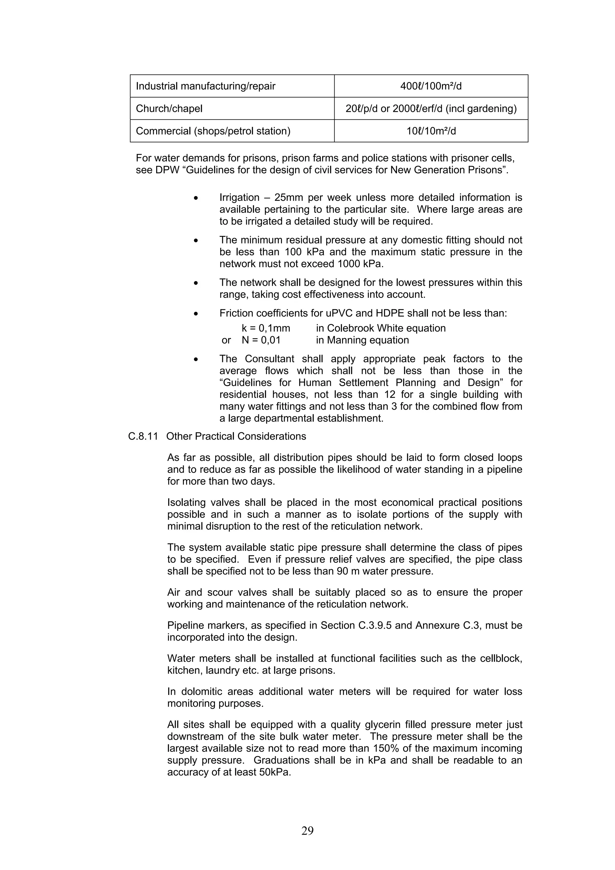 Industrial manufacturing/repair 400ℓ/100m²/d 
Church/chapel 20ℓ/p/d or 2000ℓ/erf/d (incl gardening) 
Commercial (shops/petrol station) 10ℓ/10m²/d 
For water demands for prisons, prison farms and police stations with prisoner cells, 
see DPW “Guidelines for the design of civil services for New Generation Prisons”. 
• Irrigation – 25mm per week unless more detailed information is 
available pertaining to the particular site. Where large areas are 
to be irrigated a detailed study will be required. 
• The minimum residual pressure at any domestic fitting should not 
be less than 100 kPa and the maximum static pressure in the 
network must not exceed 1000 kPa. 
• The network shall be designed for the lowest pressures within this 
range, taking cost effectiveness into account. 
• Friction coefficients for uPVC and HDPE shall not be less than: 
k = 0,1mm in Colebrook White equation 
or N = 0,01 in Manning equation 
• The Consultant shall apply appropriate peak factors to the 
average flows which shall not be less than those in the 
“Guidelines for Human Settlement Planning and Design” for 
residential houses, not less than 12 for a single building with 
many water fittings and not less than 3 for the combined flow from 
a large departmental establishment. 
C.8.11 Other Practical Considerations 
As far as possible, all distribution pipes should be laid to form closed loops 
and to reduce as far as possible the likelihood of water standing in a pipeline 
for more than two days. 
Isolating valves shall be placed in the most economical practical positions 
possible and in such a manner as to isolate portions of the supply with 
minimal disruption to the rest of the reticulation network. 
The system available static pipe pressure shall determine the class of pipes 
to be specified. Even if pressure relief valves are specified, the pipe class 
shall be specified not to be less than 90 m water pressure. 
Air and scour valves shall be suitably placed so as to ensure the proper 
working and maintenance of the reticulation network. 
Pipeline markers, as specified in Section C.3.9.5 and Annexure C.3, must be 
incorporated into the design. 
Water meters shall be installed at functional facilities such as the cellblock, 
kitchen, laundry etc. at large prisons. 
In dolomitic areas additional water meters will be required for water loss 
monitoring purposes. 
All sites shall be equipped with a quality glycerin filled pressure meter just 
downstream of the site bulk water meter. The pressure meter shall be the 
largest available size not to read more than 150% of the maximum incoming 
supply pressure. Graduations shall be in kPa and shall be readable to an 
accuracy of at least 50kPa. 
29 
 