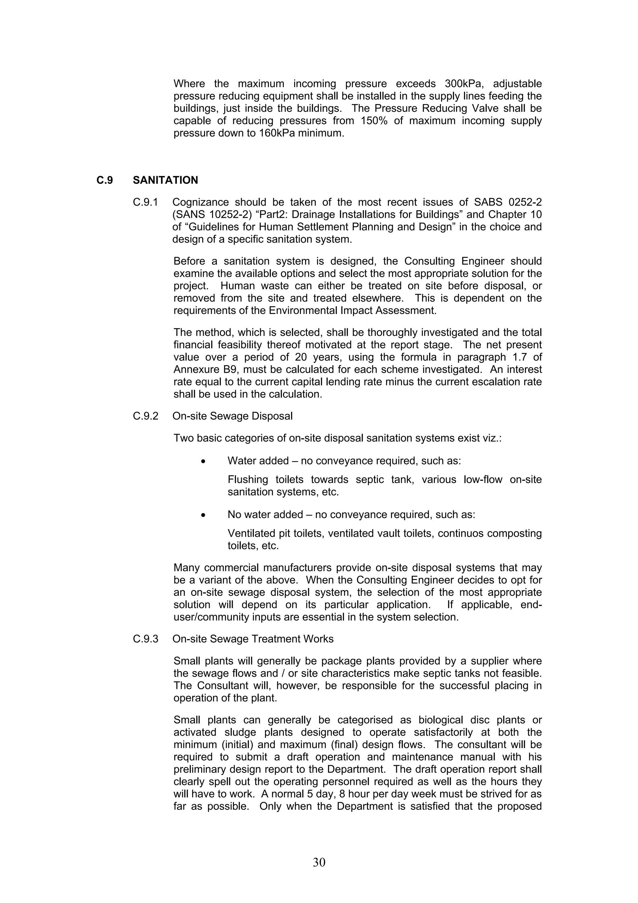 Where the maximum incoming pressure exceeds 300kPa, adjustable 
pressure reducing equipment shall be installed in the supply lines feeding the 
buildings, just inside the buildings. The Pressure Reducing Valve shall be 
capable of reducing pressures from 150% of maximum incoming supply 
pressure down to 160kPa minimum. 
30 
C.9 SANITATION 
C.9.1 Cognizance should be taken of the most recent issues of SABS 0252-2 
(SANS 10252-2) “Part2: Drainage Installations for Buildings” and Chapter 10 
of “Guidelines for Human Settlement Planning and Design” in the choice and 
design of a specific sanitation system. 
Before a sanitation system is designed, the Consulting Engineer should 
examine the available options and select the most appropriate solution for the 
project. Human waste can either be treated on site before disposal, or 
removed from the site and treated elsewhere. This is dependent on the 
requirements of the Environmental Impact Assessment. 
The method, which is selected, shall be thoroughly investigated and the total 
financial feasibility thereof motivated at the report stage. The net present 
value over a period of 20 years, using the formula in paragraph 1.7 of 
Annexure B9, must be calculated for each scheme investigated. An interest 
rate equal to the current capital lending rate minus the current escalation rate 
shall be used in the calculation. 
C.9.2 On-site Sewage Disposal 
Two basic categories of on-site disposal sanitation systems exist viz.: 
• Water added – no conveyance required, such as: 
Flushing toilets towards septic tank, various low-flow on-site 
sanitation systems, etc. 
• No water added – no conveyance required, such as: 
Ventilated pit toilets, ventilated vault toilets, continuos composting 
toilets, etc. 
Many commercial manufacturers provide on-site disposal systems that may 
be a variant of the above. When the Consulting Engineer decides to opt for 
an on-site sewage disposal system, the selection of the most appropriate 
solution will depend on its particular application. If applicable, end-user/ 
community inputs are essential in the system selection. 
C.9.3 On-site Sewage Treatment Works 
Small plants will generally be package plants provided by a supplier where 
the sewage flows and / or site characteristics make septic tanks not feasible. 
The Consultant will, however, be responsible for the successful placing in 
operation of the plant. 
Small plants can generally be categorised as biological disc plants or 
activated sludge plants designed to operate satisfactorily at both the 
minimum (initial) and maximum (final) design flows. The consultant will be 
required to submit a draft operation and maintenance manual with his 
preliminary design report to the Department. The draft operation report shall 
clearly spell out the operating personnel required as well as the hours they 
will have to work. A normal 5 day, 8 hour per day week must be strived for as 
far as possible. Only when the Department is satisfied that the proposed 
 