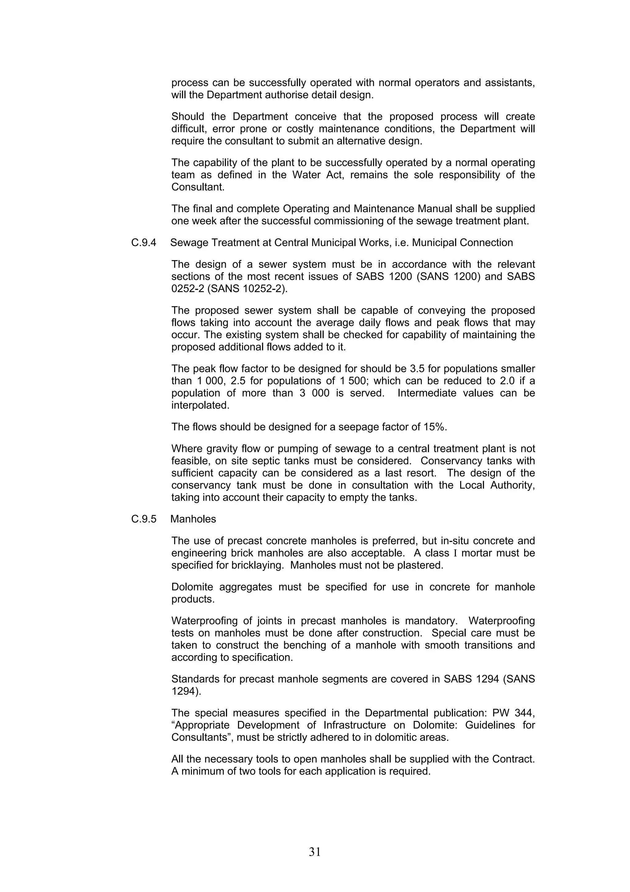 process can be successfully operated with normal operators and assistants, 
will the Department authorise detail design. 
Should the Department conceive that the proposed process will create 
difficult, error prone or costly maintenance conditions, the Department will 
require the consultant to submit an alternative design. 
The capability of the plant to be successfully operated by a normal operating 
team as defined in the Water Act, remains the sole responsibility of the 
Consultant. 
The final and complete Operating and Maintenance Manual shall be supplied 
one week after the successful commissioning of the sewage treatment plant. 
C.9.4 Sewage Treatment at Central Municipal Works, i.e. Municipal Connection 
The design of a sewer system must be in accordance with the relevant 
sections of the most recent issues of SABS 1200 (SANS 1200) and SABS 
0252-2 (SANS 10252-2). 
The proposed sewer system shall be capable of conveying the proposed 
flows taking into account the average daily flows and peak flows that may 
occur. The existing system shall be checked for capability of maintaining the 
proposed additional flows added to it. 
The peak flow factor to be designed for should be 3.5 for populations smaller 
than 1 000, 2.5 for populations of 1 500; which can be reduced to 2.0 if a 
population of more than 3 000 is served. Intermediate values can be 
interpolated. 
The flows should be designed for a seepage factor of 15%. 
Where gravity flow or pumping of sewage to a central treatment plant is not 
feasible, on site septic tanks must be considered. Conservancy tanks with 
sufficient capacity can be considered as a last resort. The design of the 
conservancy tank must be done in consultation with the Local Authority, 
taking into account their capacity to empty the tanks. 
31 
C.9.5 Manholes 
The use of precast concrete manholes is preferred, but in-situ concrete and 
engineering brick manholes are also acceptable. A class I mortar must be 
specified for bricklaying. Manholes must not be plastered. 
Dolomite aggregates must be specified for use in concrete for manhole 
products. 
Waterproofing of joints in precast manholes is mandatory. Waterproofing 
tests on manholes must be done after construction. Special care must be 
taken to construct the benching of a manhole with smooth transitions and 
according to specification. 
Standards for precast manhole segments are covered in SABS 1294 (SANS 
1294). 
The special measures specified in the Departmental publication: PW 344, 
“Appropriate Development of Infrastructure on Dolomite: Guidelines for 
Consultants”, must be strictly adhered to in dolomitic areas. 
All the necessary tools to open manholes shall be supplied with the Contract. 
A minimum of two tools for each application is required. 
 