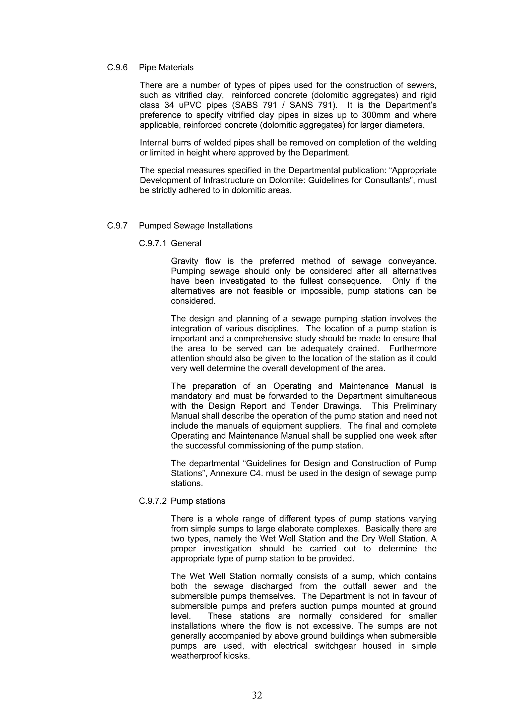 32 
C.9.6 Pipe Materials 
There are a number of types of pipes used for the construction of sewers, 
such as vitrified clay, reinforced concrete (dolomitic aggregates) and rigid 
class 34 uPVC pipes (SABS 791 / SANS 791). It is the Department’s 
preference to specify vitrified clay pipes in sizes up to 300mm and where 
applicable, reinforced concrete (dolomitic aggregates) for larger diameters. 
Internal burrs of welded pipes shall be removed on completion of the welding 
or limited in height where approved by the Department. 
The special measures specified in the Departmental publication: “Appropriate 
Development of Infrastructure on Dolomite: Guidelines for Consultants”, must 
be strictly adhered to in dolomitic areas. 
C.9.7 Pumped Sewage Installations 
C.9.7.1 General 
Gravity flow is the preferred method of sewage conveyance. 
Pumping sewage should only be considered after all alternatives 
have been investigated to the fullest consequence. Only if the 
alternatives are not feasible or impossible, pump stations can be 
considered. 
The design and planning of a sewage pumping station involves the 
integration of various disciplines. The location of a pump station is 
important and a comprehensive study should be made to ensure that 
the area to be served can be adequately drained. Furthermore 
attention should also be given to the location of the station as it could 
very well determine the overall development of the area. 
The preparation of an Operating and Maintenance Manual is 
mandatory and must be forwarded to the Department simultaneous 
with the Design Report and Tender Drawings. This Preliminary 
Manual shall describe the operation of the pump station and need not 
include the manuals of equipment suppliers. The final and complete 
Operating and Maintenance Manual shall be supplied one week after 
the successful commissioning of the pump station. 
The departmental “Guidelines for Design and Construction of Pump 
Stations”, Annexure C4. must be used in the design of sewage pump 
stations. 
C.9.7.2 Pump stations 
There is a whole range of different types of pump stations varying 
from simple sumps to large elaborate complexes. Basically there are 
two types, namely the Wet Well Station and the Dry Well Station. A 
proper investigation should be carried out to determine the 
appropriate type of pump station to be provided. 
The Wet Well Station normally consists of a sump, which contains 
both the sewage discharged from the outfall sewer and the 
submersible pumps themselves. The Department is not in favour of 
submersible pumps and prefers suction pumps mounted at ground 
level. These stations are normally considered for smaller 
installations where the flow is not excessive. The sumps are not 
generally accompanied by above ground buildings when submersible 
pumps are used, with electrical switchgear housed in simple 
weatherproof kiosks. 
 