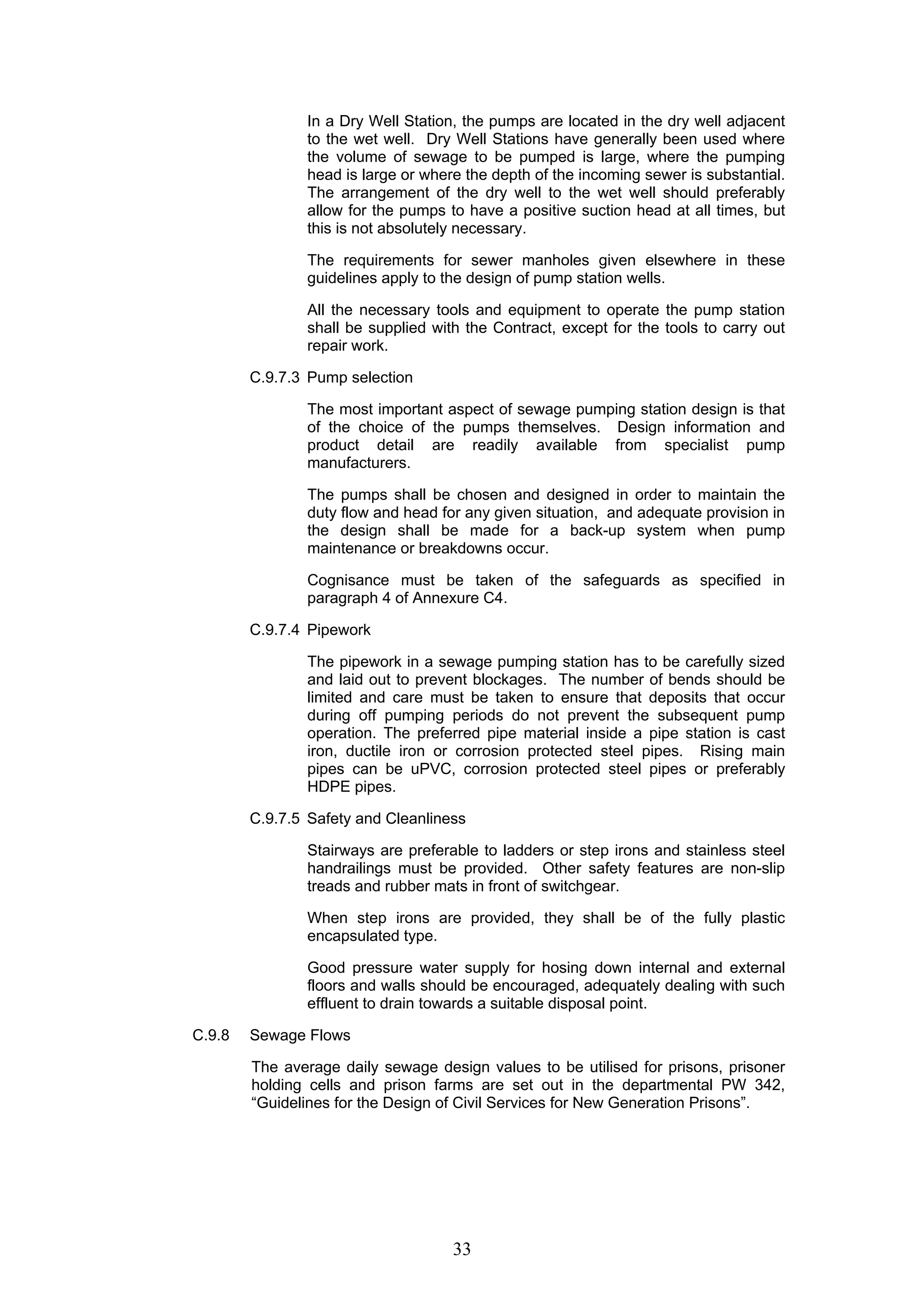 In a Dry Well Station, the pumps are located in the dry well adjacent 
to the wet well. Dry Well Stations have generally been used where 
the volume of sewage to be pumped is large, where the pumping 
head is large or where the depth of the incoming sewer is substantial. 
The arrangement of the dry well to the wet well should preferably 
allow for the pumps to have a positive suction head at all times, but 
this is not absolutely necessary. 
The requirements for sewer manholes given elsewhere in these 
guidelines apply to the design of pump station wells. 
All the necessary tools and equipment to operate the pump station 
shall be supplied with the Contract, except for the tools to carry out 
repair work. 
33 
C.9.7.3 Pump selection 
The most important aspect of sewage pumping station design is that 
of the choice of the pumps themselves. Design information and 
product detail are readily available from specialist pump 
manufacturers. 
The pumps shall be chosen and designed in order to maintain the 
duty flow and head for any given situation, and adequate provision in 
the design shall be made for a back-up system when pump 
maintenance or breakdowns occur. 
Cognisance must be taken of the safeguards as specified in 
paragraph 4 of Annexure C4. 
C.9.7.4 Pipework 
The pipework in a sewage pumping station has to be carefully sized 
and laid out to prevent blockages. The number of bends should be 
limited and care must be taken to ensure that deposits that occur 
during off pumping periods do not prevent the subsequent pump 
operation. The preferred pipe material inside a pipe station is cast 
iron, ductile iron or corrosion protected steel pipes. Rising main 
pipes can be uPVC, corrosion protected steel pipes or preferably 
HDPE pipes. 
C.9.7.5 Safety and Cleanliness 
Stairways are preferable to ladders or step irons and stainless steel 
handrailings must be provided. Other safety features are non-slip 
treads and rubber mats in front of switchgear. 
When step irons are provided, they shall be of the fully plastic 
encapsulated type. 
Good pressure water supply for hosing down internal and external 
floors and walls should be encouraged, adequately dealing with such 
effluent to drain towards a suitable disposal point. 
C.9.8 Sewage Flows 
The average daily sewage design values to be utilised for prisons, prisoner 
holding cells and prison farms are set out in the departmental PW 342, 
“Guidelines for the Design of Civil Services for New Generation Prisons”. 
 