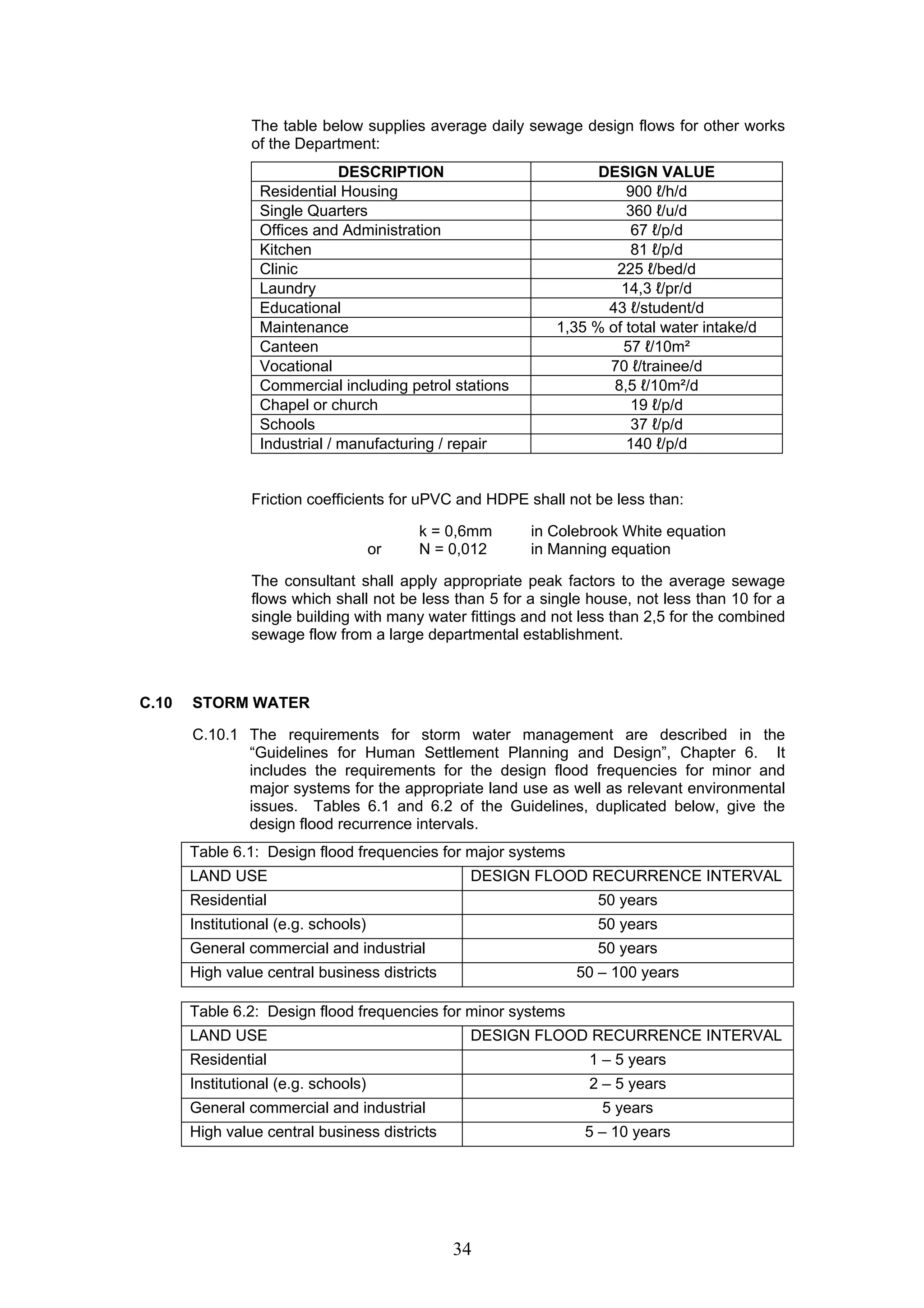 The table below supplies average daily sewage design flows for other works 
of the Department: 
DESCRIPTION DESIGN VALUE 
Residential Housing 900 ℓ/h/d 
Single Quarters 360 ℓ/u/d 
Offices and Administration 67 ℓ/p/d 
Kitchen 81 ℓ/p/d 
Clinic 225 ℓ/bed/d 
Laundry 14,3 ℓ/pr/d 
Educational 43 ℓ/student/d 
Maintenance 1,35 % of total water intake/d 
Canteen 57 ℓ/10m² 
Vocational 70 ℓ/trainee/d 
Commercial including petrol stations 8,5 ℓ/10m²/d 
Chapel or church 19 ℓ/p/d 
Schools 37 ℓ/p/d 
Industrial / manufacturing / repair 140 ℓ/p/d 
Friction coefficients for uPVC and HDPE shall not be less than: 
k = 0,6mm in Colebrook White equation 
or N = 0,012 in Manning equation 
The consultant shall apply appropriate peak factors to the average sewage 
flows which shall not be less than 5 for a single house, not less than 10 for a 
single building with many water fittings and not less than 2,5 for the combined 
sewage flow from a large departmental establishment. 
34 
C.10 STORM WATER 
C.10.1 The requirements for storm water management are described in the 
“Guidelines for Human Settlement Planning and Design”, Chapter 6. It 
includes the requirements for the design flood frequencies for minor and 
major systems for the appropriate land use as well as relevant environmental 
issues. Tables 6.1 and 6.2 of the Guidelines, duplicated below, give the 
design flood recurrence intervals. 
Table 6.1: Design flood frequencies for major systems 
LAND USE DESIGN FLOOD RECURRENCE INTERVAL 
Residential 50 years 
Institutional (e.g. schools) 50 years 
General commercial and industrial 50 years 
High value central business districts 50 – 100 years 
Table 6.2: Design flood frequencies for minor systems 
LAND USE DESIGN FLOOD RECURRENCE INTERVAL 
Residential 1 – 5 years 
Institutional (e.g. schools) 2 – 5 years 
General commercial and industrial 5 years 
High value central business districts 5 – 10 years 
 
