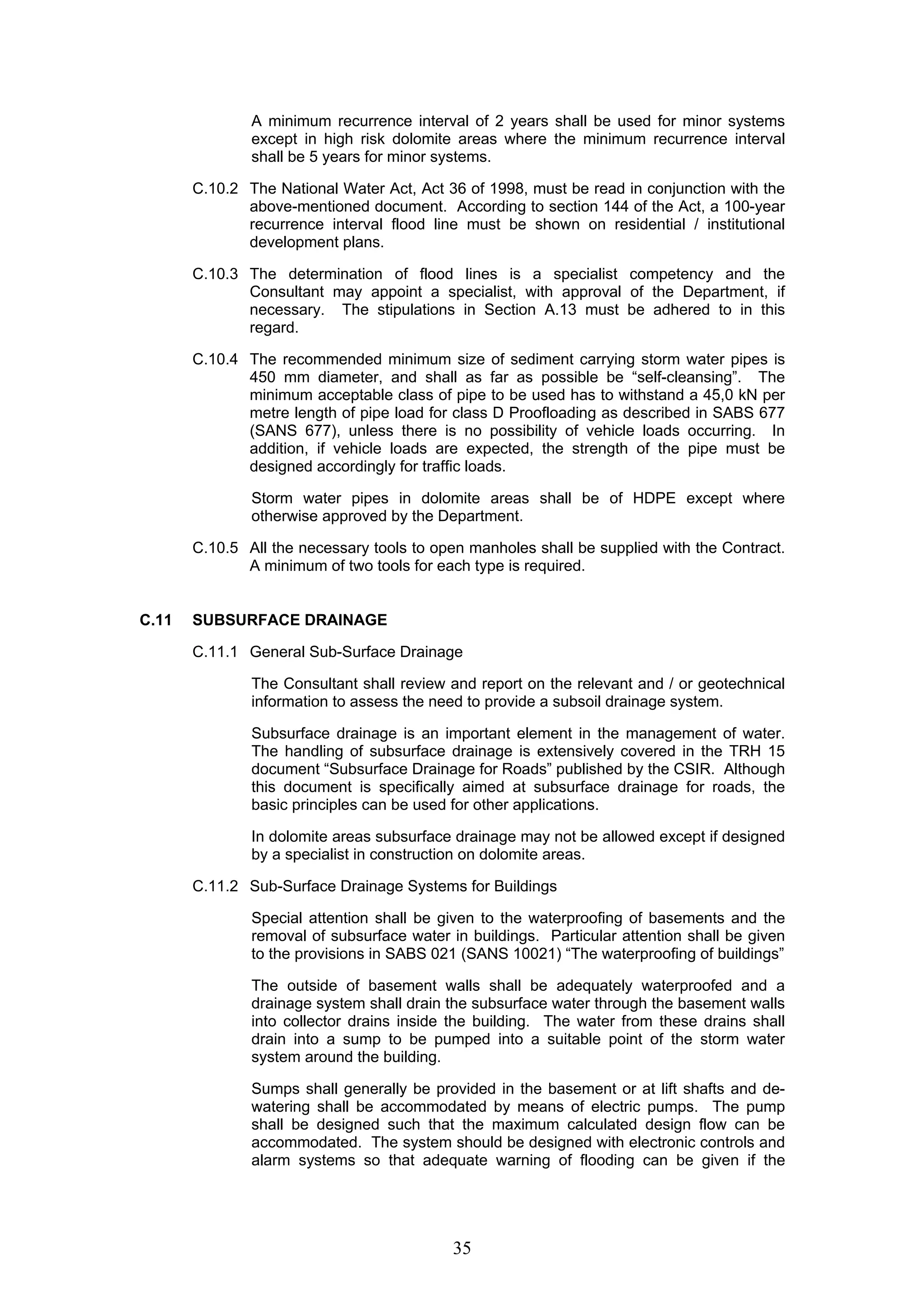 A minimum recurrence interval of 2 years shall be used for minor systems 
except in high risk dolomite areas where the minimum recurrence interval 
shall be 5 years for minor systems. 
C.10.2 The National Water Act, Act 36 of 1998, must be read in conjunction with the 
above-mentioned document. According to section 144 of the Act, a 100-year 
recurrence interval flood line must be shown on residential / institutional 
development plans. 
C.10.3 The determination of flood lines is a specialist competency and the 
Consultant may appoint a specialist, with approval of the Department, if 
necessary. The stipulations in Section A.13 must be adhered to in this 
regard. 
C.10.4 The recommended minimum size of sediment carrying storm water pipes is 
450 mm diameter, and shall as far as possible be “self-cleansing”. The 
minimum acceptable class of pipe to be used has to withstand a 45,0 kN per 
metre length of pipe load for class D Proofloading as described in SABS 677 
(SANS 677), unless there is no possibility of vehicle loads occurring. In 
addition, if vehicle loads are expected, the strength of the pipe must be 
designed accordingly for traffic loads. 
Storm water pipes in dolomite areas shall be of HDPE except where 
otherwise approved by the Department. 
C.10.5 All the necessary tools to open manholes shall be supplied with the Contract. 
A minimum of two tools for each type is required. 
35 
C.11 SUBSURFACE DRAINAGE 
C.11.1 General Sub-Surface Drainage 
The Consultant shall review and report on the relevant and / or geotechnical 
information to assess the need to provide a subsoil drainage system. 
Subsurface drainage is an important element in the management of water. 
The handling of subsurface drainage is extensively covered in the TRH 15 
document “Subsurface Drainage for Roads” published by the CSIR. Although 
this document is specifically aimed at subsurface drainage for roads, the 
basic principles can be used for other applications. 
In dolomite areas subsurface drainage may not be allowed except if designed 
by a specialist in construction on dolomite areas. 
C.11.2 Sub-Surface Drainage Systems for Buildings 
Special attention shall be given to the waterproofing of basements and the 
removal of subsurface water in buildings. Particular attention shall be given 
to the provisions in SABS 021 (SANS 10021) “The waterproofing of buildings” 
The outside of basement walls shall be adequately waterproofed and a 
drainage system shall drain the subsurface water through the basement walls 
into collector drains inside the building. The water from these drains shall 
drain into a sump to be pumped into a suitable point of the storm water 
system around the building. 
Sumps shall generally be provided in the basement or at lift shafts and de-watering 
shall be accommodated by means of electric pumps. The pump 
shall be designed such that the maximum calculated design flow can be 
accommodated. The system should be designed with electronic controls and 
alarm systems so that adequate warning of flooding can be given if the 
 