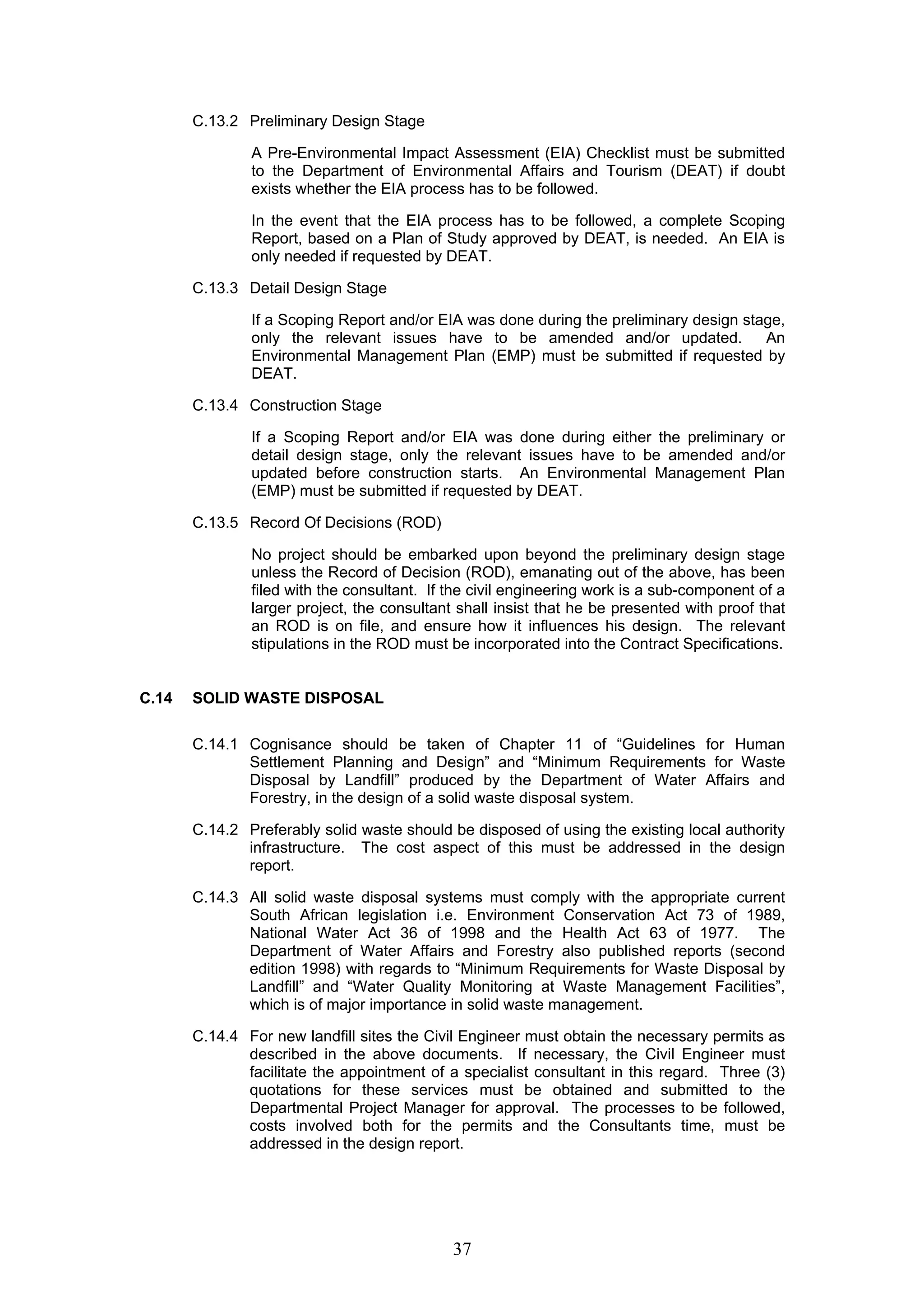 37 
C.13.2 Preliminary Design Stage 
A Pre-Environmental Impact Assessment (EIA) Checklist must be submitted 
to the Department of Environmental Affairs and Tourism (DEAT) if doubt 
exists whether the EIA process has to be followed. 
In the event that the EIA process has to be followed, a complete Scoping 
Report, based on a Plan of Study approved by DEAT, is needed. An EIA is 
only needed if requested by DEAT. 
C.13.3 Detail Design Stage 
If a Scoping Report and/or EIA was done during the preliminary design stage, 
only the relevant issues have to be amended and/or updated. An 
Environmental Management Plan (EMP) must be submitted if requested by 
DEAT. 
C.13.4 Construction Stage 
If a Scoping Report and/or EIA was done during either the preliminary or 
detail design stage, only the relevant issues have to be amended and/or 
updated before construction starts. An Environmental Management Plan 
(EMP) must be submitted if requested by DEAT. 
C.13.5 Record Of Decisions (ROD) 
No project should be embarked upon beyond the preliminary design stage 
unless the Record of Decision (ROD), emanating out of the above, has been 
filed with the consultant. If the civil engineering work is a sub-component of a 
larger project, the consultant shall insist that he be presented with proof that 
an ROD is on file, and ensure how it influences his design. The relevant 
stipulations in the ROD must be incorporated into the Contract Specifications. 
C.14 SOLID WASTE DISPOSAL 
C.14.1 Cognisance should be taken of Chapter 11 of “Guidelines for Human 
Settlement Planning and Design” and “Minimum Requirements for Waste 
Disposal by Landfill” produced by the Department of Water Affairs and 
Forestry, in the design of a solid waste disposal system. 
C.14.2 Preferably solid waste should be disposed of using the existing local authority 
infrastructure. The cost aspect of this must be addressed in the design 
report. 
C.14.3 All solid waste disposal systems must comply with the appropriate current 
South African legislation i.e. Environment Conservation Act 73 of 1989, 
National Water Act 36 of 1998 and the Health Act 63 of 1977. The 
Department of Water Affairs and Forestry also published reports (second 
edition 1998) with regards to “Minimum Requirements for Waste Disposal by 
Landfill” and “Water Quality Monitoring at Waste Management Facilities”, 
which is of major importance in solid waste management. 
C.14.4 For new landfill sites the Civil Engineer must obtain the necessary permits as 
described in the above documents. If necessary, the Civil Engineer must 
facilitate the appointment of a specialist consultant in this regard. Three (3) 
quotations for these services must be obtained and submitted to the 
Departmental Project Manager for approval. The processes to be followed, 
costs involved both for the permits and the Consultants time, must be 
addressed in the design report. 
 