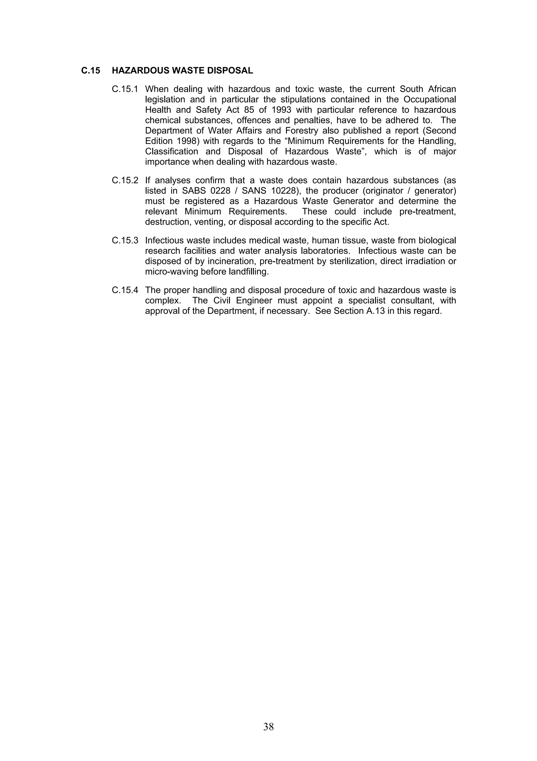 38 
C.15 HAZARDOUS WASTE DISPOSAL 
C.15.1 When dealing with hazardous and toxic waste, the current South African 
legislation and in particular the stipulations contained in the Occupational 
Health and Safety Act 85 of 1993 with particular reference to hazardous 
chemical substances, offences and penalties, have to be adhered to. The 
Department of Water Affairs and Forestry also published a report (Second 
Edition 1998) with regards to the “Minimum Requirements for the Handling, 
Classification and Disposal of Hazardous Waste”, which is of major 
importance when dealing with hazardous waste. 
C.15.2 If analyses confirm that a waste does contain hazardous substances (as 
listed in SABS 0228 / SANS 10228), the producer (originator / generator) 
must be registered as a Hazardous Waste Generator and determine the 
relevant Minimum Requirements. These could include pre-treatment, 
destruction, venting, or disposal according to the specific Act. 
C.15.3 Infectious waste includes medical waste, human tissue, waste from biological 
research facilities and water analysis laboratories. Infectious waste can be 
disposed of by incineration, pre-treatment by sterilization, direct irradiation or 
micro-waving before landfilling. 
C.15.4 The proper handling and disposal procedure of toxic and hazardous waste is 
complex. The Civil Engineer must appoint a specialist consultant, with 
approval of the Department, if necessary. See Section A.13 in this regard. 
 