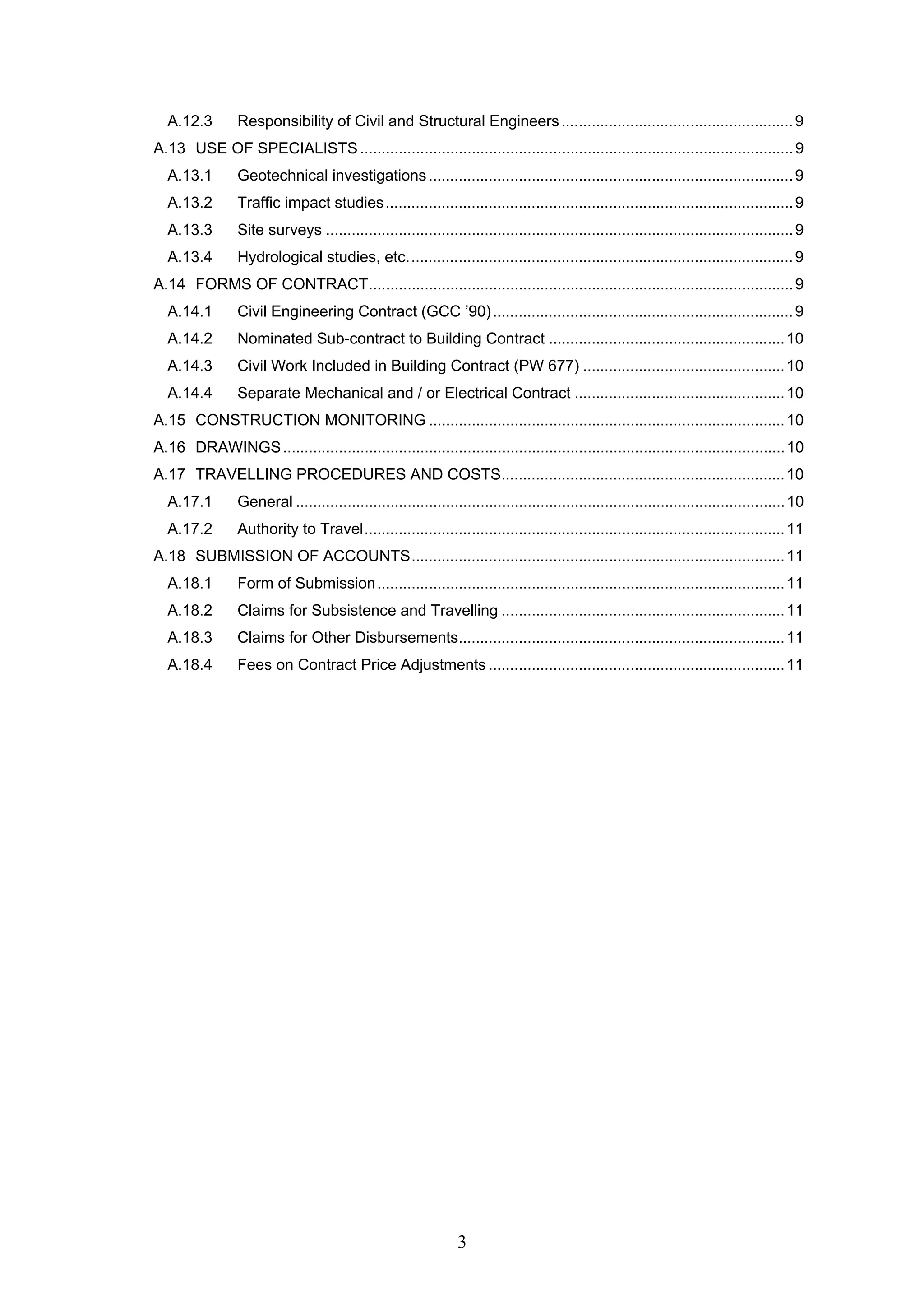 A.12.3 Responsibility of Civil and Structural Engineers ......................................................9 
A.13 USE OF SPECIALISTS .....................................................................................................9 
A.13.1 Geotechnical investigations .....................................................................................9 
A.13.2 Traffic impact studies...............................................................................................9 
A.13.3 Site surveys .............................................................................................................9 
A.13.4 Hydrological studies, etc..........................................................................................9 
A.14 FORMS OF CONTRACT...................................................................................................9 
A.14.1 Civil Engineering Contract (GCC ’90)......................................................................9 
A.14.2 Nominated Sub-contract to Building Contract .......................................................10 
A.14.3 Civil Work Included in Building Contract (PW 677) ...............................................10 
A.14.4 Separate Mechanical and / or Electrical Contract .................................................10 
A.15 CONSTRUCTION MONITORING...................................................................................10 
A.16 DRAWINGS.....................................................................................................................10 
A.17 TRAVELLING PROCEDURES AND COSTS..................................................................10 
A.17.1 General ..................................................................................................................10 
A.17.2 Authority to Travel..................................................................................................11 
A.18 SUBMISSION OF ACCOUNTS.......................................................................................11 
A.18.1 Form of Submission...............................................................................................11 
A.18.2 Claims for Subsistence and Travelling ..................................................................11 
A.18.3 Claims for Other Disbursements............................................................................11 
A.18.4 Fees on Contract Price Adjustments .....................................................................11 
3 
 