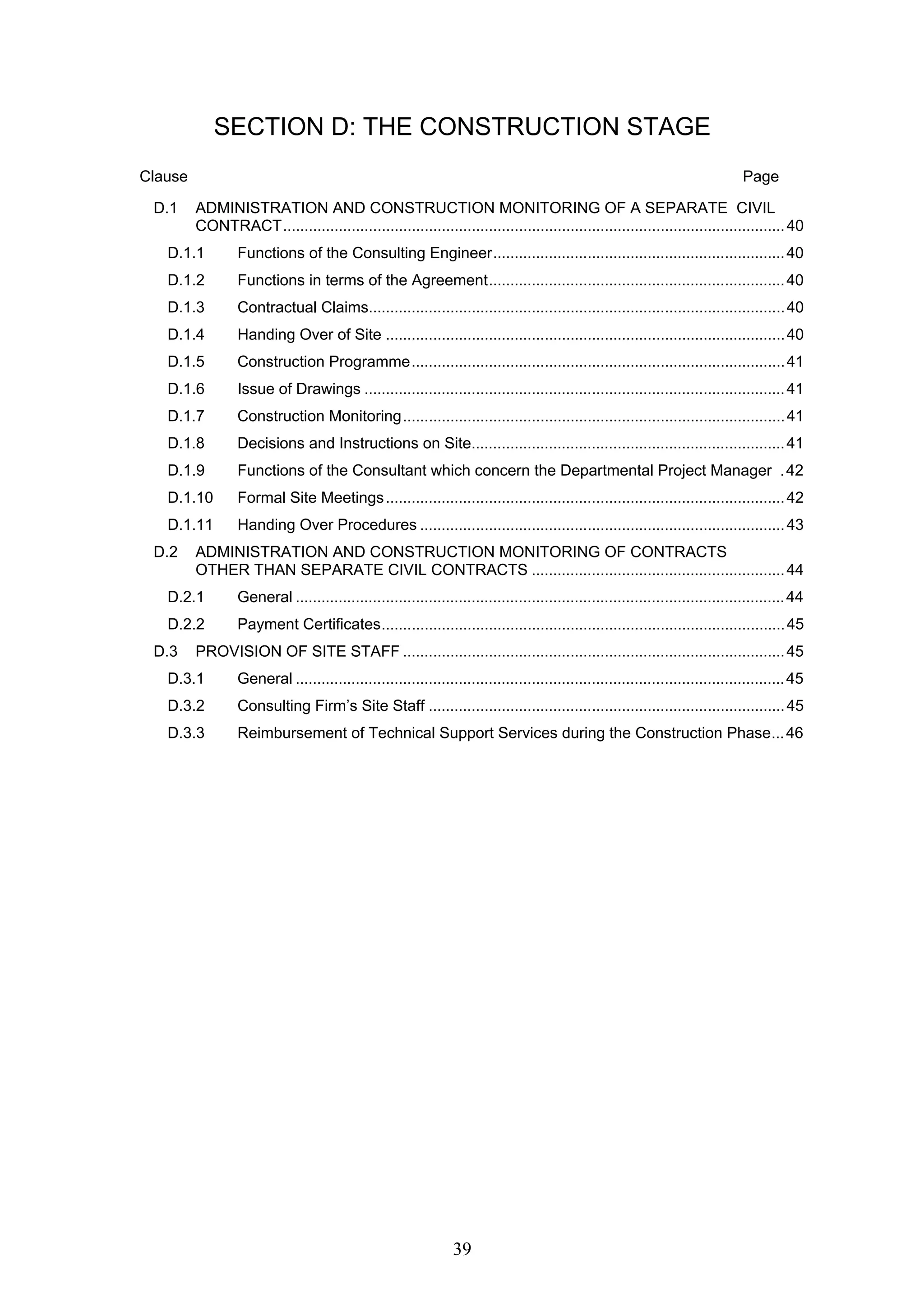 SECTION D: THE CONSTRUCTION STAGE 
Clause Page 
D.1 ADMINISTRATION AND CONSTRUCTION MONITORING OF A SEPARATE CIVIL 
CONTRACT.....................................................................................................................40 
D.1.1 Functions of the Consulting Engineer.................................................................... 40 
D.1.2 Functions in terms of the Agreement..................................................................... 40 
D.1.3 Contractual Claims................................................................................................. 40 
D.1.4 Handing Over of Site ............................................................................................. 40 
D.1.5 Construction Programme....................................................................................... 41 
D.1.6 Issue of Drawings .................................................................................................. 41 
D.1.7 Construction Monitoring......................................................................................... 41 
D.1.8 Decisions and Instructions on Site......................................................................... 41 
D.1.9 Functions of the Consultant which concern the Departmental Project Manager . 42 
D.1.10 Formal Site Meetings............................................................................................. 42 
D.1.11 Handing Over Procedures ..................................................................................... 43 
D.2 ADMINISTRATION AND CONSTRUCTION MONITORING OF CONTRACTS 
OTHER THAN SEPARATE CIVIL CONTRACTS ........................................................... 44 
D.2.1 General ..................................................................................................................44 
D.2.2 Payment Certificates.............................................................................................. 45 
D.3 PROVISION OF SITE STAFF ......................................................................................... 45 
D.3.1 General ..................................................................................................................45 
D.3.2 Consulting Firm’s Site Staff ................................................................................... 45 
D.3.3 Reimbursement of Technical Support Services during the Construction Phase... 46 
39 
 