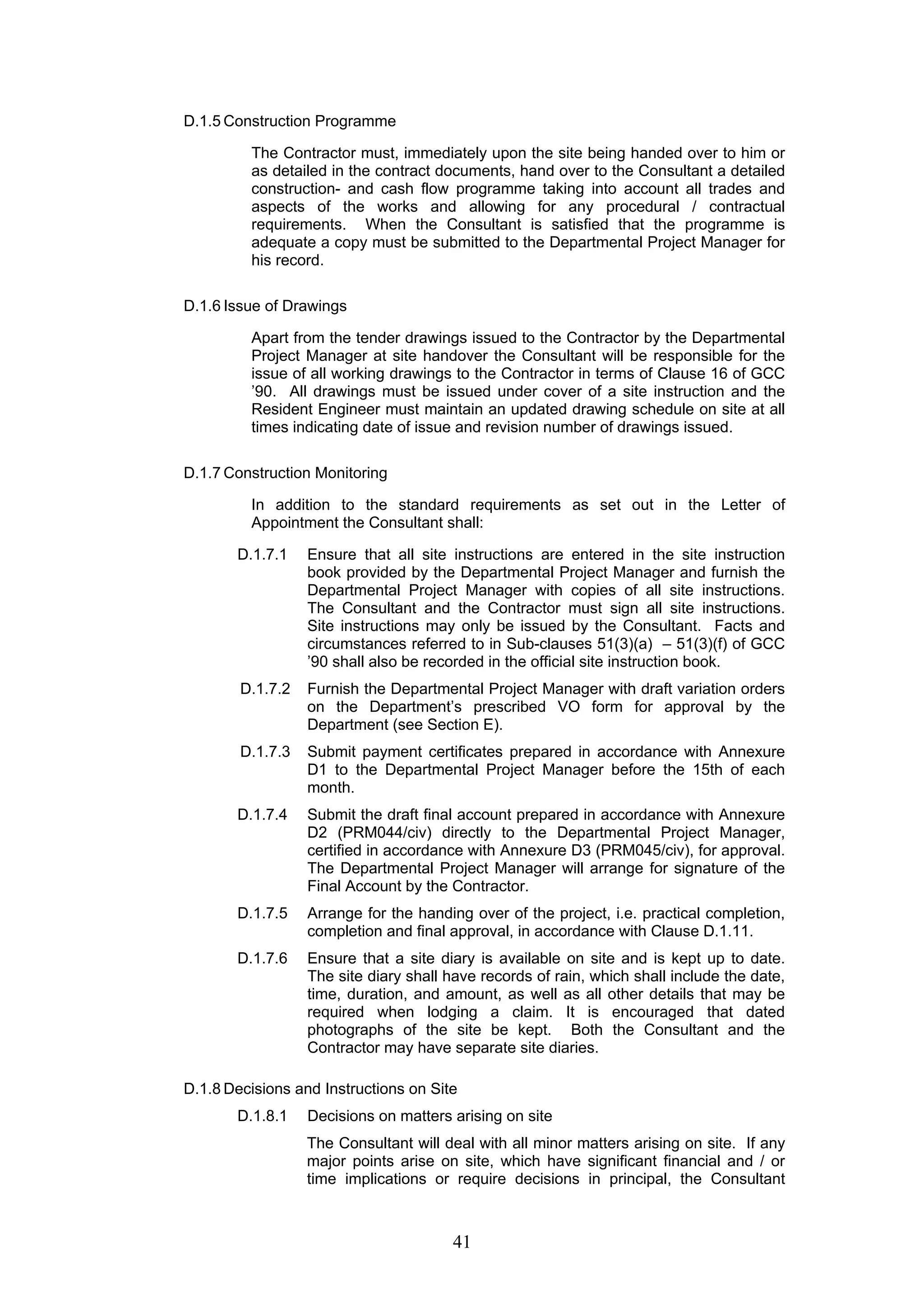 41 
D.1.5 Construction Programme 
The Contractor must, immediately upon the site being handed over to him or 
as detailed in the contract documents, hand over to the Consultant a detailed 
construction- and cash flow programme taking into account all trades and 
aspects of the works and allowing for any procedural / contractual 
requirements. When the Consultant is satisfied that the programme is 
adequate a copy must be submitted to the Departmental Project Manager for 
his record. 
D.1.6 Issue of Drawings 
Apart from the tender drawings issued to the Contractor by the Departmental 
Project Manager at site handover the Consultant will be responsible for the 
issue of all working drawings to the Contractor in terms of Clause 16 of GCC 
’90. All drawings must be issued under cover of a site instruction and the 
Resident Engineer must maintain an updated drawing schedule on site at all 
times indicating date of issue and revision number of drawings issued. 
D.1.7 Construction Monitoring 
In addition to the standard requirements as set out in the Letter of 
Appointment the Consultant shall: 
D.1.7.1 Ensure that all site instructions are entered in the site instruction 
book provided by the Departmental Project Manager and furnish the 
Departmental Project Manager with copies of all site instructions. 
The Consultant and the Contractor must sign all site instructions. 
Site instructions may only be issued by the Consultant. Facts and 
circumstances referred to in Sub-clauses 51(3)(a) – 51(3)(f) of GCC 
’90 shall also be recorded in the official site instruction book. 
D.1.7.2 Furnish the Departmental Project Manager with draft variation orders 
on the Department’s prescribed VO form for approval by the 
Department (see Section E). 
D.1.7.3 Submit payment certificates prepared in accordance with Annexure 
D1 to the Departmental Project Manager before the 15th of each 
month. 
D.1.7.4 Submit the draft final account prepared in accordance with Annexure 
D2 (PRM044/civ) directly to the Departmental Project Manager, 
certified in accordance with Annexure D3 (PRM045/civ), for approval. 
The Departmental Project Manager will arrange for signature of the 
Final Account by the Contractor. 
D.1.7.5 Arrange for the handing over of the project, i.e. practical completion, 
completion and final approval, in accordance with Clause D.1.11. 
D.1.7.6 Ensure that a site diary is available on site and is kept up to date. 
The site diary shall have records of rain, which shall include the date, 
time, duration, and amount, as well as all other details that may be 
required when lodging a claim. It is encouraged that dated 
photographs of the site be kept. Both the Consultant and the 
Contractor may have separate site diaries. 
D.1.8 Decisions and Instructions on Site 
D.1.8.1 Decisions on matters arising on site 
The Consultant will deal with all minor matters arising on site. If any 
major points arise on site, which have significant financial and / or 
time implications or require decisions in principal, the Consultant 
 