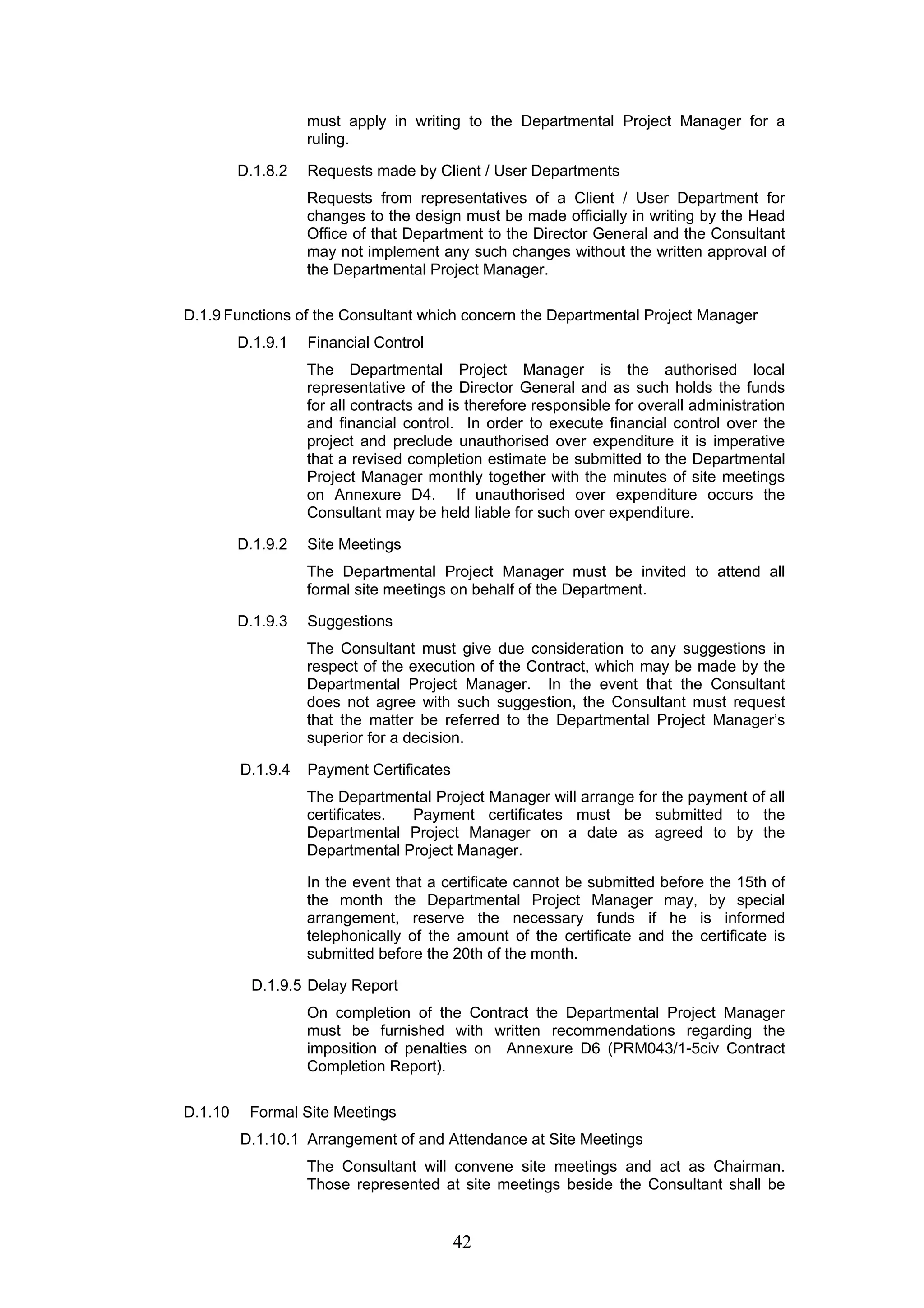 must apply in writing to the Departmental Project Manager for a 
ruling. 
D.1.8.2 Requests made by Client / User Departments 
Requests from representatives of a Client / User Department for 
changes to the design must be made officially in writing by the Head 
Office of that Department to the Director General and the Consultant 
may not implement any such changes without the written approval of 
the Departmental Project Manager. 
D.1.9 Functions of the Consultant which concern the Departmental Project Manager 
42 
D.1.9.1 Financial Control 
The Departmental Project Manager is the authorised local 
representative of the Director General and as such holds the funds 
for all contracts and is therefore responsible for overall administration 
and financial control. In order to execute financial control over the 
project and preclude unauthorised over expenditure it is imperative 
that a revised completion estimate be submitted to the Departmental 
Project Manager monthly together with the minutes of site meetings 
on Annexure D4. If unauthorised over expenditure occurs the 
Consultant may be held liable for such over expenditure. 
D.1.9.2 Site Meetings 
The Departmental Project Manager must be invited to attend all 
formal site meetings on behalf of the Department. 
D.1.9.3 Suggestions 
The Consultant must give due consideration to any suggestions in 
respect of the execution of the Contract, which may be made by the 
Departmental Project Manager. In the event that the Consultant 
does not agree with such suggestion, the Consultant must request 
that the matter be referred to the Departmental Project Manager’s 
superior for a decision. 
D.1.9.4 Payment Certificates 
The Departmental Project Manager will arrange for the payment of all 
certificates. Payment certificates must be submitted to the 
Departmental Project Manager on a date as agreed to by the 
Departmental Project Manager. 
In the event that a certificate cannot be submitted before the 15th of 
the month the Departmental Project Manager may, by special 
arrangement, reserve the necessary funds if he is informed 
telephonically of the amount of the certificate and the certificate is 
submitted before the 20th of the month. 
D.1.9.5 Delay Report 
On completion of the Contract the Departmental Project Manager 
must be furnished with written recommendations regarding the 
imposition of penalties on Annexure D6 (PRM043/1-5civ Contract 
Completion Report). 
D.1.10 Formal Site Meetings 
D.1.10.1 Arrangement of and Attendance at Site Meetings 
The Consultant will convene site meetings and act as Chairman. 
Those represented at site meetings beside the Consultant shall be 
 
