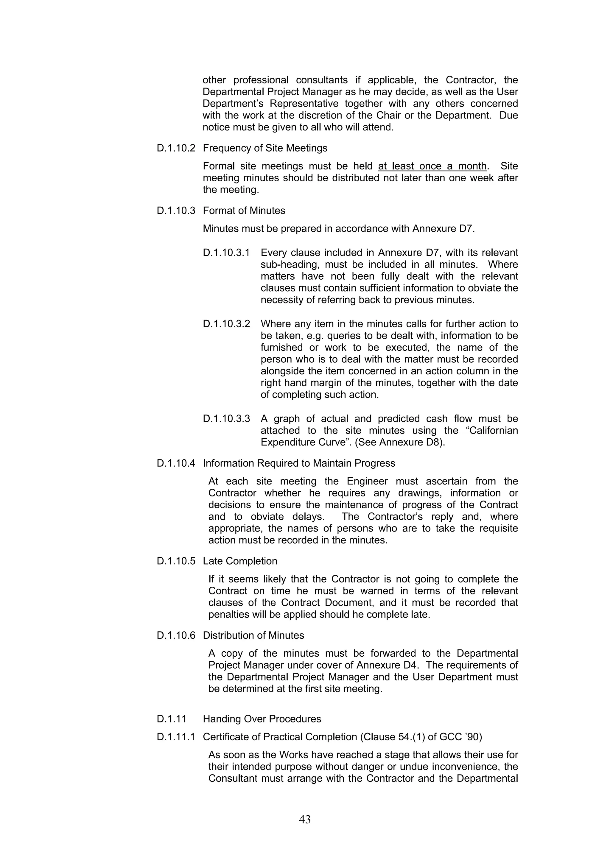 other professional consultants if applicable, the Contractor, the 
Departmental Project Manager as he may decide, as well as the User 
Department’s Representative together with any others concerned 
with the work at the discretion of the Chair or the Department. Due 
notice must be given to all who will attend. 
D.1.10.2 Frequency of Site Meetings 
Formal site meetings must be held at least once a month. Site 
meeting minutes should be distributed not later than one week after 
the meeting. 
43 
D.1.10.3 Format of Minutes 
Minutes must be prepared in accordance with Annexure D7. 
D.1.10.3.1 Every clause included in Annexure D7, with its relevant 
sub-heading, must be included in all minutes. Where 
matters have not been fully dealt with the relevant 
clauses must contain sufficient information to obviate the 
necessity of referring back to previous minutes. 
D.1.10.3.2 Where any item in the minutes calls for further action to 
be taken, e.g. queries to be dealt with, information to be 
furnished or work to be executed, the name of the 
person who is to deal with the matter must be recorded 
alongside the item concerned in an action column in the 
right hand margin of the minutes, together with the date 
of completing such action. 
D.1.10.3.3 A graph of actual and predicted cash flow must be 
attached to the site minutes using the “Californian 
Expenditure Curve”. (See Annexure D8). 
D.1.10.4 Information Required to Maintain Progress 
At each site meeting the Engineer must ascertain from the 
Contractor whether he requires any drawings, information or 
decisions to ensure the maintenance of progress of the Contract 
and to obviate delays. The Contractor’s reply and, where 
appropriate, the names of persons who are to take the requisite 
action must be recorded in the minutes. 
D.1.10.5 Late Completion 
If it seems likely that the Contractor is not going to complete the 
Contract on time he must be warned in terms of the relevant 
clauses of the Contract Document, and it must be recorded that 
penalties will be applied should he complete late. 
D.1.10.6 Distribution of Minutes 
A copy of the minutes must be forwarded to the Departmental 
Project Manager under cover of Annexure D4. The requirements of 
the Departmental Project Manager and the User Department must 
be determined at the first site meeting. 
D.1.11 Handing Over Procedures 
D.1.11.1 Certificate of Practical Completion (Clause 54.(1) of GCC ’90) 
As soon as the Works have reached a stage that allows their use for 
their intended purpose without danger or undue inconvenience, the 
Consultant must arrange with the Contractor and the Departmental 
 